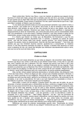 CAPÍTULO XXV

                                       Os frutos da terra

        Quero ainda dizer, Senhor meu Deus, o que me inspiram as palavras que seguem da tua
Escritura. E o farei sem medo, porque direi a verdade; pois não vem de ti, por acaso, a inspiração
do que queres que eu diga? Não creio que eu possa dizer a verdade se tu não me inspirares, pois
tu és a própria verdade, e todo homem é mentiroso. Por isto, quem mente fala do que é seu. Logo,
para falar a verdade, só falarei o que me inspiras.
        Tu nos deste para alimento todas as ervas que produzem semente e que cobrem a terra, e
todas as árvore que contém em si, em germe, seus frutos. E não foi somente a nós que deste
esse alimento, mas também às aves do céu, aos animais da terra e aos répteis, mas não aos
peixes e aos grandes cetáceos. Dizíamos que esses frutos da terra significam e representam
alegoricamente as obras de misericórdia, que a terra fecunda produz para as necessidades desta
vida. Era semelhante a uma terra assim o piedoso Onesíforo, cuja casa recebeu a graça de tua
misericórdia, porque muitas vezes assistira a teu Paulo, sem se envergonhar por suas cadeias.
        É o mesmo que fizeram os irmãos que, de Macedônia, lhe forneceram o que lhe era
necessário, produzindo também abundante fruto. E contudo, o Apóstolo se queixa de certas
árvore que não lhe tinham dado fruto devido, quando escreve: “em minha primeira defesa
ninguém me assistiu; todos me abandonaram. Que isto não lhes seja imputado!” – Tais frutos são
devidos aos que nos ministram doutrina racional, ajudando-nos a compreender os mistérios
divinos. E nós lhes devemos exemplos de todas as virtudes; e também lhes devemos os frutos
como a pássaros do céu, por causa das bênçãos que distribuem abundantemente sobre a terra,
pois sua voz se fez ouvir por toda a terra.

                                        CAPÍTULO XXVI

                                        O dom e o fruto

        Nutrem-se com esses alimentos os que neles se alegram; não encontram neles alegria os
homens cujo deus é seu ventre. E até entre os que ofertam esses frutos, o fruto não é o que eles
dão, mas o espírito com que o oferecem. Por isso, naquele que servia a seu Deus e não a seu
ventre percebo claramente a fonte de sua alegria; e participo fortemente de seu regozijo. Paulo
recebera os presentes que os filipenses lhes tinham mandado por intermédio de Epafrodito. Vejo
bem a razão de sua alegria. E é dela que se nutria, porque ele diz com verdade: “Alegrei-me muito
no Senhor, vendo enfim reflorescer para mim vossa estima, da qual já andáveis desgostados”.
        Eles, de fato, tinham estado realmente aborrecidos e, tornados áridos, não produziam mais
o fruto das boas obras; e Paulo se alegra por eles, porque suas simpatias tornaram a florescer, e
não por o terem socorrido na sua indigência. Porque ele diz em seguida: “Não é por causa das
privações que sofro que falo assim: aprendi a me contentar com o que tenho. Sei acomodar-me às
privações, e sei viver na abundância. Em tudo e por tudo habituei-me à saciedade e à fome, à
abundância e à penúria. Tudo posso naquele que me fortalece”.
        Qual então o motivo de tua alegria, ó grande Paulo? De onde vem tal júbilo, de que te
alimentas, ó homem renovado para o conhecimento de Deus, conforme a imagem de teu Criador,
alma viva que possui tal domínio de si, língua alada que exprime os mistérios? É certamente a tais
almas que se deve este alimento. O que foi para ti esse alimento substancioso? A alegria.
Ouçamos o que segue: “Contudo, fizestes bem ao partilhar de minhas tribulações” – Esta é a fonte
da alegria, isto é o que o nutre, as boas obras, e não o conforto que aliviou sua miséria. Ele diz:
“Na tribulação dilatastes meu coração” – pois ele aprendeu a viver na abundância e sofrer as
privações, em ti, que o confortas. – “Bem sabeis, filipenses – diz ele – que nos primórdios de
minha pregação do Evangelho, quando deixei a Macedônia, nenhuma Igreja me assistiu com seus
bens quanto ao dar e receber, com exceção de vós, que, várias vezes me enviaste, para
Tessalônica, com que suprir às minhas necessidades”. – Alegra-se agora por voltarem à prática
de boas ações, felicitando-se por terem eles reflorido como campo fértil e verdejante.
        Referia-se por acaso às próprias necessidades quando dizia: “Socorrestes às minhas
necessidades”? – Será este o motivos de sua alegria? Certamente que não. E como o sabemos?
 
