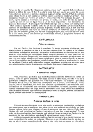 Porque ele diz em seguida: “Eu não procuro a dádiva, mas o fruto”. – Aprendi de ti, meu Deus, a
discernir a dádiva do fruto. O dom é a própria coisa dada por aquele que acode às nossas
necessidades; é o dinheiro, a comida, a bebida, a roupa, um abrigo, e auxílio. O fruto é a vontade
boa e reta do doador. O bom Mestre não se limita a dizer: “Aquele que receber um profeta” – mas
acrescenta: “Aquele que receber um justo...” – mas acrescenta: “na qualidade de justo”. – E
assim, aquele receberá a recompensa do profeta, e o outro, a do justo. Ele não diz apenas:
“Aquele que der um copo de água fresca a um de meus pequeninos” – mas acrescenta: “na
qualidade de discípulo”. – E prossegue: “Na verdade vos digo: este não ficará sem recompensa”.
– Dom é receber o profeta, receber o justo, dar um copo de água fresca a um discípulo; fruto é
fazer isso em consideração de sua qualidade de profeta, de justo, de discípulo. É com este fruto
que Elias era alimentado pela viúva: ela sabia que alimentava um homem de Deus, e é por isso
que o fazia. Os alimentos, porém, que lhe eram levados pelo corvo, não passavam de dom, e não
era o Elias interior, mas o Elias exterior que recebia esse alimento, o que poderia morrer se lhe
faltasse esse alimento.

                                       CAPÍTULO XXVII

                                      Peixes e cetáceos

        Por isso, Senhor, direi diante de ti a verdade. Por vezes, ignorantes e infiéis que, para
serem iniciados e conquistados para a fé, precisam desses rituais de iniciação e de milagres
mirabolantes, simbolizados, a meu ver, pelos peixes e pelos cetáceos, acolhem teus servos e os
socorrem, ou os auxiliam nas necessidades da vida presente, sem saber por que o fazem nem em
vista de que devem agir. Desse modo, nem aqueles os alimentam, nem estes são alimentados por
eles, pois os primeiros não são movidos por vontade santa e reta, e os segundos não se alegram
com os dons recebidos, não descobrindo neles fruto algum. Ora, a alma só se alimenta com o que
lhe traz alegria. É esta a razão pela qual os peixes e os cetáceos se nutrem de alimentos que a
terra só pode produzir depois de separados e purificados de amargura das águas do mar.

                                      CAPÍTULO XXVIII

                                    A bondade da criação

       Viste, meu Deus, que tudo o que criaste te pareceu excelente. Também nós vemos tua
criação, e ela nos parece excelente. Para cada espécie de obra criada, disseste: “Faça-se” e
quando elas se fizeram, viste que eram boas. Sete vezes está escrito – eu as contei – que viste a
excelência de tua obra; e na oitava vez contemplaste toda a criação, e disseste que, no seu
conjunto, era não apenas boa, mas muito boa. Tomadas separadamente, tuas obras eram boas;
consideradas em seu conjunto, elas eram boas e até excelentes. O mesmo julgamento se pode
fazer da beleza dos corpos. Um corpo, formado de membros todos belos, é muito mais bonito que
cada um desses membros cuja harmoniosa organização forma o conjunto, embora, considerados
à parte, também eles tenham sua beleza própria.

                                       CAPÍTULO XXIX

                                A palavra de Deus e o tempo

        Procurei ver com atenção se forma sete ou oito as vezes que constataste a bondade de
tuas obras quando elas te agradaram. Mas não encontrei uma seqüência temporal não tua visão,
de onde pudesse deduzir que foi esse o número de vezes que viste tuas criaturas. Então disse:
“Senhor, não será verdadeira tua Escritura, inspirada por ti, que és a própria verdade? Por que
então me dizes que tua visão das coisas não está sujeita ao tempo, enquanto tua Escritura me diz
que dia por dia viste a bondade de tuas obras? E calculei quantas vezes o fizeste.”
        A isto me respondes, porque és meu Deus, falando com voz forte no ouvido interior de teu
servo, rompendo minha surdez, me exclamas: “Ó homem, o que minha Escritura diz, isto digo eu.
Mas ela fala no tempo, enquanto este não atinge o meu verbo, que permanece em mim, eterno
 