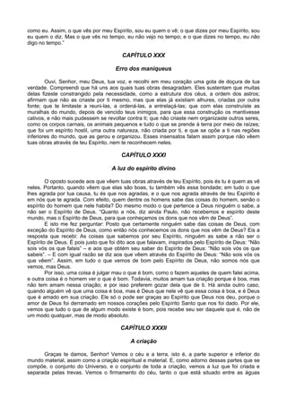 como eu. Assim, o que vês por meu Espírito, sou eu quem o vê; o que dizes por meu Espírito, sou
eu quem o diz. Mas o que vês no tempo, eu não vejo no tempo; e o que dizes no tempo, eu não
digo no tempo.”

                                        CAPÍTULO XXX

                                     Erro dos maniqueus

        Ouvi, Senhor, meu Deus, tua voz, e recolhi em meu coração uma gota de doçura de tua
verdade. Compreendi que há uns aos quais tuas obras desagradam. Eles sustentam que muitas
delas fizeste constrangido pela necessidade, como a estrutura dos céus, a ordem dos astros;
afirmam que não as criaste por ti mesmo, mas que elas já existiam alhures, criadas por outra
fonte; que te limitaste a reuni-las, a ordená-las, a entrelaçá-las; que com elas construíste as
muralhas do mundo, depois de vencido teus inimigos, para que essa construção os mantivesse
cativos, e não mais pudessem se revoltar contra ti; que não criaste nem organizaste outros seres,
como os corpos carnais, os animais pequenos e tudo o que se prende à terra por meio de raízes;
que foi um espírito hostil, uma outra natureza, não criada por ti, e que se opõe a ti nas regiões
inferiores do mundo, que as gerou e organizou. Esses insensatos falam assim porque não vêem
tuas obras através de teu Espírito, nem te reconhecem neles.

                                        CAPÍTULO XXXI

                                   A luz do espírito divino

        O oposto sucede aos que vêem tuas obras através de teu Espírito, pois és tu é quem as vê
neles. Portanto, quando vêem que elas são boas, tu também vês essa bondade; em tudo o que
lhes agrada por tua causa, tu és que nos agradas, e o que nos agrada através de teu Espírito é
em nós que te agrada. Com efeito, quem dentre os homens sabe das coisas do homem, senão o
espírito do homem que nele habita? Do mesmo modo o que pertence a Deus ninguém o sabe, a
não ser o Espírito de Deus. “Quanto a nós, diz ainda Paulo, não recebemos e espírito deste
mundo, mas o Espírito de Deus, para que conheçamos os dons que nos vêm de Deus”.
        E isto me fez perguntar: Posto que certamente ninguém sabe das coisas de Deus, com
exceção do Espírito de Deus, como então nós conhecemos os dons que nos vêm de Deus? Eis a
resposta que recebi: As coisas que sabemos por seu Espírito, ninguém as sabe a não ser o
Espírito de Deus. É pois justo que foi dito aos que falavam, inspirados pelo Espírito de Deus: “Não
sois vós os que falais” – e aos que obtém seu saber do Espírito de Deus: “Não sois vós os que
sabeis”. – E com igual razão se diz aos que vêem através do Espírito de Deus: “Não sois vós os
que vêem”. Assim, em tudo o que vemos de bom pelo Espírito de Deus, não somos nós que
vemos, mas Deus.
        Por isso, uma coisa é julgar mau o que é bom, como o fazem aqueles de quem falei acima,
e outra coisa é o homem ver o que é bom. Todavia, muitos amam tua criação porque é boa, mas
não tem amam nessa criação; e por isso preferem gozar dela que de ti. Há ainda outro caso,
quando alguém vê que uma coisa é boa, mas é Deus que nele vê que essa coisa é boa, e é Deus
que é amado em sua criação. Ele só o pode ser graças ao Espírito que Deus nos deu, porque o
amor de Deus foi derramado em nossos corações pelo Espírito Santo que nos foi dado. Por ele,
vemos que tudo o que de algum modo existe é bom, pois recebe seu ser daquele que é, não de
um modo qualquer, mas de modo absoluto.

                                       CAPÍTULO XXXII

                                           A criação

      Graças te damos, Senhor! Vemos o céu e a terra, isto é, a parte superior e inferior do
mundo material, assim como a criação espiritual e material. E, como adorno dessas partes que se
compõe, o conjunto do Universo, e o conjunto de toda a criação, vemos a luz que foi criada e
separada pelas trevas. Vemos o firmamento do céu, tanto o que está situado entre as águas
 