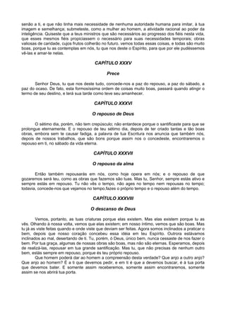 senão a ti, e que não tinha mais necessidade de nenhuma autoridade humana para imitar, à tua
imagem e semelhança; submeteste, como a mulher ao homem, a atividade racional ao poder da
inteligência. Quiseste que a teus ministros que são necessários ao progresso dos fiéis nesta vida,
que esses mesmos fiéis propiciassem o necessário para suas necessidades temporais; obras
valiosas de caridade, cujos frutos colherão no futuro. vemos todas essas coisas, e todas são muito
boas, porque tu as contemplas em nós, tu que nos deste o Espírito, para que por ele pudéssemos
vê-las e amar-te nelas.

                                       CAPÍTULO XXXV

                                              Prece

       Senhor Deus, tu que nos deste tudo, concede-nos a paz do repouso, a paz do sábado, a
paz do ocaso. De fato, esta formosíssima ordem de coisas muito boas, passará quando atingir o
termo de seu destino, e terá sua tarde como teve seu amanhecer.

                                       CAPÍTULO XXXVI

                                      O repouso de Deus

       O sétimo dia, porém, não tem crepúsculo; não entardece porque o santificaste para que se
prolongue eternamente. E o repouso de teu sétimo dia, depois de ter criado tantas e tão boas
obras, embora sem te causar fadiga, a palavra de tua Escritura nos anuncia que também nós,
depois de nossos trabalhos, que são bons porque assim nos o concedeste, encontraremos o
repouso em ti, no sábado da vida eterna.

                                       CAPÍTULO XXXVII

                                      O repouso da alma

       Então também repousarás em nós, como hoje opera em nós; e o repouso de que
gozaremos será teu, como as obras que fazemos são tuas. Mas tu, Senhor, sempre estás ativo e
sempre estás em repouso. Tu não vês o tempo, não ages no tempo nem repousas no tempo;
todavia, concede-nos que vejamos no tempo,fazes o próprio tempo e o repouso além do tempo.

                                      CAPÍTULO XXXVIII

                                     O descanso de Deus

        Vemos, portanto, as tuas criaturas porque elas existem. Mas elas existem porque tu as
vês. Olhando à nossa volta, vemos que elas existem; em nosso íntimo, vemos que são boas. Mas
tu já as viste feitas quando e onde viste que deviam ser feitas. Agora somos inclinados a praticar o
bem, depois que nosso coração concebeu essa idéia em teu Espírito. Outrora estávamos
inclinados ao mal, desertando de ti. Tu, porém, ó Deus, único bem, nunca cessaste de nos fazer o
bem. Por tua graça, algumas de nossas obras são boas, mas não são eternas. Esperamos, depois
de realizá-las, repousar em tua grande santificação. Mas tu, que não precisas de nenhum outro
bem, estás sempre em repouso, porque és teu próprio repouso.
        Que homem poderá dar ao homem a compreensão desta verdade? Que anjo a outro anjo?
Que anjo ao homem? É a ti que devemos pedir, e em ti é que a devemos buscar, é à tua porta
que devemos bater. E somente assim receberemos, somente assim encontraremos, somente
assim se nos abrirá tua porta.
 