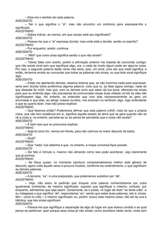 – Dize-me o sentido de cada palavra.
ADEODATO
        – Sei o que significa o “si”, mas não encontro um sinônimo para expressar-lhe o
significado.
AGOSTINHO
        – Sabes indicar, ao menos, em que campo está seu significado?
ADEODATO
        – Parece-me que o “si” expressa dúvida: mas onde está a dúvida, senão no espírito?
AGOSTINHO
        – Por enquanto, aceito; continua.
ADEODATO
        – “Nihil” que outra coisa significa senão o que não existe?
AGOSTINHO
        – Talvez fales com acerto, porém a afirmação anterior me impede de concordar contigo:
que não existe sinal sem que signifique algo; ora, o nada de modo algum pode ser alguma coisa.
Por isso, a segunda palavra deste verso não seria, pois, um sinal, uma vez que nada significa; e
então, teríamos errado ao concordar que todas as palavras são sinais, ou que todo sinal signifique
algo.
ADEODATO
        – Estás me apertando demais; observa todavia que, se não tivermos nada para expressar,
seria sem dúvida tolice proferimos alguma palavra; creio que tu, ao falar agora comigo, nada do
que disseste foi inútil, mas que, com os demais sons que saem da tua boca, ofereces-me sinais
para que eu entenda algo; não precisarias ter pronunciado essas duas sílabas (ni-hil) se elas não
significassem algo. No entanto, se entendes que com elas necessariamente se gera um
enunciado e que elas, ao atingir nossos ouvidos, nos ensinam ou lembram algo, logo entenderás
o que eu queria dizer, mas não posso explicar.
AGOSTINHO
        – Que faremos então? Poderemos afirmar que esta palavra (nihil), mais do que a própria
coisa, que não tem existência em si, significa aquele estado da alma que se gera quando não se
vê a coisa e, no entanto, percebe-se ou se pensa ter percebido que a coisa não existe?
ADEODATO
        – É bem isso que eu procurava explicar.
AGOSTINHO
        – Seja lá como for, vamos em frente, para não cairmos no maior absurdo de todos.
ADEODATO
        – Qual?
AGOSTINHO
        – Que “nada” nos detenha e que, no entanto, a nossa conversa fique parada.
ADEODATO
        – De fato é ridículo e, mesmo não atinando como isso pode acontecer, vejo claramente
que já ocorreu.
AGOSTINHO
        – Se Deus quiser, no momento oportuno compreenderemos melhor este gênero de
absurdo; agora volta àquele verso e procura mostrar, conforme teu entendimento, o que significam
as demais palavras.
ADEODATO
        – A terceira, “ex”, é uma preposição, que poderíamos substituir por “de”.
AGOSTINHO
        – Veja, não estou te pedindo que troques uma palavra conhecidíssima por outra
igualmente conhecida, de mesmo significado, suposto que signifique o mesmo; contudo, por
enquanto, admitamos que seja assim. Certamente, se o poeta, no lugar de dizer “ex tanta urbe”, e
eu indagasse o que significa “de”, responderias “ex”, sendo que estas duas palavras, isto é, sinais,
têm – como tu crês – o mesmo significado; eu, porém, busco esta mesma coisa, não sei se una e
idêntica, que tais sinais significam.
ADEODATO
        – Parece-me que signifique a separação de algo do lugar em que estava contido e ao qual
pensa se pertencer; quer porque essa coisa já não exista, como acontece neste verso, onde sem
 