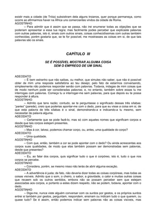 existir mais a cidade (de Tróia) subsistiram dela alguns troianos, quer porque permaneça, como
ocorre ao afirmarmos haver na África uns comerciantes vindos da cidade de Roma.
AGOSTINHO
        – Para admitir que é assim que se passa, não irei enumerar todas as objeções que se
poderiam apresentar a essa tua regra; mas facilmente podes perceber que explicaste palavras
com outras palavras, isto é, sinais com outros sinais, coisas conhecidíssimas com outras também
conhecidas; porém gostaria que, se te for possível, me mostrasses as coisas em si, de que tais
palavras são os sinais.



                                        CAPÍTULO III

                       SE É POSSÍVEL MOSTRAR ALGUMA COISA
                            SEM O EMPREGO DE UM SINAL


ADEODATO
        – É bem estranho que não saibas, ou melhor, que simules não saber, que não é possível
obter de mim uma resposta satisfatória ao teu desejo; pelo fato de estarmos conversando,
simplesmente não podemos responder senão com palavras. Todavia, indagas de mim coisas que
de modo nenhum pode ser consideradas palavras; e, no entanto, também sobre essas tu me
interrogas com palavras. Começa tu a interrogar-me sem palavras, para que depois eu te possa
responder à altura.
AGOSTINHO
        – Admito que tens razão; contudo, se te perguntasse o significado dessas três sílabas:
“paries” (parede), creio que poderias apontar-me com o dedo, para que eu visse a coisa em si, de
que esta palavra de três sílabas é o sinal, demonstrando-a e indicando-a tu mesmo, sem
necessitar de palavra alguma.
ADEODATO
        – Certamente que se pode fazê-lo, mas só com aqueles nomes que significam corpos e
desde que tais corpos estejam presentes.
AGOSTINHO
        – Mas à cor, talvez, podemos chamar corpo, ou, antes, uma qualidade do corpo?
ADEODATO
        – Uma qualidade.
AGOSTINHO
        – Com que, então, também a cor se pode apontar com o dedo? Ou ainda acrescentas aos
corpos suas qualidades, de modo que elas também possam ser demonstradas sem palavras,
desde que presentes?
ADEODATO
        – Eu, ao falar dos corpos, quis significar tudo o que é corpóreo, isto é, tudo o que nos
corpos se percebe.
AGOSTINHO
        – Considera, porém, se mesmo nisso não terás de abrir alguma exceção.
ADEODATO
        – A advertência é justa; de fato, não deveria dizer todas as coisas corpóreas, mas todas as
coisas visíveis. Admito que o som, o cheiro, o sabor, a gravidade, o calor e muitas outras coisas
que recaem sob os outros sentidos, embora não se possam perceber sem que estejam
associadas aos corpos, e portanto a estes dizem respeito, não se podem, todavia, apontar com o
dedo.
AGOSTINHO
        – Diga-me, nunca viste alguém conversar com os surdos por gestos, e os próprios surdos
entrei si também por gestos, perguntam, respondem, ensinam ou indicam tudo o que querem, ou
quase tudo? Se é assim, então podemos indicar sem palavras não as coisas visíveis, mas
 