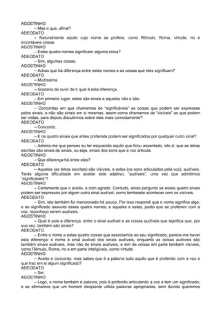AGOSTINHO
         – Mas o que, afinal?
ADEODATO
         – Naturalmente aquilo cujo nome se profere, como Rômulo, Roma, virtude, rio e
incontáveis coisas.
AGOSTINHO
         – Estes quatro nomes significam alguma coisa?
ADEODATO
         – Sim, algumas coisas.
AGOSTINHO
         – Achas que há diferença entre estes nomes e as coisas que eles significam?
ADEODATO
         – Muitíssima.
AGOSTINHO
         – Gostaria de ouvir de ti qual é esta diferença.
ADEODATO
         – Em primeiro lugar, estes são sinais e aquelas não o são.
AGOSTINHO
         – Concordas em que chamemos de “significáveis” as coisas que podem ser expressas
pelos sinais, e não são sinais em si mesmas, assim como chamamos de “visíveis” as que podem
ser vistas, para depois discutirmos sobre elas mais comodamente?
ADEODATO
         – Concordo.
AGOSTINHO
         – E os quatro sinais que antes proferiste podem ser significados por qualquer outro sinal?
ADEODATO
         – Admira-me que penses eu ter esquecido aquilo que ficou assentado, isto é: que as letras
escritas são sinais de sinais, ou seja, sinais dos sons que a voz articula.
AGOSTINHO
         – Que diferença há entre eles?
ADEODATO
         – Aquelas (as letras escritas) são visíveis, e estes (os sons articulados pela voz), audíveis.
Terás alguma dificuldade em aceitar este adjetivo, “audíveis”, uma vez que admitimos
“significáveis”?
AGOSTINHO
         – Certamente que o aceito, e com agrado. Contudo, ainda pergunto se esses quatro sinais
podem ser expressos por algum outro sinal audível, como lembraste acontecer com os visíveis.
ADEODATO
         – Sim, isto também foi mencionado há pouco. Por isso respondi que o nome significa algo,
e ao significado associei esses quatro nomes; e aqueles e estes, posto que se proferem com a
voz, reconheço serem audíveis.
AGOSTINHO
         – Qual é pois a diferença, entre o sinal audível e as coisas audíveis que significa que, por
sua vez, também são sinais?
ADEODATO
         – Entre o nome e estas quatro coisas que associamos ao seu significado, parece-me haver
esta diferença: o nome é sinal audível dos sinais audíveis, enquanto as coisas audíveis são
também sinais audíveis, mas não de sinais audíveis, e sim de coisas em parte também visíveis,
como Rômulo, Roma, rio e em parte inteligíveis, como virtude.
AGOSTINHO
         – Aceito e concordo; mas sabes que é a palavra tudo aquilo que é proferido com a voz e
que traz em si algum significado?
ADEODATO
         – Sei.
AGOSTINHO
         – Logo, o nome também é palavra, pois é proferido articulando a voz e tem um significado;
e se afirmamos que um homem eloqüente utiliza palavras apropriadas, sem dúvida queremos
 