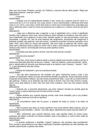dizer que usa nomes. Portanto, quando, em Terêncio, o escravo fala ao velho patrão: “Rogo que
digas boas palavras”, entende “nomes”.
ADEODATO
         – Concordo.
AGOSTINHO
         – Gostaria que me respondesses também a isto: vimos ser a palavra sinal do nome e o
nome sinal do rio e o rio sinal de uma coisa visível, e como reconheceste a diferença entre esta
coisa e o rio, isto é, o seu sinal, e entre este sinal e o nome que é sinal deste sinal, qual julgas que
seja a diferença entre o sinal do nome que dissemos ser a palavra e o mesmo nome de que ela é
sinal?
ADEODATO
         – Julgo que a diferença seja a seguinte: o que é significado com o nome é significado
também com a palavra; como, pois, nome é palavra, assim também rio é palavra; mas nem tudo o
que é significado com a palavra o é pelo nome. também aquele “si” (se) que principia o verso que
propuseste, e aquele “ex” (de) do qual tratamos tão longamente, arrazoando até chegarmos à
presente questão, são palavras, mas não nomes, e podemos encontrar inúmeros exemplos como
estes. Pois, como todos os nomes são palavras, mas nem todas as palavras são nomes, julgo
estar clara a diferença entre a palavra e nome, isto é, entre o sinal daquele sinal que não significa
nenhum outro sinal e o sinal daquele sinal que pode significar outros.
AGOSTINHO
         – Concedes que todo cavalo é animal, mas nem todo animal é cavalo?
ADEODATO
         – Haverá como duvidar?
AGOSTINHO
         – Pois bem, entre nome e palavra existe a mesma relação que há entre cavalo e animal. A
menos que discordes pelo fato de que por “verbum” , além de “palavra”, pode-se entender “verbo”,
isto é, aquela parte do discurso que descreve ação e se declina, como “escrevo”, “escrevi”, “leio”,
“li”, o que obviamente não são nomes.
ADEODATO
         – Acabas de esclarecer o que me suscitava dúvidas.
AGOSTINHO
         – Isto não deve preocupar-te. Na verdade, em geral, chamamos sinais a tudo o que
contém um significado, dentre os quais encontramos também as palavras. Ainda chamamos sinais
(insígnias) às bandeiras militares, que são sinais propriamente ditos, o que não se poderia afirmar
das palavras. Todavia, se te dissesse que todo cavalo é animal, mas nem todo animal é cavalo,
assim como toda palavra é sinal, mas nem todo sinal é palavra, creio que não restaria dúvida
alguma.
ADEODATO
         – Entendo sim, e concordo plenamente, que entre “palavra” tomada em sentido geral de
“nome” existe a mesma diferença que há entre animal e cavalo.
AGOSTINHO
         – Sabes também que, quando dizemos animal, este nome trissílabo, que a voz profere,
não é a mesma coisa que com ele se significa?
ADEODATO
         – Já concordamos sobre isto há pouco, a respeito de todos os sinais e de todos os
significáveis.
AGOSTINHO
         – Não te parece que todos os sinais significam uma coisa distinta deles próprios, pois ao
pronunciarmos este trissílabo – animal – de modo algum significaremos aquilo que ele mesmo é?
ADEODATO
         – Não, certamente; pois quando dizemos sinal, este significa todos os outros sinais,
quaisquer que sejam, incluindo a si mesmo também, pois é uma palavra, e, como vimos, todas as
palavras são sinais.
AGOSTINHO
         – E quando proferimos o dissílabo “verbum” (palavra), não acontece algo semelhante?
Pois, se tudo o que proferimos com algum significado é também significado por este dissílabo, ele
também está incluído no gênero dos sinais.
 