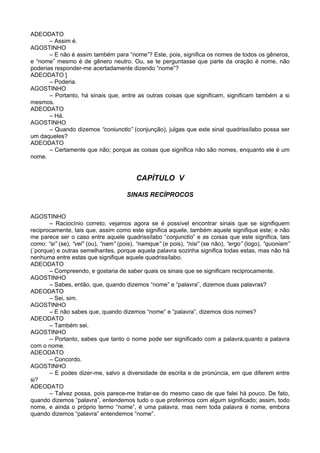 ADEODATO
       – Assim é.
AGOSTINHO
       – E não é assim também para “nome”? Este, pois, significa os nomes de todos os gêneros,
e “nome” mesmo é de gênero neutro. Ou, se te perguntasse que parte da oração é nome, não
poderias responder-me acertadamente dizendo “nome”?
ADEODATO ]
       – Poderia.
AGOSTINHO
       – Portanto, há sinais que, entre as outras coisas que significam, significam também a si
mesmos.
ADEODATO
       – Há.
AGOSTINHO
       – Quando dizemos “coniunctio” (conjunção), julgas que este sinal quadrissílabo possa ser
um daqueles?
ADEODATO
       – Certamente que não; porque as coisas que significa não são nomes, enquanto ele é um
nome.


                                          CAPÍTULO V

                                      SINAIS RECÍPROCOS


AGOSTINHO
       – Raciocínio correto; vejamos agora se é possível encontrar sinais que se signifiquem
reciprocamente, tais que, assim como este significa aquele, também aquele signifique este; e não
me parece ser o caso entre aquele quadrissílabo “conjunctio” e as coisas que este significa, tais
como: “si” (se), “vel” (ou), “nam” (pois), “namque” (e pois), “nisi” (se não), “ergo” (logo), “quoniam”
(´porque) e outras semelhantes, porque aquela palavra sozinha significa todas estas, mas não há
nenhuma entre estas que signifique aquele quadrissílabo.
ADEODATO
       – Compreendo, e gostaria de saber quais os sinais que se significam reciprocamente.
AGOSTINHO
       – Sabes, então, que, quando dizemos “nome” e “palavra”, dizemos duas palavras?
ADEODATO
       – Sei, sim.
AGOSTINHO
       – E não sabes que, quando dizemos “nome” e “palavra”, dizemos dois nomes?
ADEODATO
       – Também sei.
AGOSTINHO
       – Portanto, sabes que tanto o nome pode ser significado com a palavra,quanto a palavra
com o nome.
ADEODATO
       – Concordo.
AGOSTINHO
       – E podes dizer-me, salvo a diversidade de escrita e de pronúncia, em que diferem entre
si?
ADEODATO
       – Talvez possa, pois parece-me tratar-se do mesmo caso de que falei há pouco. De fato,
quando dizemos “palavra”, entendemos tudo o que proferimos com algum significado; assim, todo
nome, e ainda o próprio termo “nome”, é uma palavra, mas nem toda palavra é nome, embora
quando dizemos “palavra” entendemos “nome”.
 