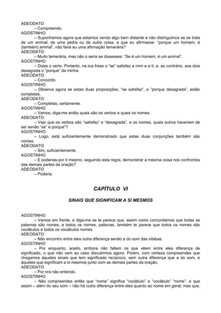 ADEODATO
       – Compreendo.
AGOSTINHO
       – Suponhamos agora que estamos vendo algo bem distante e não distinguimos se se trata
de um animal, de uma pedra ou de outra coisa, e que eu afirmasse: “porque um homem, é
(também) animal”, não faria eu uma afirmação temerária?
ADEODATO
       – Muito temerária, mas não o seria se dissesses: “Se é um homem, é um animal”.
AGOSTINHO
       – Dizes o certo. Portanto, na tua frase o “se” satisfaz a mim e a ti; e, ao contrário, aos dois
desagrada o “porque” da minha.
ADEODATO
       – Concordo.
AGOSTINHO
       – Observa agora se estas duas proposições, “se satisfaz”, e “porque desagrada”, estão
completas.
ADEODATO
       – Completas, certamente.
AGOSTINHO
       – Vamos, diga-me então quais são os verbos e quais os nomes.
ADEODATO
       – Vejo que os verbos são “satisfaz” e “desagrada”, e os nomes, quais outros haveriam de
ser senão “se” e porque”?
AGOSTINHO
       – Logo, está suficientemente demonstrado que estas duas conjunções também são
nomes.
ADEODATO
       – Sim, suficientemente.
AGOSTINHO
       – E poderias por ti mesmo, seguindo esta regra, demonstrar a mesma coisa nos confrontos
das demais partes da oração?
ADEODATO
       – Poderia.


                                         CAPÍTULO VI

                           SINAIS QUE SIGNIFICAM A SI MESMOS


AGOSTINHO
        – Vamos em frente, e diga-me se te parece que, assim como concordamos que todas as
palavras são nomes, e todos os nomes, palavras, também te parece que todos os nomes são
vocábulos e todos os vocábulos nomes.
ADEODATO
        – Não encontro entre eles outra diferença senão a do som das sílabas.
AGOSTINHO
        – Por enquanto, aceito, embora não faltem os que vêem entre eles diferença de
significado, o que não vem ao caso discutirmos agora. Porém, com certeza compreendes que
chegamos àqueles sinais que tem significado recíproco, sem outra diferença que a do som, e
àqueles que significam a si mesmos junto com as demais partes da oração.
ADEODATO
        – Por ora não entendo.
AGOSTINHO
        – Não compreendes então que “nome” significa “vocábulo” e “vocábulo” “nome”, e que
assim – além do seu som – não há outra diferença entre eles quanto ao nome em geral; mas que,
 
