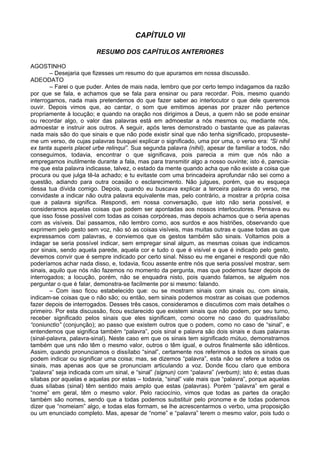 CAPÍTULO VII

                         RESUMO DOS CAPÍTULOS ANTERIORES

AGOSTINHO
        – Desejaria que fizesses um resumo do que apuramos em nossa discussão.
ADEODATO
        – Farei o que puder. Antes de mais nada, lembro que por certo tempo indagamos da razão
por que se fala, e achamos que se fala para ensinar ou para recordar. Pois, mesmo quando
interrogamos, nada mais pretendemos do que fazer saber ao interlocutor o que dele queremos
ouvir. Depois vimos que, ao cantar, o som que emitimos apenas por prazer não pertence
propriamente à locução; e quando na oração nos dirigimos a Deus, a quem não se pode ensinar
ou recordar algo, o valor das palavras está em admoestar a nós mesmos ou, mediante nós,
admoestar e instruir aos outros. A seguir, após teres demonstrado o bastante que as palavras
nada mais são do que sinais e que não pode existir sinal que não tenha significado, propuseste-
me um verso, de cujas palavras busquei explicar o significado, uma por uma, o verso era: “Si nihil
ex tanta superis placet urbe relinqui”. Sua segunda palavra (nihil), apesar de familiar a todos, não
conseguimos, todavia, encontrar o que significava, pois parecia a mim que nós não a
empregamos inutilmente durante a fala, mas para transmitir algo a nosso ouvinte; isto é, parecia-
me que esta palavra indicasse, talvez, o estado da mente quando acha que não existe a coisa que
procura ou que julga tê-la achado; e tu evitaste com uma brincadeira aprofundar não sei como a
questão, adiando para outra ocasião o esclarecimento. Não julgues, porém, que eu esqueça
dessa tua dívida comigo. Depois, quando eu buscava explicar a terceira palavra do verso, me
convidaste a indicar não outra palavra equivalente mas, pelo contrário, a mostrar a própria coisa
que a palavra significa. Respondi, em nossa conversação, que isto não seria possível, e
consideramos aquelas coisas que podem ser apontadas aos nossos interlocutores. Pensava eu
que isso fosse possível com todas as coisas corpóreas, mas depois achamos que o seria apenas
com as visíveis. Daí passamos, não lembro como, aos surdos e aos histriões, observando que
exprimem pelo gesto sem voz, não só as coisas visíveis, mas muitas outras e quase todas as que
expressamos com palavras, e conviemos que os gestos também são sinais. Voltamos pois a
indagar se seria possível indicar, sem empregar sinal algum, as mesmas coisas que indicamos
por sinais, sendo aquela parede, aquela cor e tudo o que é visível e que é indicado pelo gesto,
devemos convir que é sempre indicado por certo sinal. Nisso eu me enganei e respondi que não
poderíamos achar nada disso, e, todavia, ficou assente entre nós que seria possível mostrar, sem
sinais, aquilo que nós não fazemos no momento da pergunta, mas que podemos fazer depois de
interrogados; a locução, porém, não se enquadra nisto, pois quando falamos, se alguém nos
perguntar o que é falar, demonstra-se facilmente por si mesmo: falando.
        – Com isso ficou estabelecido que: ou se mostram sinais com sinais ou, com sinais,
indicam-se coisas que o não são; ou então, sem sinais podemos mostrar as coisas que podemos
fazer depois de interrogados. Desses três casos, consideramos e discutimos com mais detalhes o
primeiro. Por esta discussão, ficou esclarecido que existem sinais que não podem, por seu turno,
receber significado pelos sinais que eles significam, como ocorre no caso do quadrissílabo
“coniunctio” (conjunção); ao passo que existem outros que o podem, como no caso de “sinal”, e
entendemos que significa também “palavra”, pois sinal e palavra são dois sinais e duas palavras
(sinal-palavra, palavra-sinal). Neste caso em que os sinais tem significado mútuo, demonstramos
também que uns não têm o mesmo valor, outros o têm igual, e outros finalmente são idênticos.
Assim, quando pronunciamos o dissílabo “sinal”, certamente nos referimos a todos os sinais que
podem indicar ou significar uma coisa; mas, se dizemos “palavra”, esta não se refere a todos os
sinais, mas apenas aos que se pronunciam articulando a voz. Donde ficou claro que embora
“palavra” seja indicada com um sinal, e “sinal” (signun) com “palavra” (verbum); isto é; estas duas
sílabas por aquelas e aquelas por estas – todavia, “sinal” vale mais que “palavra”, porque aquelas
duas sílabas (sinal) têm sentido mais amplo que estas (palavras). Porém “palavra” em geral e
“nome” em geral, têm o mesmo valor. Pelo raciocínio, vimos que todas as partes da oração
também são nomes, sendo que a todas podemos substituir pelo pronome e de todas podemos
dizer que “nomeiam” algo, e todas elas formam, se lhe acrescentarmos o verbo, uma proposição
ou um enunciado completo. Mas, apesar de “nome” e “palavra” terem o mesmo valor, pois tudo o
 