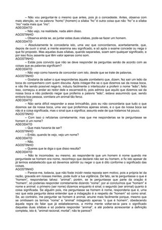 – Não vou perguntar-te o mesmo que antes, pois já o concedeste. Antes, observa com
mais atenção, se na palavra “homo” (homem) a sílaba “ho” é outra coisa que não “ho” e a sílaba
“mo” nada mais que “mo”.
ADEODATO
        – Não vejo, na realidade, nada além disso.
AGOSTINHO
        – Observa ainda se, ao juntar estas duas sílabas, pode-se fazer um homem.
ADEODATO
        – Absolutamente te concederia isto, uma vez que concordamos, acertadamente, que,
depois de ouvir o sinal, a mente examina seu significado, e só após o exame concede ou nega o
que foi proposto. Mas aquelas duas sílabas, quando separadas, soam sem qualquer significado, e
por isso ficou assente que têm valor apenas como som.
AGOSTINHO
        – Estás pois convicto que não se deve responder às perguntas senão de acordo com as
coisas que as palavras significam?
ADEODATO
        – Não vejo como haveria de concordar com isto, desde que se trate de palavras.
AGOSTINHO
        – Gostaria de saber o que responderias àquele zombeteiro que, dizem, fez sair um leão da
boca do companheiro com quem discutia. Após indagar-lhe se o que dizemos sai da nossa boca,
e não lhe sendo possível nega-lo, induziu facilmente o interlocutor a proferir o nome “leão”; feito
isso, começou a andar ao redor dele e escarnecê-lo, pois admira que aquilo que dizemos sai da
nossa boca e não podendo negar que proferira a palavra “leão”, estava assumindo que, sendo
embora boa pessoa, vomitara um animal tão feroz.
ADEODATO
        – Não seria difícil responder a esse brincalhão, pois eu não concordaria que tudo o que
dizemos sai da nossa boca, uma vez que proferimos apenas sinais, e o que da nossa boca sai
não é a coisa significada, mas o sinal que a significa; assunto este de que tratamos há pouco.
AGOSTINHO
        – Com isso o refutarias corretamente; mas que me responderias se te perguntasse se
homem é um nome?
ADEODATO
        – Que mais haveria de ser?
AGOSTINHO
        – Então, quando te vejo, vejo um nome?
ADEODATO
        – Não.
AGOSTINHO
        – Queres que te diga o que disso resulta?
ADEODATO
        – Não te incomodes: eu mesmo, ao responder-te que um homem é nome quando me
perguntaste se homem era nome, reconheço que declarei não ser eu homem, e fiz isto apesar de
já termos estabelecido que só devemos admitir ou negar o que é dito conforme o significado das
coisas.
AGOSTINHO
        – Parece-me, todavia, que não foste incidir nesta reposta sem motivo, pois a própria lei da
razão, gravada em nossas mentes, pode iludir a tua vigilância. De fato, se te perguntasse o que é
“homem”, responderias talvez: “animal”; porém, se te perguntasse que parte da oração é
“homem”, só poderias responder corretamente dizendo “nome”; por aí concluímos que “homem” é
nome e animal: o primeiro (ser nome) dizemos enquanto é sinal; o segundo (ser animal) quanto à
coisa significada. Se alguém pois, me perguntasse se homem é nome, responderia que é, uma
vez que esta pergunta deixa entender que a indagação é a respeito de “homem” só como sinal.
Se, ao contrário, me perguntar se homem é animal, anuirei mais facilmente porque, mesmo que
se omitissem os termos “nome” e “animal” indagando apenas “o que é homem”, obedecendo
àquela regra do falar que já estabelecemos, a minha mente voltar-se-ia para o significado
daquelas duas sílabas e só poderia responder “animal”, e até poderia acrescentar a definição
completa, isto é, “animal racional, mortal”; não te parece?
 