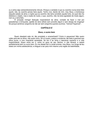 ou à alma algo extraordinariamente ridículo. Porque a verdade é que eu sozinho nunca teria feito
aquilo; não, eu sozinho jamais faria aquilo. Tenho viva, diante de mim, meu Deus, a lembrança
daquele estado de alma, e repito que eu sozinho não teria cometido aquele furto, do qual não me
deleitava o objeto, mas a razão do roubo, o que, sozinho, não me teria agradado de modo algum,
nem eu o teria feito.
        Ó amizade inimiga! Sedução impenetrável da alma, vontade de fazer o mal por
passatempo e brinquedo, apetite do dano alheio sem proveito algum e sem desejo de vingança!
Só porque sentimos vergonha de não ser sem-vergonha quando ouvimos; “Vamos! Façamos!”.

                                           CAPÍTULO X

                                       Deus, o sumo bem

        Quem desatará este nó, tão enredado e emaranhado? Como é asqueroso! Não quero
voltar para ele os olhos, não quero vê-lo. Só a ti quero, justiça e inocência, tão bela e graciosa aos
olhos puros, e com insaciável saciedade. Só em ti se acha o descanso supremo e a vida
imperturbável. Quem entra em ti, entra no gozo do seu Senhor, e não temerá, e estará
perfeitamente bem no sumo bem. Eu me afastei de ti e andei errante, meu Deus, mui longe de teu
esteio em minha adolescência, e cheguei a ser para mim mesmo uma região de esterilidade.
 