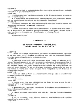 ADEODATO
       – Certamente; mas, se concordamos que é um nome, como nos subtrairmos a conclusão
desagradável de que não somos homens?
AGOSTINHO
       – Demonstrando que a ela não se chegou pelo sentido da palavras, quando concordamos
com o nosso interlocutor.
       E se este quisesse deduzi-la da palavra considerada como sinal, nada haveria a temer,
pois qual prejuízo haveria em confessar que não sou aquelas duas sílabas?
ADEODATO
       – Nada mais verdadeiro. Mas por que então incomoda ouvir dizer: “Tu não és homem” uma
vez que, pelo que já vimos, é uma verdade incontestável?
AGOSTINHO
       – Por ser difícil evitar de pensar que aquela conclusão – ao ouvirmos estas duas sílabas –
não se relacione com seu significado, pela regra de grande e natural valor, segundo a qual a
nossa atenção, ao ouvirmos os sinais, volta-se logo para as coisas significadas.
ADEODATO
       – Aceito quando dizes.


                                       CAPÍTULO IX

                       SE DEVEMOS PREFERIR AS COISAS, OU O
                         CONHECIMENTO DELAS, AOS SINAIS


AGOSTINHO
         – Queria, pois, que bem compreendesse que são mais importantes as coisas significadas
do que seus sinais. Tudo o que existe em função de outra coisa, necessariamente tem valor
menor que a coisa pela qual existe, se concordas com isso.
ADEODATO
         – Parece-me impróprio concordar com isto sem refletir. Quando, por exemplo, se diz:
“coenum” (lamaçal), parece-me que este nome seja em muito superior à coisa que significa. De
fato, o que desagrada ao ouvirmos esta palavra não é o som; “coenum”, mudando apenas uma
letra, torna-se “coelum” (céu), mas é evidente a enorme diferença que há entre as coisas que
estes dois nomes significam. Por isso eu não teria por essa palavra toda a repulsa que tenho ao
que significa, e, portanto, eu a prefiro a isso; pois menos desagrada o seu som do que ver ou
tocar a coisa que significa.
AGOSTINHO
         – Falas com sabedoria. Assim, não seria correto afirmarmos que todas as coisas têm valor
superior aos sinais que as exprimem.
ADEODATO
         – Assim parece.
AGOSTINHO
         – Dize-me, então, qual seria a intenção dos que deram um nome a coisa tão feia e
desagradável? Tu os aprovas ou desaprovas?
ADEODATO
         – Na verdade, não me acho em condição nem de aprová-los nem de desaprová-los, e
também não sei que intenção tiveram.
AGOSTINHO
         – Poderás, ao menos, dizer-me qual a tua intenção, a finalidade de pronunciares esse
nome?
ADEODATO
         – Sim; ao pronunciá-lo, quero avisar ou ensinar ao meu interlocutor aquilo que julgo
necessário avisá-lo ou ensiná-lo.
AGOSTINHO
 