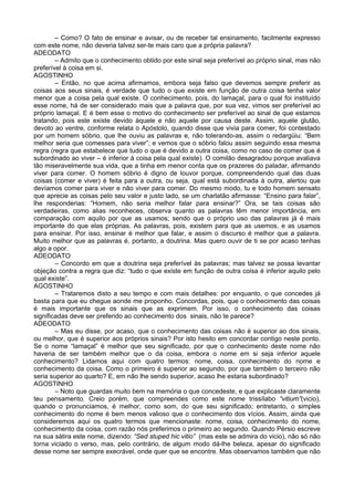– Como? O fato de ensinar e avisar, ou de receber tal ensinamento, facilmente expresso
com este nome, não deveria talvez ser-te mais caro que a própria palavra?
ADEODATO
        – Admito que o conhecimento obtido por este sinal seja preferível ao próprio sinal, mas não
preferível à coisa em si.
AGOSTINHO
        – Então, no que acima afirmamos, embora seja falso que devemos sempre preferir as
coisas aos seus sinais, é verdade que tudo o que existe em função de outra coisa tenha valor
menor que a coisa pela qual existe. O conhecimento, pois, do lamaçal, para o qual foi instituído
esse nome, há de ser considerado mais que a palavra que, por sua vez, vimos ser preferível ao
próprio lamaçal. E é bem esse o motivo do conhecimento ser preferível ao sinal de que estamos
tratando, pois este existe devido àquele e não aquele por causa deste. Assim, aquele glutão,
devoto ao ventre, conforme relata o Apóstolo, quando disse que vivia para comer, foi contestado
por um homem sóbrio, que lhe ouviu as palavras e, não tolerando-as, assim o redargüiu: “Bem
melhor seria que comesses para viver”; e vemos que o sóbrio falou assim seguindo essa mesma
regra (regra que estabelece que tudo o que é devido a outra coisa, como no caso de comer que é
subordinado ao viver – é inferior à coisa pela qual existe). O comilão desagradou porque avaliava
tão miseravelmente sua vida, que a tinha em menor conta que os prazeres do paladar, afirmando
viver para comer. O homem sóbrio é digno de louvor porque, compreendendo qual das duas
coisas (comer e viver) é feita para a outra, ou seja, qual está subordinada à outra, alertou que
devíamos comer para viver e não viver para comer. Do mesmo modo, tu e todo homem sensato
que aprecie as coisas pelo seu valor e justo lado, se um charlatão afirmasse: “Ensino para falar”,
lhe responderias: “Homem, não seria melhor falar para ensinar?” Ora, se tais coisas são
verdadeiras, como alias reconheces, observa quanto as palavras têm menor importância, em
comparação com aquilo por que as usamos; sendo que o próprio uso das palavras já é mais
importante do que elas próprias. As palavras, pois, existem para que as usemos, e as usamos
para ensinar. Por isso, ensinar é melhor que falar, e assim o discurso é melhor que a palavra.
Muito melhor que as palavras é, portanto, a doutrina. Mas quero ouvir de ti se por acaso tenhas
algo a opor.
ADEODATO
        – Concordo em que a doutrina seja preferível às palavras; mas talvez se possa levantar
objeção contra a regra que diz: “tudo o que existe em função de outra coisa é inferior aquilo pelo
qual existe”.
AGOSTINHO
        – Trataremos disto a seu tempo e com mais detalhes: por enquanto, o que concedes já
basta para que eu chegue aonde me proponho. Concordas, pois, que o conhecimento das coisas
é mais importante que os sinais que as exprimem. Por isso, o conhecimento das coisas
significadas deve ser preferido ao conhecimento dos sinais, não te parece?
ADEODATO
        – Mas eu disse, por acaso, que o conhecimento das coisas não é superior ao dos sinais,
ou melhor, que é superior aos próprios sinais? Por isto hesito em concordar contigo neste ponto.
Se o nome “lamaçal” é melhor que seu significado, por que o conhecimento deste nome não
haveria de ser também melhor que o da coisa, embora o nome em si seja inferior aquele
conhecimento? Lidamos aqui com quatro termos: nome, coisa, conhecimento do nome e
conhecimento da coisa. Como o primeiro é superior ao segundo, por que também o terceiro não
seria superior ao quarto? E, em não lhe sendo superior, acaso lhe estaria subordinado?
AGOSTINHO
        – Noto que guardas muito bem na memória o que concedeste, e que explicaste claramente
teu pensamento. Creio porém, que compreendes como este nome trissílabo “vitium”(vicio),
quando o pronunciamos, é melhor, como som, do que seu significado; entretanto, o simples
conhecimento do nome é bem menos valioso que o conhecimento dos vícios. Assim, ainda que
consideremos aqui os quatro termos que mencionaste: nome, coisa, conhecimento do nome,
conhecimento da coisa, com razão nós preferimos o primeiro ao segundo. Quando Pérsio escreve
na sua sátira este nome, dizendo: “Sed stuped hic vitio” (mas este se admira do vicio), não só não
torna viciado o verso, mas, pelo contrário, de algum modo dá-lhe beleza, apesar do significado
desse nome ser sempre execrável, onde quer que se encontre. Mas observamos também que não
 