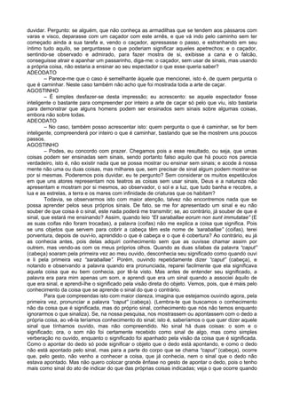 duvidar. Pergunto: se alguém, que não conheça as armadilhas que se tendem aos pássaros com
varas e visco, deparasse com um caçador com este arnês, e que vá indo pelo caminho sem ter
começado ainda a sua tarefa e, vendo o caçador, apressasse o passo, e estranhando em seu
íntimo tudo aquilo, se perguntasse o que poderiam significar aqueles apetrechos; e o caçador,
sentindo-se observado e admirado, para fazer mostra de si, exibisse a cana e o falcão,
conseguisse atrair e apanhar um passarinho, diga-me: o caçador, sem usar de sinais, mas usando
a própria coisa, não estaria a ensinar ao seu espectador o que esse queria saber?
ADEODATO
        – Parece-me que o caso é semelhante àquele que mencionei, isto é, de quem pergunta o
que é caminhar. Neste caso também não acho que foi mostrada toda a arte de caçar.
AGOSTINHO
        – É simples desfazer-se desta impressão; eu acrescento: se aquele espectador fosse
inteligente o bastante para compreender por inteiro a arte de caçar só pelo que viu, isto bastaria
para demonstrar que alguns homens podem ser ensinados sem sinais sobre algumas coisas,
embora não sobre todas.
ADEODATO
        – No caso, também posso acrescentar isto: quem pergunta o que é caminhar, se for bem
inteligente, compreenderá por inteiro o que é caminhar, bastando que se lhe mostrem uns poucos
passos.
AGOSTINHO
        – Podes, eu concordo com prazer. Chegamos pois a esse resultado, ou seja, que umas
coisas podem ser ensinadas sem sinais, sendo portanto falso aquilo que há pouco nos parecia
verdadeiro, isto é, não existir nada que se possa mostrar ou ensinar sem sinais; e acode à nossa
mente não uma ou duas coisas, mas milhares que, sem precisar de sinal algum podem mostrar-se
por si mesmas. Poderemos pois duvidar, eu te pergunto? Sem considerar os muitos espetáculos
em que uns atores representam nos teatros as coisas sem usar sinais, Deus e a natureza não
apresentam e mostram por si mesmos, ao observador, o sol e a luz, que tudo banha e recobre, a
lua e as estrelas, a terra e os mares com infinidade de criaturas que os habitam?
        Todavia, se observarmos isto com maior atenção, talvez não encontremos nada que se
possa aprender pelos seus próprios sinais. De fato, se me for apresentado um sinal e eu não
souber de que coisa é o sinal, este nada poderá me transmitir; se, ao contrário, já souber de que é
sinal, que estará me ensinando? Assim, quando leio “Et saraballae eorum non sunt immutatae” (E
as suas coifas não foram trocadas), a palavra (coifas) não me explica a coisa que significa. Pois
se uns objetos que servem para cobrir a cabeça têm este nome de ‘saraballae” (coifas), terei
porventura, depois de ouvi-lo, aprendido o que é cabeça e o que é cobertura? Ao contrário, eu já
as conhecia antes, pois delas adquiri conhecimento sem que as ouvisse chamar assim por
outrem, mas vendo-as com os meus próprios olhos. Quando as duas sílabas da palavra “caput”
(cabeça) soaram pela primeira vez ao meu ouvido, desconhecia seu significado como quando ouvi
e li pela primeira vez “saraballae”. Porém, ouvindo repetidamente dizer “caput” (cabeça), e
notando e observando a palavra quando era pronunciada, reparei facilmente que ela significava
aquela coisa que eu bem conhecia, por tê-la visto. Mas antes de entender seu significado, a
palavra era para mim apenas um som, e aprendi que era um sinal quando a associei àquilo de
que era sinal, e aprendi-lhe o significado pela visão direta do objeto. Vemos, pois, que é mais pelo
conhecimento da coisa que se aprende o sinal do que o contrário.
        Para que compreendas isto com maior clareza, imagina que estejamos ouvindo agora, pela
primeira vez, pronunciar a palavra “caput” (cabeça). (Lembra-te que buscamos o conhecimento
não da coisa que é significada, mas do próprio sinal, conhecimento que nós não temos enquanto
ignorarmos o que sinaliza). Se, na nossa pesquisa, nos mostrassem ou apontassem com o dedo a
própria coisa, ao vê-la teríamos conhecimento do sinal; isto é, saberíamos o que quer dizer aquele
sinal que tínhamos ouvido, mas não compreendido. No sinal há duas coisas: o som e o
significado; ora, o som não foi certamente recebido como sinal de algo, mas como simples
verberação no ouvido, enquanto o significado foi apanhado pela visão da coisa que é significada.
Como o apontar do dedo só pode significar o objeto que o dedo está apontando, e como o dedo
não está apontado pelo sinal, mas para a parte do corpo que se chama “caput” (cabeça), ocorre
que, pelo gesto, não venho a conhecer a coisa, que já conhecia, nem o sinal que o dedo não
estava apontado. Mas não quero colocar grande ênfase no gesto de apontar o dedo, pois o tenho
mais como sinal do ato de indicar do que das próprias coisas indicadas; veja o que ocorre quando
 