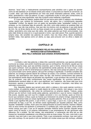 dizemos: “ecce” (eis), e habitualmente acompanhamos este advérbio com o gesto de apontar
como se não bastasse um só desses sinais para indicar. E procurarei ao máximo te convencer, se
o puder, disto: que nada aprendemos por meio dos sinais chamados palavras; antes, como já
disse, aprendemos o valor da palavra, ou seja, o significado oculto no som pelo conhecimento ou
da percepção da coisa significada; mas não a própria coisa mediante o significado.
        E o que disse da cabeça, poderia dizer do que serve para cobrir a cabeça e de infindáveis
outras coisas; que, embora as conhecesse, nunca, até agora, tive o conhecimento daquelas
“saraballae” (coifas). Se alguém com um gesto me apontasse estas “saraballae” (coifas) ou as
pintasse, ou me mostrasse algo de parecido, não diria, como aliás poderia se quisesse falar um
pouco mais, que não mas ensinou, mas que não me ensinou com as palavras o que está diante
de mim. Se, ao tê-las diante de mim eu fosse avisado com as palavras: “Ecce saraballae” (eis as
coifas), aprenderia uma coisa que não sabia, não pelas palavras que foram pronunciadas, mas
pela visão direta da coisa em si, à qual associei o nome, cujo valor gravei. Pois, quando aprendi a
própria coisa, não acreditei nas palavras de outrem, mas nos meus olhos; talvez acreditasse
também nelas, mas apenas como um alerta, ou seja, para procurar com os olhos o objeto em
questão.


                                       CAPÍTULO XI

                     NÃO APRENDEMOS PELAS PALAVRAS QUE
                         REPERCUTEM EXTERIORMENTE,
                  MAS PELA VERDADE QUE ENSINA INTERIORMENTE


AGOSTINHO
        – Limitado o valor das palavras, e delas direi, querendo valorizá-las, que apenas estimulam
a procurar as coisas, sem porém mostrá-las para que as conheçamos. No entanto, aquele que me
apresenta alguma coisa, quer aos sentidos corporais, quer à mente, ensina-me de fato as coisas
que quero conhecer. Com as palavras não aprendemos senão palavras; de mais a mais, o som
das palavras, pois se não for sinal tampouco é palavra, não vejo como possa ser palavra, som que
ouvi pronunciado como sendo palavra, até que lhe conheça o significado. O sentido completo das
palavras, se consegue apenas depois de conhecer as coisas; e ao contrário, ouvindo somente as
palavras, não aprendemos nem sequer estas. De fato, não tivemos conhecimento das palavras
que aprendemos senão depois de perceber seu significado, o que acontece não ouvindo as vozes
que as proferem, mas pelo conhecimento das coisas significadas. Ao ouvirmos palavras, é
perfeitamente razoável saber ou não o que significam; se o sabemos, não foram elas que no-lo
ensinaram, apenas o recordaram; se não o sabemos, nem sequer o recordam, mas talvez nos
estimulem a procurá-lo.
        Ora, daqueles objetos que servem para cobrir a cabeça e dos quais apenas ouvimos o
nome (coifas), só podemos adquirir a noção depois de vê-los; portanto, nem sequer o seu nome
conhecemos completamente, não antes de conhecermos os próprios objetos. Todavia, podes
afirmar que de nenhum modo senão pelas palavras, aprendemos o que se narra a respeito dos
três jovens, aqueles que com sua fé e religião venceram o rei e as chamas, quais os hinos de
louvor que cantaram a Deus; quais as honras que mereceram do próprio inimigo; responder-te-ei
que já conhecíamos todas as coisas significadas por aquelas palavras. Pois eu já tinha na minha
mente o que significa três jovens, o que é forno, o que é fogo, o que é rei, o que quer dizer ser
preservado do fogo, e por fim, as demais coisas significadas por aquelas palavras. Mas, como
aquelas “saraballae” (coifas), ficam para mim desconhecidos os jovens Ananias, Azarias e Misael;
nem os seus nomes me ajudaram a conhecê-los. E confesso que, mais que saber, posso afirmar
minha crença que tudo o que se lê naquela narração histórica tenha ocorrido naquele tempo
assim como foi escrito; e os próprios historiadores a que emprestamos fé não ignoravam esta
diferença. Diz o profeta: “Se não credes, não entendereis”; e certamente não diria isto se não
tivesse por necessário estabelecer uma diferença entre as duas coisas. Por isso, creio tudo o que
entendo, mas nem tudo o que creio entendo. Tudo o que compreendo conheço, mas nem tudo o
que creio conheço. Eu sei quanto é útil crer também em muitas coisas que não conheço, utilidade
 