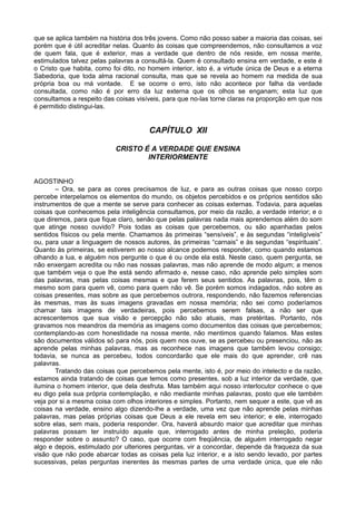 que se aplica também na história dos três jovens. Como não posso saber a maioria das coisas, sei
porém que é útil acreditar nelas. Quanto às coisas que compreendemos, não consultamos a voz
de quem fala, que é exterior, mas a verdade que dentro de nós reside, em nossa mente,
estimulados talvez pelas palavras a consultá-la. Quem é consultado ensina em verdade, e este é
o Cristo que habita, como foi dito, no homem interior, isto é, a virtude única de Deus e a eterna
Sabedoria, que toda alma racional consulta, mas que se revela ao homem na medida de sua
própria boa ou má vontade. E se ocorre o erro, isto não acontece por falha da verdade
consultada, como não é por erro da luz externa que os olhos se enganam; esta luz que
consultamos a respeito das coisas visíveis, para que no-las torne claras na proporção em que nos
é permitido distingui-las.


                                      CAPÍTULO XII

                           CRISTO É A VERDADE QUE ENSINA
                                   INTERIORMENTE


AGOSTINHO
       – Ora, se para as cores precisamos de luz, e para as outras coisas que nosso corpo
percebe interpelamos os elementos do mundo, os objetos percebidos e os próprios sentidos são
instrumentos de que a mente se serve para conhecer as coisas externas. Todavia, para aquelas
coisas que conhecemos pela inteligência consultamos, por meio da razão, a verdade interior; e o
que diremos, para que fique claro, senão que pelas palavras nada mais aprendemos além do som
que atinge nosso ouvido? Pois todas as coisas que percebemos, ou são apanhadas pelos
sentidos físicos ou pela mente. Chamamos às primeiras “sensíveis”, e às segundas “inteligíveis”
ou, para usar a linguagem de nossos autores, às primeiras “carnais” e às segundas “espirituais”.
Quanto às primeiras, se estiverem ao nosso alcance podemos responder, como quando estamos
olhando a lua, e alguém nos pergunte o que é ou onde ela está. Neste caso, quem pergunta, se
não enxergam acredita ou não nas nossas palavras, mas não aprende de modo algum; a menos
que também veja o que lhe está sendo afirmado e, nesse caso, não aprende pelo simples som
das palavras, mas pelas coisas mesmas e que ferem seus sentidos. As palavras, pois, têm o
mesmo som para quem vê, como para quem não vê. Se porém somos indagados, não sobre as
coisas presentes, mas sobre as que percebemos outrora, respondendo, não fazemos referencias
às mesmas, mas às suas imagens gravadas em nossa memória; não sei como poderíamos
chamar tais imagens de verdadeiras, pois percebemos serem falsas, a não ser que
acrescentemos que sua visão e percepção não são atuais, mas pretéritas. Portanto, nós
gravamos nos meandros da memória as imagens como documentos das coisas que percebemos;
contemplando-as com honestidade na nossa mente, não mentimos quando falamos. Mas estes
são documentos válidos só para nós, pois quem nos ouve, se as percebeu ou presenciou, não as
aprende pelas minhas palavras, mas as reconhece nas imagens que também levou consigo;
todavia, se nunca as percebeu, todos concordarão que ele mais do que aprender, crê nas
palavras.
       Tratando das coisas que percebemos pela mente, isto é, por meio do intelecto e da razão,
estamos ainda tratando de coisas que temos como presentes, sob a luz interior da verdade, que
ilumina o homem interior, que dela desfruta. Mas também aqui nosso interlocutor conhece o que
eu digo pela sua própria contemplação, e não mediante minhas palavras, posto que ele também
veja por si a mesma coisa com olhos interiores e simples. Portanto, nem sequer a este, que vê as
coisas na verdade, ensino algo dizendo-lhe a verdade, uma vez que não aprende pelas minhas
palavras, mas pelas próprias coisas que Deus a ele revela em seu interior; e ele, interrogado
sobre elas, sem mais, poderia responder. Ora, haverá absurdo maior que acreditar que minhas
palavras possam ter instruído aquele que, interrogado antes de minha preleção, poderia
responder sobre o assunto? O caso, que ocorre com freqüência, de alguém interrogado negar
algo e depois, estimulado por ulteriores perguntas, vir a concordar, depende da fraqueza da sua
visão que não pode abarcar todas as coisas pela luz interior, e a isto sendo levado, por partes
sucessivas, pelas perguntas inerentes às mesmas partes de uma verdade única, que ele não
 
