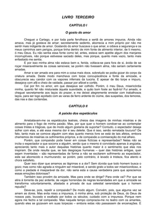 LIVRO TERCEIRO

                                         CAPÍTULO I

                                      O gosto do amor

        Cheguei a Cartago, e por toda parte fervilhava a sertã de amores impuros. Ainda não
amava, mas já gostava de amar; secretamente sedento, aborrecia a mim próprio por não me
sentir mais indigente de amor. Gostando do amor buscava o que amar, e odiava a segurança e os
meus caminhos sem perigos, porque tinha dentro de mim fonte de alimento interior, de ti mesmo,
ó meu Deus. Eu não sentia essa fonte como tal; antes, estava sem apetite algum dos manjares
incorruptíveis, não porque estivesse saciado deles, mas porque, quanto mais vazio, tanto mais
enfastiado me sentia.
        E por isso minha alma não estava bem e, ferida, voltava-se para fora de si, ávida de se
roçar miseravelmente às coisas sensíveis; se porém não tivessem alma, não seriam certamente
amadas.
        Amar e ser amado era para mim a coisa mais doce, sobretudo se podia gozar do corpo da
criatura amada. Deste modo manchava com torpe concupiscência a fonte da amizade, e
obscurecia seu candor com os vapores infernais da luxúria. E apesar de tão torpe e impuro,
desejava com afã e cheio de vaidade, passar por afável e cortês.
        Caí por fim no amor, em que desejava ser colhido. Porém, ó meu Deus, misericórdia
minha, quanto fel não misturaste àquela suavidade, e quão bom foste ao fazê-lo! Fui amado, e
cheguei secretamente aos laços do prazer, e me deixei alegremente enredar com trabalhosos
laços, para ser logo açoitado com as varas de ferro ardente do ciúme, das suspeitas, dos temores,
das iras e das contendas.

                                         CAPÍTULO II

                                 A paixão dos espetáculos

        Arrebatavam-me os espetáculos teatrais, cheios das imagens de minhas misérias e de
alimento para o fogo de minha paixão. Mas, por que quer o homem condoer-se ao contemplar
coisas tristes e trágicas, que de modo algum gostaria de suportar? Contudo, o espectador deseja
sofrer com elas, e até essa mesma dor é seu deleite. Que é isso, senão rematada loucura? De
fato, tanto mais se comove alguém com elas quanto menos livre se está de tais afetos, embora
chamemos de misérias os sofrimentos próprios, e de compaixão a comiseração do mal alheio.
        Porém, que compaixão pode haver em coisas fictícias e representadas? Nelas não se
incita o espectador a que socorra a alguém, senão que o mesmo é convidado apenas à angústia,
apreciando tanto mais o autor daquelas histórias quanto maior é o sentimento que elas nos
inspiram. De onde resulta que, se tais desgraças humanas – quer das histórias antigas, quer
sejam inventadas – são representadas de forma a não se excitarem sofrimento ao expectador,
este sai aborrecido e murmurando; se porém, pelo contrário, é levado à tristeza, fica atento e
chora satisfeito.
        Quer isso dizer que amamos as lágrimas e a dor? Sem dúvida que todo homem busca o
gozo; mas como não agrada a ninguém ser miserável, e sendo grato a todos ser misericordioso, e
como a piedade é inseparável da dor, não seria esta a causa verdadeira para que apreciemos
essas emoções dolorosas?
        Também isso provém da amizade. Mas para onde se dirige? Para onde vai? Por que se
atira à torrente da pez ardente, às vagas horrendas de negras leviandades em que a amizade se
transforma voluntariamente, afastada e privada de sua celestial serenidade que o homem
repudia?
        Deve-se, pois, repelir a compaixão? De modo algum. Convém, pois, que alguma vez se
amem as dores. Mas evita nisso a impureza, ó minha alma, sob proteção de Deus, do Deus de
nossos pais, louvado e exaltado por todos os séculos; cuidado com a impureza. Porque nem
agora me fecho a tal compaixão. Mas naquele tempo comprazia-me no teatro com os amantes,
quando eles se gozavam em suas torpezas – embora estas não passassem de encenações. E
 