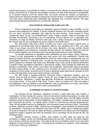 teoricamente severa, mas cômoda na prática: o homem não era culpado por seus pecados, pois já
trazia o mal dentro de si. Ninguém era obrigado a aceitar a fé sem antes discuti-la e compreendê-
la. A doutrina seduziu, como ele mesmo diria: “um jovem amante da verdade, já orgulhoso e
loquaz devido às disputas mantidas na escola dos homens doutos”. O abandono do maniqueísmo
viria mais tarde, ocasionado pela insatisfação das respostas que a doutrina oferecia. Seu lugar
seria temporariamente preenchido por um profundo ceticismo.

                        Uma canção de criança pode mudar uma vida

         Entre os dignitários procurados por Agostinho figurava Ambrósio, bispo de Milão, um dos
homens mais poderosos do império. O jovem professor buscava com ele uma colocação oficial.
Em vez disso, encontrou respostas para algumas de suas dúvidas. “Esse homem de Deus
acolheu-me como um pai. Eu imediatamente o amei’. Passa a assistir, todos os domingos, aos
sermões de Ambrósio. Recomeça a ler os Evangelhos. Procura discutir com o sacerdote, que,
entretanto, se nega ao debate. Ambrósio sabe que, para o antigo maniqueu, disputas filosóficas
têm menos valor do que a aceitação da crença cristã por intermédio da fé.
         Por esta época volta para a África a mulher com quem vivera durante catorze anos. A
separação foi provocada pela mãe de Agostinho, Mônica, que desejava para o filho uma união
cristã, e que chegou ao ponto de lhe arranjar uma noiva. Agostinho, em seus escritos, jamais
procurou justificar a sua fraqueza e o excesso de zelo materno. Ao contrário, falará com remorso
de sua união ilegítima e da concubina cujo nome jamais ousará dizer em suas Confissões.
         As dúvidas espirituais de Agostinho eram partilhadas por dois amigos, Alípio e Nebrídio.
Tinham, os três, abandonado a família para viver juntos uma nova experiência. “Éramos três
bocas de pobres famintos, que desabafávamos entre nós nossa miséria e esperávamos que nos
outorgassem alimento no momento justo”. Ao lado de seus companheiros, decidiram juntar seus
bens e dedicar-se à filosofia. Mas havia uma dificuldade: como suas noivas e esposas acolheriam
o projeto? Alípio aconselhava Agostinho a permanecer solteiro, para entregar-se totalmente aos
estudos e meditações. Este, porém, como disse nas Confissões, “estava bem longe da grandeza
de alma desses sábios. A mim, acariciava-me a morbidez da carne e com mortífera suavidade
arrastava a minha cadeia, temendo livrar-me dela e rejeitando essas palavras de incitação ao bem
e essa mão libertadora como quem sente remexer uma ferida”.
         Em 386 chega à resposta definitiva. Enquanto Alípio e Agostinho meditam, uma voz
infantil, vinda da casa da vizinha, repetia: “Toma, lê”. Era o refrão de uma canção infantil que a
criança entoava. “Refreando o ímpeto das lágrimas, levantei-me, interpretando essa voz como
uma ordem divina’. O livro está lá: São Paulo. Toma-o, abre-o ao acaso e lê: “Não nas orgias e
nas bebedeiras, não nos deslizes e nas impudências, não nas discórdias e na inveja, mas revesti-
vos do Senhor Jesus Cristo e não deis à carne concupiscências”.

                         A meditação se inspira no murmúrio da água

        Na pequena vila de Cassiciaco, Agostinho encontra o lugar ideal para seus estudos e
meditações. As frias manhãs de outono e inverno transcorrem durante discussões. As noites são
dedicadas ás preces. Em Cassiciaco ele escreve suas primeiras obras: De Vita Beata, acirrada
polêmica contra os descrentes; Contra Acadêmicos; De Ordine, motivada pelo murmúrio da água
que corria junto às termas – um estudo sobre a ordem e a harmonia da natureza governada por
Deus. Ali são também escritos os Solilóquios, uma invocação quase contínua a Deus. Terminadas
as férias, Agostinho escreve a Milão, dizendo que arranjassem “outro vendedor de palavras para
os estudantes”. Permanece em Cassiciaco até março de 387. depois volta à cidade para assistir
às aulas de catecismo. Na noite de vigília da Páscoa, juntamente com Alípio e seu filho Adeodato,
Agostinho recebe o batismo das mãos de Ambrósio. Era o amanhecer de 25 de abril de 387, dia
da Ressurreição.
        Agostinho resolveu retornar à África, para realizar, na terra natal, seu ideal de vida
monástica. A viagem, porém, foi retardada pela doença de sua mãe, vítima de uma febre maligna,
que a levaria à morte em poucos dias. “Com apenas 56 anos incompletos, tendo eu 33, essa alma
religiosa e devota libertou-se do corpo”. O grande sonho de Mônica se realizara: o filho entregara-
se de corpo e alma ao cristianismo.
 