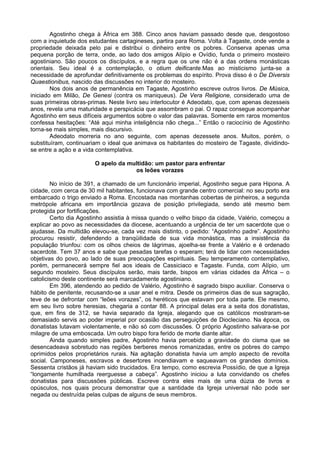 Agostinho chega à África em 388. Cinco anos haviam passado desde que, desgostoso
com a inquietude dos estudantes cartagineses, partira para Roma. Volta à Tagaste, onde vende a
propriedade deixada pelo pai e distribui o dinheiro entre os pobres. Conserva apenas uma
pequena porção de terra, onde, ao lado dos amigos Alípio e Ovídio, funda o primeiro mosteiro
agostiniano. São poucos os discípulos, e a regra que os une não é a das ordens monásticas
orientais. Seu ideal é a contemplação, o otium deificante.Mas ao misticismo junta-se a
necessidade de aprofundar definitivamente os problemas do espírito. Prova disso é o De Diversis
Quaestionibus, nascido das discussões no interior do mosteiro.
        Nos dois anos de permanência em Tagaste, Agostinho escreve outros livros. De Música,
iniciado em Milão, De Genesi (contra os maniqueus). De Vera Religione, considerado uma de
suas primeiras obras-primas. Neste livro seu interlocutor é Adeodato, que, com apenas dezesseis
anos, revela uma maturidade e perspicácia que assombram o pai. O rapaz consegue acompanhar
Agostinho em seus difíceis argumentos sobre o valor das palavras. Somente em raros momentos
confessa hesitações: “Até aqui minha inteligência não chega...” Então o raciocínio de Agostinho
torna-se mais simples, mais discursivo.
        Adeodato morreria no ano seguinte, com apenas dezessete anos. Muitos, porém, o
substituíram, continuariam o ideal que animava os habitantes do mosteiro de Tagaste, dividindo-
se entre a ação e a vida contemplativa.

                       O apelo da multidão: um pastor para enfrentar
                                    os leões vorazes

        No início de 391, a chamado de um funcionário imperial, Agostinho segue para Hipona. A
cidade, com cerca de 30 mil habitantes, funcionava com grande centro comercial: no seu porto era
embarcado o trigo enviado a Roma. Encostada nas montanhas cobertas de pinheiros, a segunda
metrópole africana em importância gozava de posição privilegiada, sendo até mesmo bem
protegida por fortificações.
        Certo dia Agostinho assistia à missa quando o velho bispo da cidade, Valério, começou a
explicar ao povo as necessidades da diocese, acentuando a urgência de ter um sacerdote que o
ajudasse. Da multidão elevou-se, cada vez mais distinto, o pedido: “Agostinho padre”. Agostinho
procurou resistir, defendendo a tranqüilidade de sua vida monástica, mas a insistência da
população triunfou: com os olhos cheios de lágrimas, ajoelha-se frente a Valério e é ordenado
sacerdote. Tem 37 anos e sabe que pesadas tarefas o esperam; terá de lidar com necessidades
objetivas do povo, ao lado de suas preocupações espirituais. Seu temperamento contemplativo,
porém, permanecerá sempre fiel aos ideais de Cassiciaco e Tagaste. Funda, com Alípio, um
segundo mosteiro. Seus discípulos serão, mais tarde, bispos em várias cidades da África – o
catolicismo deste continente será marcadamente agostiniano.
        Em 396, atendendo ao pedido de Valério, Agostinho é sagrado bispo auxiliar. Conserva o
hábito de penitente, recusando-se a usar anel e mitra. Desde os primeiros dias de sua sagração,
teve de se defrontar com “leões vorazes”, os heréticos que estavam por toda parte. Ele mesmo,
em seu livro sobre heresias, chegaria a contar 88. A principal delas era a seita dos donatistas,
que, em fins de 312, se havia separado da Igreja, alegando que os católicos mostraram-se
demasiado servis ao poder imperial por ocasião das perseguições de Diocleciano. Na época, os
donatistas lutavam violentamente, e não só com discussões. O próprio Agostinho salvara-se por
milagre de uma emboscada. Um outro bispo fora ferido de morte diante altar.
        Ainda quando simples padre, Agostinho havia percebido a gravidade do cisma que se
desencadeava sobretudo nas regiões berberes menos romanizadas, entre os pobres do campo
oprimidos pelos proprietários rurais. Na agitação donatista havia um amplo aspecto de revolta
social. Camponeses, escravos e desertores incendiavam e saqueavam os grandes domínios.
Sessenta cristãos já haviam sido trucidados. Era tempo, como escrevia Possídio, de que a Igreja
“longamente humilhada reerguesse a cabeça”. Agostinho iniciou a luta convidando os chefes
donatistas para discussões públicas. Escreve contra eles mais de uma dúzia de livros e
opúsculos, nos quais procura demonstrar que a santidade da Igreja universal não pode ser
negada ou destruída pelas culpas de alguns de seus membros.
 