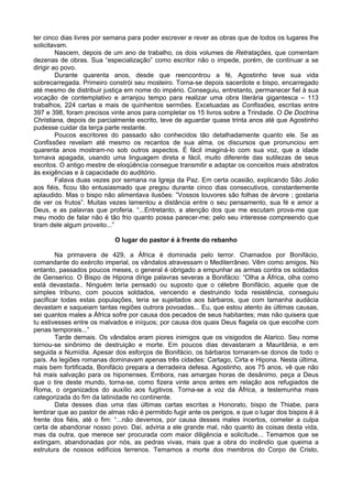 ter cinco dias livres por semana para poder escrever e rever as obras que de todos os lugares lhe
solicitavam.
         Nascem, depois de um ano de trabalho, os dois volumes de Retratações, que comentam
dezenas de obras. Sua “especialização” como escritor não o impede, porém, de continuar a se
dirigir ao povo.
         Durante quarenta anos, desde que reencontrou a fé, Agostinho teve sua vida
sobrecarregada. Primeiro constrói seu mosteiro. Torna-se depois sacerdote e bispo, encarregado
até mesmo de distribuir justiça em nome do império. Conseguiu, entretanto, permanecer fiel à sua
vocação de contemplativo e arranjou tempo para realizar uma obra literária gigantesca – 113
trabalhos, 224 cartas e mais de quinhentos sermões. Excetuadas as Confissões, escritas entre
397 e 398, foram precisos vinte anos para completar os 15 livros sobre a Trindade. O De Doctrina
Christiana, depois de parcialmente escrito, teve de aguardar quase trinta anos até que Agostinho
pudesse cuidar da terça parte restante.
         Poucos escritores do passado são conhecidos tão detalhadamente quanto ele. Se as
Confissões revelam até mesmo os recantos de sua alma, os discursos que pronunciou em
quarenta anos mostram-no sob outros aspectos. É fácil imaginá-lo com sua voz, que a idade
tornava apagada, usando uma linguagem direta e fácil, muito diferente das sutilezas de seus
escritos. O antigo mestre de eloqüência consegue transmitir e adaptar os conceitos mais abstratos
às exigências e à capacidade do auditório.
         Falava duas vezes por semana na Igreja da Paz. Em certa ocasião, explicando São João
aos fiéis, ficou tão entusiasmado que pregou durante cinco dias consecutivos, constantemente
aplaudido. Mas o bispo não alimentava ilusões: ”Vossos louvores são folhas de árvore ; gostaria
de ver os frutos”. Muitas vezes lamentou a distância entre o seu pensamento, sua fé e amor a
Deus, e as palavras que proferia. “...Entretanto, a atenção dos que me escutam prova-me que
meu modo de falar não é tão frio quanto possa parecer-me; pelo seu interesse compreendo que
tiram dele algum proveito...”

                           O lugar do pastor é à frente do rebanho

        Na primavera de 429, a África é dominada pelo terror. Chamados por Bonifácio,
comandante do exército imperial, os vândalos atravessam o Mediterrâneo. Vêm como amigos. No
entanto, passados poucos meses, o general é obrigado a empunhar as armas contra os soldados
de Genserico. O Bispo de Hipona dirige palavras severas a Bonifácio: “Olha a África, olha como
está devastada.. Ninguém teria pensado ou suposto que o célebre Bonifácio, aquele que de
simples tribuno, com poucos soldados, vencendo e destruindo toda resistência, conseguiu
pacificar todas estas populações, teria se sujeitados aos bárbaros, que com tamanha audácia
devastam e saqueiam tantas regiões outrora povoadas... Eu, que estou atento às últimas causas,
sei quantos males a África sofre por causa dos pecados de seus habitantes; mas não quisera que
tu estivesses entre os malvados e iníquos; por causa dos quais Deus flagela os que escolhe com
penas temporais...”
        Tarde demais. Os vândalos eram piores inimigos que os visigodos de Alarico. Seu nome
tornou-se sinônimo de destruição e morte. Em poucos dias devastaram a Mauritânia, e em
seguida a Numídia. Apesar dos esforços de Bonifácio, os bárbaros tornaram-se donos de todo o
país. As legiões romanas dominavam apenas três cidades: Cartago, Cirta e Hipona. Nesta última,
mais bem fortificada, Bonifácio prepara a derradeira defesa. Agostinho, aos 75 anos, vê que não
há mais salvação para os hiponenses. Embora, nas amargas horas de desânimo, peça a Deus
que o tire deste mundo, torna-se, como fizera vinte anos antes em relação aos refugiados de
Roma, o organizados do auxílio aos fugitivos. Torna-se a voz da África, a testemunha mais
categorizada do fim da latinidade no continente.
        Data desses dias uma das últimas cartas escritas a Honorato, bispo de Thiabe, para
lembrar que ao pastor de almas não é permitido fugir ante os perigos, e que o lugar dos bispos é à
frente dos fiéis, até o fim: “...não devemos, por causa desses males incertos, cometer a culpa
certa de abandonar nosso povo. Daí, adviria a ele grande mal, não quanto às coisas desta vida,
mas da outra, que merece ser procurada com maior diligência e solicitude... Temamos que se
extingam, abandonadas por nós, as pedras vivas, mais que a obra do incêndio que queima a
estrutura de nossos edifícios terrenos. Temamos a morte dos membros do Corpo de Cristo,
 