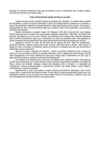privados do alimento espiritual, mais que as torturas a que a ferocidade dos inimigos poderia
submeter os membros do nosso corpo...”

                        Todo conhecimento reside em Deus e na alma

        Catorze longos meses resistiria Hipona ao assédio dos vândalos. A cidade estava repleta
de refugiados, a quem era preciso alimentar e vestir. Ao inimigo externo juntavam-se a carestia, a
fome e as epidemias. Agostinho só podia oferecer a toda essa gente as suas preces. “Vós dizeis –
Desgraçados de nós, o mundo morrerá. Mas ouvi a palavra: Céu e Terra passarão, mas a palavra
de Deus não passará”.
        Muitos começaram a julgá-lo capaz de milagres. Certo dia trouxeram-lhe uma pessoa
doente, para que ele a curasse com sua benção. Agostinho respondeu: “Meu filho, se tivesse tais
poderes, começaria por curar a mim mesmo”. Sua doença durou poucos dias. Quando percebeu
que a morte se avizinhava, pediu que o deixassem só, para que pudesse rezar. Nas paredes do
quarto mandara afixar pergaminhos nos quais fizera escrever os salmos penitenciais de Davi.
        Agostinho morreu na noite de 28 para 29 de agosto de 430. “Não fez testamento”,
escreveu Possídio, “porque, pobre para servir a Deus, não tinha bens a deixar... Mas deixou à
Igreja um clero numeroso e mosteiros cheios de homens e mulheres sob voto de continência e
obedientes a seus superiores”.
        De livro na mão e coração em chamas – assim os pintores medievais viram o bispo de
Hipona. O livro simboliza a ciência; o coração inflamado, o amor. Sabedoria e amor foram os seus
dons inseparáveis, que muito contribuíram para que o Papa João II declarasse, em 534, que “a
Igreja de Roma segue e conserva as doutrinas de Agostinho”.
        Ao construir sua filosofia como uma arma de defesa da fé, Agostinho forjou uma visão do
mundo que influenciaria, por muitos séculos, todos os líderes espirituais do ocidente. A Cidade de
Deus, síntese de filosofia, teologia, estudo das relações entre o Estado e a liberdade de
consciência, marcou profundamente o pensamento político da Idade Média. Carlos Magno,
considerava-o o seu livro preferido.
        Agostinho foi o autor mais citado no último Concilio do Vaticano, destinado a abrir novos
rumos para o cristianismo dos tempos atuais. O fato talvez tivesse surpreendido aquele que, nos
Solilóquios escritos ao pé da água que corria pelas termas de Cassiciaco, declarava que sua
única finalidade era conhecer Deus e sua própria alma.
 