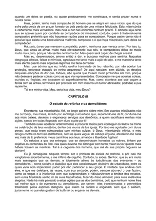 quando um deles se perdia, eu quase piedosamente me contristava, e sentia prazer numa e
noutra coisa.
        Hoje, porém, tenho mais compaixão do homem que se alegra em seus vícios, que do que
sofre pela perda de um prazer funesto ou pela perda de uma mísera felicidade. Esta misericórdia
é certamente mais verdadeira, mas nela a dor não encontra nenhum prazer. E embora seja certo
que se aprove quem por caridade se compadece do miserável, contudo, quem é fraternalmente
compassivo preferiria que não houvesse razões para se compadecer. Porque assim como não é
possível que exista uma benevolência malévola, tampouco o é que haja miseráveis para deles se
compadecer.
        Há, pois, dores que merecem compaixão, porém, nenhuma que mereça amor. Por isso tu,
Deus, que amas as almas muito mais elevadamente que nós, te compadeces delas de modo
muito mais puro, porque não sentes nenhuma dor. Mas quem será capaz de chegar a isso?
        Mas eu, desventurado, amava então a dor, e buscava motivos para senti-la. Naquelas
desgraças alheias, falsas e mímicas, agradava-me tanto mais a ação do ator, e me mantinha tanto
mais atento quanto mais copiosas lágrimas me fazia derramar.
        Mas, que admira que eu, infeliz ovelha transviada de teu rebanho, por não aceitar tua
proteção, estivesse atacado de ronha asquerosa? De aqui nasciam, sem dúvida, os desejos
daquelas emoções de dor que, todavia, não queria que fossem muito profundas em mim, porque
não desejava padecer coisas como as que via representadas. Comprazia-me que aquelas coisas,
ouvidas ou fingidas, me tocassem só superficialmente. Mas, como acontece aos que coçam a
ferida com as unhas, terminava por provocar em mim mesmo um tumor abrasador, podridão e pus
repelente.
        Tal era minha vida. Mas, seria isto vida, meu Deus?

                                         CAPÍTULO III

                          O estudo da retórica e os demolidores

        Entretanto, tua misericórdia, fiel, de longe pairava sobre mim. Em quantas iniqüidades não
me corrompi, meu Deus, levado por sacrílega curiosidade que, separando-me de ti, conduzia-me
aos mais baixos, desleais e enganosos serviços aos demônios, a quem sacrificava minhas más
ações, sendo em todas flagelado com duro açoite por ti!
        Também ousei apetecer ardentemente e procurar meios para conseguir os frutos da morte
na celebração de teus mistérios, dentro dos muros de tua igreja. Por isso me açoitaste com duras
penas, que nada eram comparadas com minhas culpas, ó Deus, misericórdia infinita, e meu
refúgio contra os terríveis malfeitores, com os quais vaguei de cabeça erguida, afastando-me cada
vez mais de ti, preferindo meus caminhos aos teus, amando a liberdade fugitiva!
        Os estudos a que era entregue, que se denominavam honestos ou nobres, tinham por
objetivo as contendas do foro, nas quais deveria me distinguir com tanto maior louvor quanto mais
hábeis fossem as mentiras. Tal é a cegueira dos homens, que até de sua própria cegueira se
gloriam!
        Eu já conseguira, naquele tempo, ser o primeiro da escola de retórica, e por isso me
vangloriava soberbamente, e me inflava de orgulho. Contudo, tu sabes, Senhor, que eu era muito
mais sossegado que os demais, e totalmente alheio às turbulências dos eversores – ou
demolidores – nome sinistro e diabólico que eles consideravam distintivo de urbanidade, entre os
quais vivia com imprudente pudor por não pertencer a seu grupo. É verdade que andava com
eles, e que me deleitava, às vezes, com sua amizade, porém, sempre aborreci o que faziam,
como as troças e a insolência com que surpreendiam e ridicularizavam a timidez dos novatos,
sem outra finalidade senão rir de suas trapalhadas, fazendo disso alimento para suas malévolas
alegrias. Nada há mais parecido a estas ações que as dos demônios, pelo que nenhum nome lhes
cai melhor que o de eversores ou demolidores, por serem eles transformados e pervertidos
totalmente pelos espíritos malignos, que assim os burlam e enganam, sem que o saibam,
justamente no que eles gostam de ludibriar ou enganar os demais.
 