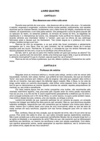 LIVRO QUATRO

                                         CAPÍTULO I

                            Dos dezenove aos vinte e oito anos

         Durante esse período de nove anos – dos dezenove até os vinte e oito anos – fui seduzido
e sedutor, enganado e enganador, conforme minhas muitas paixões; publicamente, com aquelas
doutrinas que se chamam liberais; ocultamente, com o falso nome de religião, mostrando-me aqui
soberbo, ali supersticioso, e em toda parte vaidoso. Ora perseguindo a aura da gloria popular até
os aplausos do teatro, os certames poéticos, os torneios de coroas de feno, as bagatelas de
espetáculos e a intemperança da luxúria; ora, desejando muito purificar-me dessas imundícies,
levando alimento aos chamados “eleitos” e “santos”, para que na oficina de seu estômago
fabricasse anjos e deuses que me libertassem. Tais coisas seguia eu e praticava com meus
amigos, iludidos comigo e por mim.
         Riam-se de mim os arrogantes, e os que ainda não foram prostrados e salutarmente
esmagados por ti, meu Deus; mas eu, pelo contrário, hei de confessar diante de ti minhas
torpezas para teu louvor. Permite-me, te suplico, e concede-me que me lembre fielmente dos
desvios passados de meu erro, e que eu te sacrifique uma vítima de louvor.
         De fato, sem ti, que sou eu para mim mesmo senão um guia que conduz ao abismo? Ou
que sou eu, quando tudo me corre bem, senão uma criança que suga o leite, e que se alimenta de
ti, alimento incorruptível? E que é o homem, seja ele quem for, se é homem?
         Riam-se de nós os fortes e poderosos, que nós, débeis e pobres, confessaremos teu santo
nome.

                                         CAPÍTULO II

                                    Professor de retórica

         Naqueles anos eu ensinava retórica e, movido pela cobiça, vendia a arte de vencer pela
loquacidade. Contudo, bem sabes, Senhor, que preferia ter bons discípulos, dos que se chamam
“bons”, aos quais ensinava sem rodeios a arte de enganar, não para que usassem dela contra a
vida de um inocente, mas para algum dia defender algum culpado. Mas, ó Deus, tu me viste de
longe vacilar sobre um caminho escorregadio, viste brilhar, entre espesso fumo, os fulgores da
boa fé que eu demonstrava ao ensinar àqueles amantes da vaidade, àqueles pesquisadores de
mentiras, eu, seu irmão e semelhante.
         Por essa mesma época tive em minha companhia uma mulher, não reconhecida pelo
chamado matrimônio legítimo, mas procurada pelo inquieto ardor de minha paixão imprudente;
mas era só uma, e eu lhe era fiel. E assim experimentei pessoalmente a distância que há entre o
amor conjugal contraído com o fim de ter filhos, e o amor lascivo, no qual a prole também nasce,
mas contra o desejo dos pais, embora, uma vez nascida, os obrigue a amá-la.
         Lembro-me também de que, querendo participar de um certame de poesia, um arúspide
mandou-me indagar que dádiva lhe daria para eu sair vencedor. Mas eu, que abominava aqueles
nefandos sortilégios, respondi-lhe que não consentiria que se matasse uma mosca para obter a
vitória, mesmo que o prêmio fosse uma coroa de ouro incorruptível; sabia eu que ele teria de
matar animais em seus sacrifícios, julgando com tais honras assegurar para mim os votos do
demônio.
         Mas, confesso, Deus de meu coração, que se repudiei tal crime, não o fiz por amor da tua
pureza. Pois ainda não sabia te amar, eu, que sabia conceder apenas esplendores corpóreos.
Não é pois verdade que a alma que suspira por semelhantes fábulas não se aniquila longe de ti, e
se apóia na falsidade, e se apascenta de vento? Mas eis que, não querendo que se oferecessem
sacrifícios aos demônios, eu mesmo me sacrificava a eles com aquela superstição. Com efeito,
que significa apascentar ventos, senão apascentar os espíritos diabólicos, isto é, tornarmo-nos,
por nossos erros, objeto de seu riso e escárnio?
 