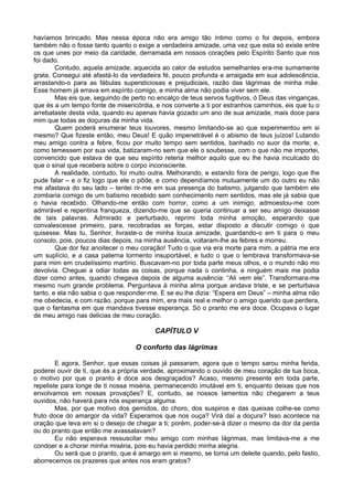 havíamos brincado. Mas nessa época não era amigo tão íntimo como o foi depois, embora
também não o fosse tanto quanto o exige a verdadeira amizade, uma vez que esta só existe entre
os que unes por meio da caridade, derramada em nossos corações pelo Espírito Santo que nos
foi dado.
        Contudo, aquela amizade, aquecida ao calor de estudos semelhantes era-me sumamente
grata. Consegui até afastá-lo da verdadeira fé, pouco profunda e arraigada em sua adolescência,
arrastando-o para as fábulas supersticiosas e prejudiciais, razão das lágrimas de minha mãe.
Esse homem já errava em espírito comigo, e minha alma não podia viver sem ele.
        Mas eis que, seguindo de perto no encalço de teus servos fugitivos, ó Deus das vinganças,
que és a um tempo fonte de misericórdia, e nos converte a ti por estranhos caminhos, eis que tu o
arrebataste desta vida, quando eu apenas havia gozado um ano de sua amizade, mais doce para
mim que todas as doçuras da minha vida.
        Quem poderá enumerar teus louvores, mesmo limitando-se ao que experimentou em si
mesmo? Que fizeste então, meu Deus! E quão impenetrável é o abismo de teus juízos! Lutando
meu amigo contra a febre, ficou por muito tempo sem sentidos, banhado no suor da morte; e,
como temessem por sua vida, batizaram-no sem que ele o soubesse, com o que não me importei,
convencido que estava de que seu espírito reteria melhor aquilo que eu lhe havia inculcado do
que o sinal que recebera sobre o corpo inconsciente.
        A realidade, contudo, foi muito outra. Melhorando, e estando fora de perigo, logo que lhe
pude falar – e o fiz logo que ele o pôde, e como dependíamos mutuamente um do outro eu não
me afastava do seu lado – tentei rir-me em sua presença do batismo, julgando que também ele
zombaria comigo de um batismo recebido sem conhecimento nem sentidos, mas ele já sabia que
o havia recebido. Olhando-me então com horror, como a um inimigo, admoestou-me com
admirável e repentina franqueza, dizendo-me que se queria continuar a ser seu amigo deixasse
de tais palavras. Admirado e perturbado, reprimi toda minha emoção, esperando que
convalescesse primeiro, para, recobradas as forças, estar disposto a discutir comigo o que
quisesse. Mas tu, Senhor, livraste-o de minha louca amizade, guardando-o em ti para o meu
consolo, pois, poucos dias depois, na minha ausência, voltaram-lhe as febres e morreu.
        Que dor fez anoitecer o meu coração! Tudo o que via era morte para mim. a pátria me era
um suplício, e a casa paterna tormento insuportável, e tudo o que o lembrava transformava-se
para mim em crudelíssimo martírio. Buscavam-no por toda parte meus olhos, e o mundo não mo
devolvia. Cheguei a odiar todas as coisas, porque nada o continha, e ninguém mais me podia
dizer como antes, quando chegava depois de alguma ausência: “Ali vem ele”. Transformara-me
mesmo num grande problema. Perguntava à minha alma porque andava triste, e se perturbava
tanto, e ela não sabia o que responder-me. E se eu lhe dizia: “Espera em Deus” – minha alma não
me obedecia, e com razão, porque para mim, era mais real e melhor o amigo querido que perdera,
que o fantasma em que mandava tivesse esperança. Só o pranto me era doce. Ocupava o lugar
de meu amigo nas delicias de meu coração.

                                         CAPÍTULO V

                                  O conforto das lágrimas

        E agora, Senhor, que essas coisas já passaram, agora que o tempo sarou minha ferida,
poderei ouvir de ti, que és a própria verdade, aproximando o ouvido de meu coração de tua boca,
o motivo por que o pranto é doce aos desgraçados? Acaso, mesmo presente em toda parte,
repeliste para longe de ti nossa miséria, permanecendo imutável em ti, enquanto deixas que nos
envolvamos em nossas provações? E, contudo, se nossos lamentos não chegarem a teus
ouvidos, não haverá para nós esperança alguma.
        Mas, por que motivo dos gemidos, do choro, dos suspiros e das queixas colhe-se como
fruto doce do amargor da vida? Esperamos que nos ouça? Virá daí a doçura? Isso acontece na
oração que leva em si o desejo de chegar a ti; porém, poder-se-á dizer o mesmo da dor da perda
ou do pranto que então me avassalavam?
        Eu não esperava ressuscitar meu amigo com minhas lágrimas, mas limitava-me a me
condoer e a chorar minha miséria, pois eu havia perdido minha alegria.
        Ou será que o pranto, que é amargo em si mesmo, se torna um deleite quando, pelo fastio,
aborrecemos os prazeres que antes nos eram gratos?
 