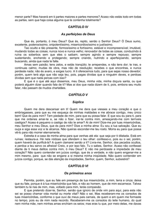 menor parte? Mas haverá em ti partes maiores e partes menores? Acaso não estás todo em todas
as partes, sem que haja coisa alguma que te contenha totalmente?

                                         CAPÍTULO IV

                                   As perfeições de Deus

        Que és, portanto, ó meu Deus? Que és, repito, senão o Senhor Deus? Ó Deus sumo,
excelente, poderosíssimo, onipotentíssimo, misericordiosíssimo e justíssimo.
        Tao oculto e tão presente, formosíssimo e fortíssimo, estável e incompreensível; imutável,
mudando todas as coisas; nunca novo e nunca velho; renovador de todas as coisas, conduzindo à
ruína os soberbos sem que eles o saibam; sempre agindo e sempre repouso; sempre
sustentando, enchendo e protegendo; sempre criando, nutrindo e aperfeiçoando, sempre
buscando, ainda que nada te falte.
        Amas sem paixão; tens zelos, e estás tranqüilo; te arrependes, e não tens dor; te iras, e
continuas calmo; mudas de obra, mas não de resolução; recebes o que encontras, e nunca
perdeste nada; não és avaro, e exiges lucro. A ti oferecemos tudo, para que sejas nosso devedor;
porém, quem terá algo que não seja teu, pois, pagas dívidas que a ninguém deves, e perdoas
dívidas sem que nada percas com isso?
        E que é o que até aqui dissemos, meu Deus, minha vida, minha doçura santa, ou que
poderá alguém dizer quando fala de ti? Mas ai dos que nada dizem de ti, pois, embora seu muito
falar, não passam de mudos charlatães.

                                         CAPÍTULO V

                                            Súplica

        Quem me dera descansar em ti! Quem me dera que viesses a meu coração e que o
embriagasses, para que eu me esqueça de minhas maldades e me abrace contigo, meu único
bem! Que és para mim? Tem piedade de mim, para que eu possa falar. E que sou eu para ti, para
que me ordenes amar-te e, se não o fizer, irar-te contra mim, ameaçando-me com terríveis
castigos? Acaso é pequeno o castigo de não te amar? Ai de mim! Dize-me por tuas misericórdias,
meu Senhor e meu Deus, que és para mim? Dize a minha alma: Eu sou a tua salvação. Que eu
ouça e siga essa voz e te alcance. Não queiras esconder-me teu rosto. Morra eu para que possa
vê-lo para não morrer eternamente.
        Estreita é a casa de minha alma para que venhas até ela: que seja por ti dilatada. Está em
ruínas; restaura-a. Há nela nódoas que ofendem o teu olhar: confesso-o, pois eu o sei; porém,
quem haverá de purificá-la? A quem clamarei senão a ti? Livra-me, Senhor, dos pecados ocultos,
e perdoa a teu servo os alheios! Creio, e por isso falo. Tu o sabes, Senhor. Acaso não confessei
diante de ti meus delitos contra mim, ó meu Deus? E não me perdoaste a impiedade de meu
coração? Não quero contender em juízos contigo, que és a verdade, e não quero enganar-me a
mim mesmo, para que não se engane a si mesma minha iniqüidade. Não quero contender em
juízos contigo, porque, se dás atenção às iniqüidades, Senhor, quem, Senhor, subsistirá?

                                         CAPÍTULO VI

                                      Os primeiros anos

       Permita, porém, que eu fale em presença de tua misericórdia, a mim, terra e cinza; deixa
que eu fale, porque é à tua misericórdia que falo, e não ao homem, que de mim escarnece. Talvez
também tu te rias de mim, mas, voltado para mim, terás compaixão.
       E que pretendo dizer-te, Senhor, senão que ignoro de onde vim para aqui, para esta não
sei se posso chamar vida mortal ou morte vital? Não o sei. Mas receberam-me os consolos de
tuas misericórdias, conforme o que ouvi de meus pais carnais, de quem e em quem me formaste
no tempo, pois eu de mim nada recordo. Receberam-me os consolos do leite humano, do qual
nem minha mãe, nem minhas amas enchiam os seios; mas eras tu que, por meio delas, me davas
 