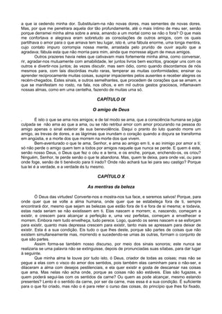 a que ia cedendo minha dor. Substituíam-na não novas dores, mas sementes de novas dores.
Mas, por que me penetrara aquela dor tão profundamente, até o mais íntimo de meu ser, senão
porque derramei minha alma sobre a areia, amando a um mortal como se não o fora? O que mais
me confortava e alegrava eram sobretudo as consolações de outros amigos, com os quais
partilhava o amor para o que amava tem teu lugar, isto é, uma fábula enorme, uma longa mentira,
cujo contato impuro corrompia nossa mente, arrastada pelo prurido de ouvir aquilo que a
agradava; fábula esta que não morria para mim, ainda que morresse algum de meus amigos.
         Outros prazeres havia neles que cativavam mais fortemente minha alma, como conversar,
rir, agradar-nos mutuamente com amabilidade, ler juntos livros bem escritos, gracejar uns com os
outros e divertir-nos juntos; às vezes discutir, mas sem ódio, como quando discordamos de nós
mesmos para, com tais discórdias muito raras, temperar as muitas conformidades; ensinar ou
aprender reciprocamente muitas coisas, suspirar impacientes pelos ausentes e receber alegres os
recém-chegados. Estes sinais, e outros semelhantes, que procedem de corações que se amam, e
que se manifestam no rosto, na fala, nos olhos, e em mil outros gestos graciosos, inflamavam
nossas almas, como em uma centelha, fazendo de muitas uma só.

                                         CAPÍTULO IX

                                       O amigo de Deus

.       É isto o que se ama nos amigos; e de tal modo se ama, que a consciência humana se julga
culpada se não ama ao que a ama, ou se não retribui amor com amor procurando na pessoa do
amigo apenas o sinal exterior de sua benevolência. Daqui o pranto do luto quando morre um
amigo, as trevas de dores, e as lágrimas que inundam o coração quando a doçura se transforma
em angústia, e a morte dos que morrem na morte dos que vivem.
        Bem-aventurado o que te ama, Senhor, e ama ao amigo em ti, e ao inimigo por amor a ti;
só não perde o amigo quem tem a todos por amigos naquele que nunca se perde. E quem é este,
senão nosso Deus, o Deus que fez o céu e a terra, e os enche, porque, enchendo-os, os criou?
Ninguém, Senhor, te perde senão o que te abandona. Mas, quem te deixa, para onde vai, ou para
onde foge, senão de ti benévolo para ti irado? Onde não achará tua lei para seu castigo? Porque
tua lei é a verdade, e a verdade és tu mesmo.

                                          CAPÍTULO X

                                    As mentiras da beleza

         Ó Deus das virtudes! Converte-nos e mostra-nos tua face, e seremos salvos! Porque, para
onde quer que se volte a alma humana, onde quer que se estabeleça fora de ti, sempre
encontrará dor, mesmo que sejam as belezas que estão fora de ti e fora de si mesma; e todavia,
estas nada seriam se não existissem em ti. Elas nascem e morrem; e, nascendo, começam a
existir, e crescem para alcançar a perfeição e, uma vez perfeitas, começam a envelhecer e
morrem. Embora nem tudo envelheça, tudo perece. Logo, quando os seres nascem e se esforçam
para existir, quanto mais depressa crescem para existir, tanto mais se apressam para deixar de
existir. Esta é a sua condição. Eis tudo o que lhes deste, porque são partes de coisas que não
existem simultaneamente mas, morrendo e sucedendo-se umas às outras, formam o conjunto de
que são partes.
         Assim forma-se também nosso discurso, por meio dos sinais sonoros; este nunca se
realizaria se uma palavra não se extinguisse, depois de pronunciadas suas sílabas, para dar lugar
à seguinte.
         Que minha alma te louve por tudo isto, ó Deus, criador de todas as coisas; mas não se
pegue a elas com o visco do amor dos sentidos, pois também elas caminham para o não-ser, e
dilaceram a alma com desejos pestilenciais, e ela quer existir e gosta de descansar nas coisas
que ama. Mas nelas não acha onde, porque as coisas não são estáveis. Elas são fugazes, e
quem poderá segui-las com os sentidos da carne? Ou quem as pode alcançar, mesmo estando
presentes? Lento é o sentido da carne, por ser da carne, mas essa é a sua condição. É suficiente
para o que foi criado, mas não o é para reter o curso das coisas, do princípio que lhes foi fixado,
 
