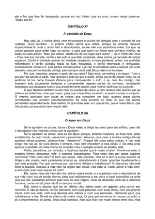 até o fim que lhes foi designado, porque em teu Verbo, que as criou, ouvem estas palavras:
“Daqui até ali”.

                                          CAPÍTULO XI

                                      A verdade de Deus

        Não seja vã, ó minha alma, nem ensurdeças o ouvido do coração com o tumulto de tua
vaidade. Ouve também : o próprio Verbo clama que voltes, porque só acharás repouso
imperturbável lá onde o amor não é abandonado, se ele não nos abandona antes. Eis que as
coisas passam para ceder lugar as outras, e para que assim se forme este universo inferior, de
todas as suas partes. “Mas, por acaso, afasto-me de um lugar para outro? – diz o Verbo de Deus
– Fixa nele tua morada, confia a ele tudo o que dele recebeste, alma minha, já cansada de tantos
enganos. Confia à Verdade quanto da Verdade recebeste, e nada perderás; antes, tua podridão
reflorescerá e serão curadas todas as tuas fraquezas, e serão retomadas e renovadas,
estreitamente unidas a ti, tuas partes inconscientes; e já não te arrastarão para a ladeira por onde
descem, mas permanecerão contigo para sempre onde está Deus, eterno e imutável.
        Por que, perversa, segues o apelo de tua carne? Seja esta, convertida a te seguir. Tudo o
que por ela sentes é parte, mas ignoras o todo de que é parte, ainda que te dê prazer. Mas, se os
sentidos de tua carne fossem idôneos para compreender o todo, e se, para teu castigo, não
tivessem sido justamente limitados a compreender apenas partes do universo, certamente
desejarias que passasse tudo o que presentemente existe, para melhor desfrutar do conjunto.
        O que falamos também ouves com os ouvidos da carne, e com certeza não queres que as
sílabas se detenham, mas que voem, para que outras lhes sucedam, e assim ouvires o conjunto.
O mesmo acontece com todas as coisas que compõem um todo, quando essas partes
constituintes não existem simultaneamente; há mais encanto no todo do que nas partes
percebidas separadamente. Mas melhor do que todas elas, é o que as fez, que é nosso Deus, que
não passa, porque nada vem depois dele.

                                         CAPÍTULO XII

                                        O amor em Deus

        Se te agradam os corpos, louva a Deus neles, e dirige teu amor para teu artífice, para não
o desagradar nas mesmas coisas que te agradam.
        Se te agradam as almas, ama-as em Deus, porque, embora mutáveis, se fixas nele, terão
estabilidade; de outro modo, passariam e pereceriam. Ama-as, pois, nele, e arrasta contigo até ele
quantas almas puderes, dizendo-lhes: “Amemo-lo”. Porque ele criou estas coisas, e não está
longe; ele não as fez para depois ir embora, mas dele procedem e nele estão. E ele está onde
aprecia a verdade: no mais íntimo do coração; mas o coração errante se afastou dele.
        Voltai, pecadores, ao coração, e ligai-vos àquele que é vosso criador. Firmai-vos nele, e
estareis firmes; descansai nele, e estareis descansados. Para onde ides por esses ásperos
caminhos? Para onde ides? O bem que amais, dele procede, mas só é bom e suave quando se
dirige a ele; porém, será justamente amargo se, abandonando a Deus, amardes injustamente o
que dele procede. Por que continuai por caminhos difíceis e trabalhosos? O descanso não está
onde o buscais. Buscais a vida feliz na região das trevas: não está lá. Como achar a vida bem-
aventurada onde nem sequer há vida?
        Ele, nossa vida real veio até nós; sofreu nossa morte, e a suplantou com a abundância de
sua vida; com voz de trovão clamou para que voltássemos a ele, para o lugar escondido de onde
veio até nós, passando primeiro pelo seio de uma virgem, onde se desposou com ele a natureza
humana, carne mortal, para não ficar sempre mortal.
        Dali, como o esposo que sai do tálamo, deu saltos como um gigante, para correr seu
caminho. E não se deteve; correu clamando com suas palavras, com suas obras, com sua própria
morte, com sua vida, com sua descida aos ínferos e com sua ascensão, clamando para que
voltássemos a ele. Se ele se afastou de nossa vista, foi para que entremos em nosso coração, e
ali o encontremos; se partiu, ainda está conosco. Não quis ficar por muito tempo entre nós, mas
 