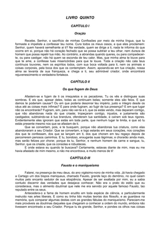 LIVRO QUINTO

                                         CAPÍTULO I

                                           Oração

       Recebe, Senhor, o sacrifício de minhas Confissões por meio da minha língua, que tu
formaste e impeliste a confessar teu nome. Cura todos os meus ossos, e que eles proclamem:
Senhor, quem haverá semelhante ai ti? Na verdade, quem se dirige a ti, nada te informa do que
ocorre em si, porque não há coração fechado que se possa subtrair a teu olhar, nem dureza de
homem que possa repelir tua mão. Ao contrário, a abrandas quando queres, ou para compadecer-
te, ou para castigar; não há quem se esconda de teu calor. Mas, que minha alma te louve para
que te ame, a confesse tuas misericórdias para que te louve. Toda a criação não cala teus
contínuos louvores, nem os espíritos todos, com sua boca voltada para ti, nem os animais e
coisas corporais, pela boca dos que os contemplam. Assim, apoiando-se em tua criação, nossa
alma se levanta de sua franqueza, e chega a ti, seu admirável criador, onde encontrará
rejuvenescimento e verdadeira fortaleza.

                                        CAPÍTULO II

                                   Os que fogem de Deus

       Afastem-se e fujam de ti os irrequietos e os pecadores. Tu os vês e distingues suas
sombras. E eis que, apesar deles, todas as continuam belas; somente eles são feios. E que
damos te poderiam causar? Ou em que poderia desonrar teu império, justo e íntegro desde os
céus até as coisas mais ínfimas? E para onde fugiram, ao fugir de tua presença? E em que lugar
não os encontrarás? Fugiram, sim, para não ver-te a ti, que os estás vendo, mas deparam contigo,
que não abandonas nada do que criaste; tropeçaram contigo, injustos, e justamente são
castigados; subtraindo-se á tua brandura, ofenderam tua santidade, e caíram sob teus rigores.
Evidentemente eles ignoram que estás em toda parte, que nenhum lugar te limita, e que só tu
estás presente mesmo nos que se afastam de ti.
       Que se convertam, pois, e te busquem, porque não abandonas tua criatura, como elas
abandonaram a seu Criador. Que se convertam, e logo estarás em seus corações, nos corações
dos que te confessam, dos que se lançam em ti, dos que choram em teu regaço depois de
percorrerem penosos caminhos. E tu, bondoso, enxugarás suas lágrimas; e chorarão ainda mais,
mas serão felizes por chorar, porque és tu, Senhor, e nenhum homem de carne e sangue, tu,
Senhor, que os criaste, que os consolas e robusteces.
       E onde estava eu quando te buscava? Certamente, estavas diante de mim, mas eu me
havia afastado de mim mesmo, e não me encontrava, e muito menos de ti!

                                        CAPÍTULO III

                                 Fausto e o maniqueísmo

        Falarei, na presença de meu deus, do ano vigésimo-nono de minha vida. Já havia chegado
a Cartago um dos bispos maniqueus, chamado Fausto, grande laço do demônio, no qual caíam
muitos pelo encanto sedutor de sua eloqüência. Apesar de ser exaltada por mim, eu a sabia
contudo discernir das verdades que desejava conhecer. Não era o prato do estilo que eu
considerava, mas o alimento doutrinal que nele me era servido por aquele famoso Fausto, tao
reputado entre os seus.
        Antecedera-o a fama de homem erudito em toda espécie de ciência, e particularmente
instruído nas artes liberais. E como eu tinha lido muitas teorias dos filosofo, e as guardava na
memória, quis comparar algumas destas com as grandes fábulas do maniqueísmo. Pareciam-me
mais prováveis as doutrinas daqueles que chegaram a conhecer a ordem do mundo, embora não
tivessem encontrado a seu Criador. Porque tu és grande, Senhor, e pondes os olhos nas coisas
 
