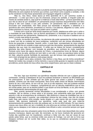 juizes: tinham Fausto como homem sábio e prudente somente porque lhes agradava sua facúndia.
Diferentes de outra espécie de homens que conheci, que tinham como suspeita a verdade, e não
se lhe renderiam se lhes fosse apresentada com linguagem elegante e verbosa.
        Mas eu, meu Deus, nessa época já tinha aprendido de ti, por caminhos ocultos e
admiráveis – e creio que eras tu que me ensinavas, porque era verdade, e ninguém pode ser
mestre da verdade senão tu, seja qual for a instância e modo dela brilhar – já havia aprendido de ti
que não se deve ter por verdadeiro um pensamento porque expresso eloquentemente nem falso
porque é dito com rudeza; e que, pelo contrário, um pensamento não é verdadeiro por ser
enunciado com simplicidade, nem falso porque sua expressão é elegante; a sabedoria e a
ignorância são como alimentos, proveitosos ou nocivos, e as palavras, elegantes ou rudes, como
pratos preciosos ou toscos, nos quais se podem servir a ambos.
        A ânsia com a qual por tanto tempo esperara por Fausto, deleitava-se enfim com o ardor e
a vivacidade de suas disputas, com os termos apropriados e a facilidade com que lhe vinham à
boca para adornar seu pensamento. Deleitava-me, certamente, e eu o louvava e exaltava com os
outros, e muito mais ainda do que eles.
        Contudo, na reunião dos ouvintes, me aborrecia não poder apresentar-lhe minhas dúvidas,
e dividir com ele os cuidados de meus problemas, conferindo com ele minhas dificuldades em
forma de perguntas e respostas. Quando, enfim, o pude fazer, acompanhado de meus amigos,
comecei a falar-lhe em ocasião e lugar oportunos para tais discussões, apresentando-lhe algumas
objeções das que mais me preocupavam. Vi então que se tratava de homem completamente
ignorante das artes liberais, com exceção da gramática, que conhecia de modo superficial.
Contudo como havia lido alguns discursos de Cícero, e pouquíssimos livros de Sêneca, alguns
poemas e livros da seita, escritos em bom latim e com arte, e como se exercitava todos os dias
em falar, adquirira grande facilidade de expressão, que ele tornava mais agradável e sedutora
com o bom emprego de seu talento e certa graça natural.
        Não é assim como estou contando, meu Senhor e meu Deus, juiz de minha consciência?
Diante de ti estão meu coração e minha memória, e que já então guiavas no segredo oculto de tua
providência, pondo diante de meus olhos meu erros vergonhosos, para que os visse e odiasse.

                                         CAPÍTULO VII

                                            Desilusão

        Por isso, logo que reconheci sua ignorância naquelas ciências em que o julgava grande
conhecedor, comecei a desesperar de que me pudesse esclarecer e resolver as dificuldades que
me preocupavam. É bem verdade que ele podia ignorar tais coisas e possuir a verdadeira
piedade, contanto que não fosse maniqueísta. Seus livros estão cheios de fábulas intermináveis
acerca do céu e dos astros, do sol e da lua, que eu já não esperava, mas que pudesse explicar
tão argutamente como eu o desejava, comparando-as com os cálculos matemáticos que eu lera
em outras partes, para ver se deveria preferir o que diziam os livros de Manés, ou se, pelo menos,
estes apresentavam demonstrações de igual valor.
        Mas, quando apresentei minhas dificuldades à sua consideração e crítica, com grande
modéstia, não se atreveu a tomar sobre si tal encargo, pois certamente sabia que ignorava o
assunto e não se envergonhava de confessá-lo. Não pertencia à classe de charlatães que me vi
obrigado muitas vezes a suportar, que pretendiam ensinar-me tais coisas, mas não me diziam
nada. Este, pelo menos, tinha coração, senão dirigido a ti, pelo menos não era incauto consigo
mesmo. Não ignorava totalmente sua ignorância, razão pela qual não quis meter-se
temerariamente em questões de onde não pudesse sair, ou de mui difícil retirada. Por isso mesmo
cresceu aos meus olhos, por ser a modéstia de uma alma que se conhece muito mais bela que o
saber que eu desejava; e em todas as questões mais difíceis e sutis o encontrei sempre com igual
ânimo.
        Esfriado pois meu entusiasmo pelos livros de Manés, e muito mais desconfiado dos outros
doutores maniqueus, depois que este, tão renomado, se me havia mostrado tão ignorante em
muitas das questões que me inquietavam, continuei a tratar com ele, mas por causa de sua
paixão pelas letras, que eu ensinava então aos jovens de Cartago. Lia com ele os livros que
desejava conhecer por ter ouvido falar deles, ou os que eu considerava apropriados à sua
inteligência.
 