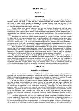 LIVRO SEXTO

                                         CAPÍTULO I

                                         Esperanças

        Ó minha esperança desde a minha juventude! Onde estavas, ou a que lugar te havias
retirado? Acaso não foste tu quem me criou, diferenciando-me dos animais, fazendo-me mais
sábio que as aves do céu? Mas eu caminhava por trevas e resvaladouros, e te buscava fora de
mim, e não encontrava o Deus de meu coração; caí nas profundezas do mar. Eu perdera a
confiança e desesperava de encontrar a verdade.
        Minha mãe já viera a meu encontro, forte em sua piedade, seguindo-me por mar e por
terra, confiando em ti em todos os perigos. Até na travessia do mar proceloso ela encorajava os
marinheiros – os que costumam animar os navegadores inexperientes quando se perturbam –
garantia-lhes que chegariam a salvo ao fim da viagem, porque assim lho tínheis prometido em
visão.
        Encontrou-me em grave perigo, já sem esperança de buscar a verdade. Contudo, quando
lhe disse que já não era maniqueísta, sem ser ainda católico, não pulou de alegria, como quem
ouve algo inesperado, pois já estava segura sobre aquele ponto de minha miséria, que a fazia
chorar por mim como por um morto que haveria de ressuscitar. Oferecia-me continuamente a ti
em pensamento, como sobre um esquife, para que dissesses ao filho da viúva: Jovem, eu te digo:
levanta-te, e seu filho revivesse, e voltasse a falar, e o entregasses à sua mãe.
        Nem se abalou seu coração com alegria exagerada ao ouvir quanto já se havia cumprido
daquilo que com tantas lágrimas te suplicava todos os dias. Viu-me, senão na posse da verdade,
já afastado do erro. E como estava certa de que me concederias o que faltava – pois lhe havias
prometido a graça total – respondeu-me, com muita calma e com o coração cheio de confiança,
que esperava em Cristo que, antes de sair desta vida, me havia de ver católico fiel.
        Foi o que me disse. Mas diante de ti, ó fonte das misericórdias, redobrava as súplicas e
lágrimas, para que apressasses teu auxílio e aclarasses minhas trevas. Ia com maior solicitude à
igreja para ficar suspensa dos lábios de Ambrosio, como da fonte de água viva que jorra para a
vida eterna. Minha mãe amava este varão como a um anjo de Deus, pois sabia que fora ele quem
me fizera mergulhar naquela dúvida, pela qual antevia, segura, que eu haveria de passar da
enfermidade pela saúde, depois de um perigo mais grave, que os médicos chamam de crítico.

                                         CAPÍTULO II

                                   Obediência de Mônica

        Assim, um dia, como costumava na África, levou papas, pão e vinho puro à sepultura dos
mártires, mas o porteiro não quis permitir suas ofertas. Quando soube que essa proibição vinha do
bispo, resignou-se tão piedosamente e obedientemente, que eu mesmo me admirei de quão
facilmente passasse a condenar o hábito, e não a criticar a proibição de Ambrósio.
        É que seu espírito não era dominado pela embriaguez, nem o amor do vinho a incitava ao
ódio da verdade, como acontece a muitos homens e mulheres, que ao ouvir o cântico da
sobriedade, sentem a mesma repulsa que os ébrios diante de um copo d’água. Mas ela, ao trazer
as cestas com as oferendas usuais para serem provadas e repartidas, não bebia mais que um
pequeno copo de vinho, temperado segundo seu paladar bastante sóbrio e condizente com sua
dignidade. E se eram muitos os sepulcros que devia honrar desse modo, levava sempre o mesmo
copo, usando-o para todos, de modo que o vinho não só estava muito aguado, mas até quente.
Dividia-o em pequenos tragos com as pessoas presente, porque buscava a piedade, e não o
prazer.
        Tão logo porém soube que o ilustre pregador e mestre a verdade proibira tal costume –
mesmo para os que o praticavam sobriamente, para não dar aos ébrios azo de se embriagarem, e
porque essa espécie de parentales (festas pagãs que se celebravam de 13 a 21 de fevereiro
consagradas especialmente aos deuses lares) era muito semelhante à superstição dos pagãos –
ela se absteve de muito boa vontade. No lugar da cesta cheia de frutos da terra, aprendeu a levar
 