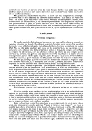 ao túmulo dos mártires um coração cheio de puros desejos, dando o que podia aos pobres.
Celebrava assim a comunhão com o corpo do Senhor, cuja paixão serviu de modelo aos mártires
em seu sacrifício e coroação.
        Mas, parece-me, meu Senhor e meu Deus – e assim o crê meu coração em tua presença –
que minha mãe não teria abdicado tão facilmente desse costume – que todavia era necessário
cortar – se outro a quem não amasse tanto como a Ambrosio o tivesse proibido. De fato, ela o
estimava muito por ter-me salvado, e ele a tinha em grande estima pela religiosidade e solicitude
com que freqüentava a igreja, na prática das boas obras. Por isso, muitas vezes quando me
encontrava com ele, irrompia em louvores à minha mãe, e me felicitava por ser seu filho. Ignorava
o filho que ela tinha em mim, filho que duvidava de tudo, e julgava impossível achar o caminho da
vida.

                                         CAPÍTULO III

                                    Primeiras conquistas

         Na oração, eu ainda não implorava o teu socorro, mas meu espírito achava-se ocupado em
investigar e inquieto por discutir. Considerava ao próprio Ambrósio como homem feliz aos olhos
do mundo, vendo-o tão honrado pelas mais altas autoridades. Somente seu celibato me parecia
difícil. Mas eu não podia aquilatar, por nunca as ter experimentado, as esperanças que o
animavam, nem a luta que tinha de travar contra as tentações de sua alta posição; nem conhecia
os consolos na adversidade, nem os saborosos deleites do interior do seu coração quando
ruminava teu alimento. Ele, por sua vez, desconhecia minha inquietação e o abismo em que
estava para cair, porque não lhe podia perguntar, como desejava, o que queria. Uma multidão de
homens de negócios, a quem ele acudia nas dificuldades, impediam-me de o ouvir ou de lhe falar.
         No bem pouco tempo que lhe deixavam livre, dedicava-se a reparar as forças do corpo
com o alimento necessário, ou as do espírito, com a leitura. Quando lia, seus olhos percorriam as
páginas e seu espírito penetrava-lhes o sentido, mas sua voz e sua língua repousavam.
         Muitas vezes, estando eu presente – pois ninguém estava proibido de entrar, nem era
costume anunciar quem se apresentava – vi-o ler em silêncio, e nunca de outra maneira. E ali
ficava eu por muito tempo calado – pois, quem se atreveria molestar um homem tão atento? – e
por fim me afastava. Conjeturava eu que nos curtos momentos que encontrava para repousar o
espírito, livre do tumulto dos negócios alheios, não queria que o ocupassem com outra coisa. Lia
em silêncio (era comum naqueles tempos ler em voz alta, tanto pela dificuldade dos textos como
pela escassez dos livros, muitas vezes lidos em comum), talvez para evitar que algum ouvinte,
suspenso e atento à leitura, encontrando alguma passagem obscura, pedisse explicações, ou o
obrigasse a dissertar sobre questões difíceis. Gastaria o tempo em tais coisas, e impedido de ler
todos os livros que desejava, embora fosse mais provável que lesse em silêncio para poupar a
voz, que facilmente lhe enrouquecia.
         Em todo caso, qualquer que fosse sua intenção, só poderia ser boa em um homem como
ele.
         O certo é que não se apresentava nenhum ensejo para interrogar a teu santo-oráculo que
habitava em seu coração sobre o que desejava, exceto quando lhe ouvia uma breve resposta, e
minhas inquietudes pediam muito tempo e vagar para consultá-lo, o que nunca encontrava. Ouvia-
o, é certo, explicar perfeitamente ao povo a palavra da verdade todos os domingos, persuadindo-
me sempre mais de que podiam ser desatados todos os nós das calúnias sagazes que aqueles
que me enganavam teciam contra os livros sagrados.
         Logo verifiquei que vossos filhos espirituais, a quem regeneraste no sei da santo mãe, a
Igreja, não interpretavam aquelas palavras: “Fizeste o homem à sua imagem” – de modo a
acreditar que estavas encerrado na forma do corpo humano. E embora eu então não soubesse,
nem sequer suspeitasse de longe o que fosse substância espiritual – alegrei-me com isso,
envergonhando-me por ter ladrado durante tantos anos, não contra a fé católica, mas contra
invenções de minha inteligência carnal. Tinha sido ímpio e temerário por criticar uma doutrina que
eu deveria ter antes procurado conhecer. Mas tu – que estás ao mesmo tempo tão alto e tão perto
de nós, tão escondido e tão presente, tu que não tens membros maiores nem menores, que estás
inteiro em toda parte sem estar todo em nenhum lugar, certamente não tens nossa forma
 