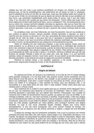 cidades que não vira, tudo o que aceitava acreditando em amigos, em médicos e em outras
pessoas que, se não as acreditássemos, não poderíamos dar um passo na vida. E, sobretudo,
que fé inabalável eu tinha em ser filho de meus pais, coisa que não poderia saber sem prestar fé
no que ouvia. Então me convenceste de que os dignos de censura não são os que acreditam em
teus livros, cuja autoridade estabeleceste entre quase todos os povos, mas o que não crêem
neles. E eu não devia dar ouvidos ao que talvez me dissessem: “Como sabes que esses livros
foram dados aos homens pelo Espírito de Deus, único e verdadeiro?” Ora, era precisamente isto o
que eu devia crer, porque nenhuma objeção caluniosa ou agressiva, das que eu havia lido nos
escritos contraditórios dos filósofos, nunca conseguiram arrancar-me a certeza de tua existência,
embora ignorasse o que eras, e a certeza de que o governo das coisas humanas está em tuas
mãos.
        Eu acreditava nisso, ora mais fortemente, ora mais frouxamente; mas em tua existência e
que cuidava do gênero humano, sempre acreditei, embora ignorasse a natureza, ou qual o
caminho que nos conduz ou reconduz a ti. Por isso, persuadido de nossa impotência para achar a
verdade só por meio da razão, e que para isso nos é necessária a autoridade das Sagradas
Escrituras, comecei a crer que nunca terias conferido tão soberana autoridade a essas Escrituras
em todo o mundo, se não quiséssemos que crêssemos e te buscássemos por elas.
        Sobre os mistérios em que costumava tropeçar, e que ouvira explicar muitas vezes de
modo aceitável, eu os atribuía à sua profundidade, parecendo-me a autoridade das Escrituras
tanto mais venerável e digna da fé sacrossanta, quando de leitura fácil para todos. E ela reserva
porém, a uma percepção mais aguda a majestade de seu mistério. Pela clareza da linguagem e
sua simplicidade do estilo, ela se abre a todos e, no entanto, estimula a reflexão dos que não são
levianos de coração. Recebe a todos em seu vasto seio, mas não deixa ir a ti, por caminhos
estreitos, senão um pequeno número; muito mais, porém, do que seriam se ela não tivesse essa
elevada autoridade, e não atraísse as turbas do regaço de sua santa humildade.
        Pensava eu nessas coisas, e me assistias; suspirava, e me ouvias, vacilava, e me
governavas; seguia pela via larga do mundo, e não me abandonavas.

                                         CAPÍTULO VI

                                      Alegria de bêbado

        Eu aspirava às honras, às riquezas e ao matrimonio, e tu te rias de mim. E nesses desejos
sofria grandes amarguras; e tu me eras tanto mais propício quanto menos consentias que me
fosse doçura o que não eras tu. Vê, Senhor, meu coração, tu que quiseste que recordasse estes
fatos e os confessasse. Esta alma, a quem livraste do visco tenaz da morte, une-se agora a ti.
Como era infeliz! E tu fustigavas o mais dolorido da ferida, para que deixasse tudo, e se
convertesse a ti, que estás acima de tudo. Sem ti nada existiria. Ferias minha alma para que
voltasse para ti, e fosse curada.
        Que miserável era eu então! E como agiste para que eu sentisse minha desgraça? Era o
dia em que me preparava para declamar os louvores do imperador; neles ia mentir muito e,
mentindo granjearia a aprovação dos que sabiam das mentiras. Preocupado, meu coração se
consumia com a febre de pensamentos impuros quando, ao passar por uma rua de Milão, vi um
mendigo já bêbado, creio eu, mas bem humorado e divertido. Suspirei então, e falei aos amigos
que me acompanhavam sobre as muitas dores que nos provocavam nossas loucuras. Com todos
os esforços, quais eram os que então me afligiam, apenas arrastava a carga de minha infelicidade
cada vez mais pesada, aguilhoado por meus apetites, para conseguir somente uma alegria
tranqüila, na qual já nos havia precedido aquele mendigo; alegria que nunca talvez
alcançássemos. O que ele havia conseguido com umas poucas moedas de esmola, era
exatamente o que eu aspirava com tão árduos caminhos e rodeios: a alegria de uma felicidade
temporal.
        A alegria do mendigo não era certamente verdadeira, mas a que eu buscava com minhas
ambições era ainda mais falsa. Ele, pelo menos, estava alegre, e eu, angustiado; ele seguro, e eu
inquieto. Se alguém me perguntasse se preferia estar alegre ou triste eu responderia: alegre; mas
se me perguntassem novamente se queria ser como aquele mendigo ou ser como eu era, sem
dúvida escolheria a mim mesmo, embora cheio de cuidados e de temores. Mas isto eu faria por
maldade ou com razão? Eu não devia preferir-me ao mendigo por ser mais culto, pois a ciência
 