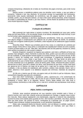 corajosa temperança, afastando de si todas as imundícies dos jogos circenses, para onde nunca
mais voltou.
       Depois venceu a resistência paterna para me escolher como mestre, e seu pai cedeu e
consentiu. Voltando a ser meu discípulo, foi envolvido comigo na superstição dos maniqueus,
apreciando neles aquela ostentação de continência, que ele julgava legítima e sincera. Na
verdade, porém, era um desvario sedutor, um laço onde caíam almas preciosas, ainda incapazes
de avaliar a sublimidade da virtude e, por isso mesmo, vítimas fáceis da aparência que mascara
uma virtude hipócrita e fingida.

                                        CAPÍTULO VIII

                                    A atração do anfiteatro

        Não querendo por nada deixar a carreira mundana, tão decantada por seus pais, partira
antes de mim para Roma, a fim de estudar Direito; lá se deixou arrebatar de modo incrível, e com
incrível avidez, pelos espetáculos de gladiadores.
        A princípio, detestava e aborrecia espetáculos semelhantes. Certa vez, encontrando-se
com alguns amigos e condiscípulos que voltavam de um jantar, apesar de resistir, foi arrastado
por eles com amigável violência para o anfiteatro, onde naquele dia se celebravam jogos funestos
e cruéis.
        Dizia-lhes Alípio: “Mesmo que arrasteis para lá meu corpo, e o retenhais ali, podereis por
acaso obrigar minha alma e meus olhos a contemplar tais espetáculos? Estarei ali como ausente,
e assim triunfarei deles e de vós”. Mas eles, não fazendo caso de tais palavras, levaram-no, talvez
para verificar se poderia ou não cumprir a palavra.
        Quando chegaram, ocuparam os lugares que puderam, pois todo o anfiteatro já fervia nas
paixões mais selvagens. Alípio, fechando a porta dos olhos, proibiu que sua alma se envolvesse
em tal crueldade. E oxalá também tivesse tapado os ouvidos! Porque, em um lance da luta, foi tão
grande o clamor da multidão que, vencido pela curiosidade, e julgando-se preparado para
desprezar e vencer a cena, fosse o que fosse, abriu os olhos. Foi logo ferido na alma mais
profundamente do que a ferida física do gladiador a quem desejou contemplar e caiu. Sua queda
foi mais miserável que a do gladiador, causa de tantos gritos. Estes, entrando-lhe pelos ouvidos,
abriram-lhe os olhos, para ferir e abater sua alma, mais temerária do que forte, e tanto mais fraca
por apoiar-se em si mesma, em lugar de se apoiar em ti. Logo que viu sangue, bebeu junto a
crueldade, e não se afastou do espetáculo; pelo contrário, prestou mais atenção. Assim, sem o
saber, absorvia o furor popular e se deleitava naquela luta criminosa, inebriado de sangrento
prazer.
        Já não era o mesmo que ali viera, era agora mais um da turba à qual se misturara, digno
companheiro daqueles que para ali o arrastaram.
        Que mais direi? Contemplou o espetáculo, gritou, apaixonou-se, e foi contaminado de
louco ardor, que o estimulava a voltar, não só com os que o haviam levado, mas à sua frente, e
arrastando a outros. Mas tu te dignaste, Senhor, livrá-lo deste estado com mão forte e
misericordiosa, ensinando-o a não confiar em si, mas em ti, embora isto acontecesse muito tempo
depois.
                                         CAPÍTULO IX

                                 Alípio, ladrão a contragosto

      Contudo, essa aventura gravara-se em sua memória como remédio para o futuro. o
mesmo ocorreu com outro fato, quando ainda era estudante em Cartago, e seguia meus cursos.
Era meio-dia. Alípio estava repassando uma declamação, segundo o costume dos estudantes,
quando foi preso como ladrão pelos guardas do foro. Sem dúvida o permitiste, meu Deus, apenas
para que esse jovem, tão grande no futuro, começasse já a aprender que, ao julgar outrem,
ninguém deve condenar ninguém levianamente, e com temerária credulidade.
      Alípio, pois, passeava diante do tribunal, sozinho, com as tábuas e o estilete, quando um
jovem estudante, o verdadeiro ladrão, levando escondido um machado, sem que Alípio o
 