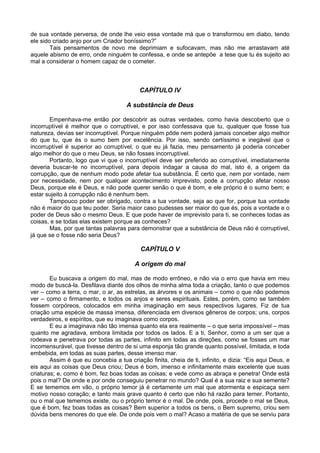 de sua vontade perversa, de onde lhe veio essa vontade má que o transformou em diabo, tendo
ele sido criado anjo por um Criador boníssimo?”
        Tais pensamentos de novo me deprimiam e sufocavam, mas não me arrastavam até
aquele abismo de erro, onde ninguém te confessa, e onde se antepõe a tese que tu és sujeito ao
mal a considerar o homem capaz de o cometer.



                                           CAPÍTULO IV

                                      A substância de Deus

       Empenhava-me então por descobrir as outras verdades, como havia descoberto que o
incorruptível é melhor que o corruptível, e por isso confessava que tu, qualquer que fosse tua
natureza, devias ser incorruptível. Porque ninguém pôde nem poderá jamais conceber algo melhor
do que tu, que és o sumo bem por excelência. Por isso, sendo certíssimo e inegável que o
incorruptível é superior ao corruptível, o que eu já fazia, meu pensamento já poderia conceber
algo melhor do que o meu Deus, se não fosses incorruptível.
       Portanto, logo que vi que o incorruptível deve ser preferido ao corruptível, imediatamente
deveria buscar-te no incorruptível, para depois indagar a causa do mal, isto é, a origem da
corrupção, que de nenhum modo pode afetar tua substância. É certo que, nem por vontade, nem
por necessidade, nem por qualquer acontecimento imprevisto, pode a corrupção afetar nosso
Deus, porque ele é Deus, e não pode querer senão o que é bom, e ele próprio é o sumo bem; e
estar sujeito à corrupção não é nenhum bem.
       Tampouco poder ser obrigado, contra a tua vontade, seja ao que for, porque tua vontade
não é maior do que teu poder. Seria maior caso pudesses ser maior do que és, pois a vontade e o
poder de Deus são o mesmo Deus. E que pode haver de imprevisto para ti, se conheces todas as
coisas, e se todas elas existem porque as conheces?
       Mas, por que tantas palavras para demonstrar que a substância de Deus não é corruptível,
já que se o fosse não seria Deus?

                                           CAPÍTULO V

                                         A origem do mal

        Eu buscava a origem do mal, mas de modo errôneo, e não via o erro que havia em meu
modo de buscá-la. Desfilava diante dos olhos de minha alma toda a criação, tanto o que podemos
ver – como a terra, o mar, o ar, as estrelas, as árvores e os animais – como o que não podemos
ver – como o firmamento, e todos os anjos e seres espirituais. Estes, porém, como se também
fossem corpóreos, colocados em minha imaginação em seus respectivos lugares. Fiz de tua
criação uma espécie de massa imensa, diferenciada em diversos gêneros de corpos; uns, corpos
verdadeiros, e espíritos, que eu imaginava como corpos.
        E eu a imaginava não tão imensa quanto ela era realmente – o que seria impossível – mas
quanto me agradava, embora limitada por todos os lados. E a ti, Senhor, como a um ser que a
rodeava e penetrava por todas as partes, infinito em todas as direções, como se fosses um mar
incomensurável, que tivesse dentro de si uma esponja tão grande quanto possível, limitada, e toda
embebida, em todas as suas partes, desse imenso mar.
        Assim é que eu concebia a tua criação finita, cheia de ti, infinito, e dizia: “Eis aqui Deus, e
eis aqui as coisas que Deus criou; Deus é bom, imenso e infinitamente mais excelente que suas
criaturas; e, como é bom, fez boas todas as coisas; e vede como as abraça e penetra! Onde está
pois o mal? De onde e por onde conseguiu penetrar no mundo? Qual é a sua raiz e sua semente?
E se tememos em vão, o próprio temor já é certamente um mal que atormenta e espicaça sem
motivo nosso coração; e tanto mais grave quanto é certo que não há razão para temer. Portanto,
ou o mal que tememos existe, ou o próprio temor é o mal. De onde, pois, procede o mal se Deus,
que é bom, fez boas todas as coisas? Bem superior a todos os bens, o Bem supremo, criou sem
dúvida bens menores do que ele. De onde pois vem o mal? Acaso a matéria de que se serviu para
 