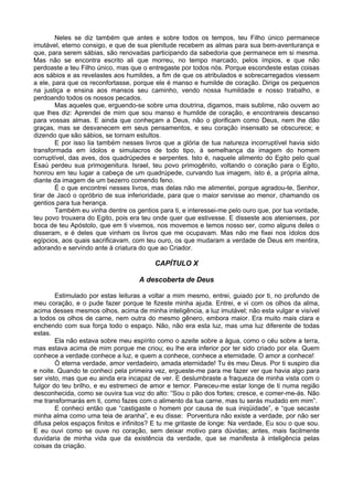 Neles se diz também que antes e sobre todos os tempos, teu Filho único permanece
imutável, eterno consigo, e que de sua plenitude recebem as almas para sua bem-aventurança e
que, para serem sábias, são renovadas participando da sabedoria que permanece em si mesma.
Mas não se encontra escrito ali que morreu, no tempo marcado, pelos ímpios, e que não
perdoaste a teu Filho único, mas que o entregaste por todos nós. Porque escondeste estas coisas
aos sábios e as revelastes aos humildes, a fim de que os atribulados e sobrecarregados viessem
a ele, para que os reconfortasse, porque ele é manso e humilde de coração. Dirige os pequenos
na justiça e ensina aos mansos seu caminho, vendo nossa humildade e nosso trabalho, e
perdoando todos os nossos pecados.
        Mas aqueles que, erguendo-se sobre uma doutrina, digamos, mais sublime, não ouvem ao
que lhes diz: Aprendei de mim que sou manso e humilde de coração, e encontrareis descanso
para vossas almas. E ainda que conheçam a Deus, não o glorificam como Deus, nem lhe dão
graças, mas se desvanecem em seus pensamentos, e seu coração insensato se obscurece; e
dizendo que são sábios, se tornam estultos.
        E por isso lia também nesses livros que a glória de tua natureza incorruptível havia sido
transformada em ídolos e simulacros de todo tipo, à semelhança da imagem do homem
corruptível, das aves, dos quadrúpedes e serpentes. Isto é, naquele alimento do Egito pelo qual
Esaú perdeu sua primogenitura. Israel, teu povo primogênito, voltando o coração para o Egito,
honrou em teu lugar a cabeça de um quadrúpede, curvando tua imagem, isto é, a própria alma,
diante da imagem de um bezerro comendo feno.
        É o que encontrei nesses livros, mas delas não me alimentei, porque agradou-te, Senhor,
tirar de Jacó o opróbrio de sua inferioridade, para que o maior servisse ao menor, chamando os
gentios para tua herança.
        Também eu vinha dentre os gentios para ti, e interessei-me pelo ouro que, por tua vontade,
teu povo trouxera do Egito, pois era teu onde quer que estivesse. E disseste aos atenienses, por
boca de teu Apóstolo, que em ti vivemos, nos movemos e temos nosso ser, como alguns deles o
disseram, e é deles que vinham os livros que me ocupavam. Mas não me fixei nos ídolos dos
egípcios, aos quais sacrificavam, com teu ouro, os que mudaram a verdade de Deus em mentira,
adorando e servindo ante à criatura do que ao Criador.

                                         CAPÍTULO X

                                    A descoberta de Deus

        Estimulado por estas leituras a voltar a mim mesmo, entrei, guiado por ti, no profundo de
meu coração, e o pude fazer porque te fizeste minha ajuda. Entrei, e vi com os olhos da alma,
acima desses mesmos olhos, acima de minha inteligência, a luz imutável; não esta vulgar e visível
a todos os olhos de carne, nem outra do mesmo gênero, embora maior. Era muito mais clara e
enchendo com sua força todo o espaço. Não, não era esta luz, mas uma luz diferente de todas
estas.
        Ela não estava sobre meu espírito como o azeite sobre a água, como o céu sobre a terra,
mas estava acima de mim porque me criou; eu lhe era inferior por ter sido criado por ela. Quem
conhece a verdade conhece a luz, e quem a conhece, conhece a eternidade. O amor a conhece!
        Ó eterna verdade, amor verdadeiro, amada eternidade! Tu és meu Deus. Por ti suspiro dia
e noite. Quando te conheci pela primeira vez, ergueste-me para me fazer ver que havia algo para
ser visto, mas que eu ainda era incapaz de ver. E deslumbraste a fraqueza de minha vista com o
fulgor do teu brilho, e eu estremeci de amor e temor. Pareceu-me estar longe de ti numa região
desconhecida, como se ouvira tua voz do alto: “Sou o pão dos fortes; cresce, e comer-me-ás. Não
me transformarás em ti, como fazes com o alimento da tua carne, mas tu serás mudado em mim”.
        E conheci então que “castigaste o homem por causa de sua iniqüidade”, e “que secaste
minha alma como uma teia de aranha”, e eu disse: Porventura não existe a verdade, por não ser
difusa pelos espaços finitos e infinitos? E tu me gritaste de longe: Na verdade, Eu sou o que sou.
E eu ouvi como se ouve no coração, sem deixar motivo para dúvidas; antes, mais facilmente
duvidaria de minha vida que da existência da verdade, que se manifesta à inteligência pelas
coisas da criação.
 