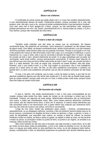 CAPÍTULO XI

                                      Deus e as criaturas

       E contemplei as outras coisas que estão abaixo de ti, e vi que nem existem absolutamente,
e nem absolutamente deixam de existir. Certamente existem, porque procedem de ti; mas não
existem, pois, não são o que tu és,, porque só existe verdadeiramente o que permanece imutável.
Com isso, para mim é bom apegar-me a Deus, porque, se não permanecer nele, tampouco
poderei permanecer em mim. ele, porém, permanecendo em si, renova todas as coisas, e tu és o
meu Senhor, porque não necessitas de meus bens.

                                          CAPÍTULO XII

                                   O mal e o bem da criação

        Também pode entender que são boas as coisas que se corrompem. Se fossem
sumamente boas, não poderiam se corromper, como tampouco o poderiam se não fossem boas
de algum modo. Com efeito, se fossem sumamente boas, seriam incorruptíveis; e se não tivessem
nenhuma bondade, nada haveria nelas que se pudesse corromper. Porque a corrupção é um mal,
e não poderia ser nociva se não diminuísse o bem real. Logo, ou a corrupção é inofensiva, o que é
impossível, ou, o que é certo, tudo o que se corrompe é privado de algum bem. E assim, se algo
for privado de todo o bem, deixará totalmente de existir. E se algo subsistisse sem já poder ser
corrompido, seria ainda melhor, porque permaneceria incorruptível. E haverá maior absurdo do
que afirmar que uma coisa se torna melhor pela perda de todo o bem? Logo, ser privado de todo o
bem é o nada absoluto. De onde se segue que, enquanto as coisas existem, elas são boas.
Portanto, tudo o que existe é bom; e o mal, cuja origem eu procurava, não é uma substância,
porque se o fosse seria um bem. De fato, ou ele seria substância incorruptível, e portanto um
grande bem; ou seria uma substância corruptível, que se não se poderia corromper se não fosse
boa.
        Vi pois, e foi para mim evidente, que tu eras o autor de todos os bens, e que não há em
absoluto substância alguma que não tenha sido criada por ti. E como não as fizeste todas iguais,
toas as coisas existem, porque cada uma por si é boa, e todas juntas muito boas, porque nosso
Deus fez todas as coisas muito boas.

                                         CAPÍTULO XIII

                                    Os louvores da criação

         E para ti, Senhor, não existe absolutamente o mal; e nem para universalidade da tua
criação; porque nada existe fora dela, capaz de romper ou de corromper a ordem que tu lhe
impuseste. Todavia, em algumas de suas partes, determinados elementos não se harmonizam
com outros, e estes são considerados maus. Mas, como esses mesmos elementos combinam
com outros, são da mesma forma bons, e bons em si mesmos. E mesmo esses elementos que
não concordam entre si se harmonizam com a parte inferior das criaturas que chamamos terra,
com seu céu cheio de nuvens e de ventos, como lhe é conveniente.
         Longe de mim dizer: Oxalá não existissem estas coisas! – Embora, considerando-as
separadamente, eu as desejasse melhores, somente o fato de existirem deveria bastar para eu te
louvar porque o proclamam os dragões da terra e todos os abismos; o fogo, o granizo, a neve, o
vento da tempestade, que executam tuas ordens; os montes e todas as colinas; as árvores
frutíferas e todos os cedros; as feras e todos os gados; os répteis e todas as aves; os reis da terra
e todos os povos; os príncipes e todos os juízes da terra, os jovens e as virgens, os anciões e as
crianças; todos louvam teu nome.
         Mas como também do alto dos céus é louvado, que seja louvado o nosso Deus, lá no alto
por todos os teus anjos, todas as potestades, o sol e a lua, todas as estrelas e a luz, os céus dos
céus, e a águas que estão sobre os céus glorificam teu nome, eu já não desejava nada melhor,
porque, considerando o todo, os elementos superiores me pareciam sem dúvida melhores que os
 