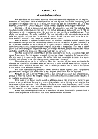 CAPÍTULO XXI

                                  A verdade das escrituras

        Por isso lancei-me avidamente sobre as veneráveis escrituras inspiradas por teu Espírito,
sobretudo ao do apóstolo Paulo. E desnaveceram em mim aquelas dificuldades nas quais julguei
descobrir contradições entre ele e seu texto, em desacordo com os testemunhos da Lei e dos
Profetas. Compreendi a unidade daqueles castos escritos, e aprendi a me alegrar com tremor.
        Comecei a lê-los e compreendi que tudo de verdadeiro que lera nos tratados dos
neoplatônicos se encontrava ali, mas com o aval da tua graça, para que aquele que vê não se
glorie como se não houvesse recebido não só o que vê, mas também a faculdade de ver. Com
efeito, que tem ele que não tenha recebido? E tu, que és imutável, não só o alertas para que te
veja, mas também para que seja curado, para te possuir. Aquele que está muito longe de te ver,
tome, contudo, o caminho para chegar a ti, para te ver e te possuir.
        Porque, embora o homem se deleite com a lei de Deus, segundo o homem interior, que
fará dessa outra lei que luta em seus membros contra a lei de seu espírito, e que o prende sob a
lei do pecado, impressa em seus membros? Porque tu és justo, Senhor; nós, porém, pecamos,
cometemos iniqüidades; procedemos como ímpios, e tua mão se fez pesada sobre nós, e é com
justiça que fomos entregues ao pecador antigo, ao príncipe da morte, porque ele persuadiu nossa
vontade a se conformar à sua, que não quis persistir com tua verdade.
        Que fará esse homem infeliz? Quem o livrará deste corpo de morte, senão tua graça, por
Jesus Cristo, nosso Senhor, a quem tu geraste co-eterno e criaste no princípio de teus caminhos,
ele, em quem o príncipe deste mundo não achou nada que merecesse a morte, e a quem,
contudo, matou? Com o que foi anulada a sentença que havia contra nós?
        Nada disso dizem os livros platônicos. Nem têm naquelas páginas esse sentimento de
piedade, as lágrimas da confissão, esse teu sacrifício, a alma abatida, esse coração contrito e
humilhado, nem a salvação de teu povo, nem a cidade prometida, nem o penhor do Espírito
Santo, nem o cálice de nossa redenção.
        Nos livros platônicos ninguém canta: “Minha alma não estará sujeita a Deus? Porque dele
procede minha salvação, pois é meu Deus e meu amparo, do qual não mais me apartarei.
        Ninguém ali ouvi o convite: Vinde a mim os que sofreis. Desdenham teus ensinamentos,
porque és manso e humilde de coração. Porque escondeste estas coisas dos sábios e doutos, e
as revelaste aos pequeninos.
        Uma coisa é ver de um monte agreste a pátria da paz, e não encontrar o caminho que
conduz a ela, e fatigar-se debalde por lugares inacessíveis, entre ataques e emboscadas dos
desertores fugitivos, com seu chefe, o leão e o dragão, e outra coisa é conhecer o caminho que
conduz até lá, defendido pelos cuidados do imperador celeste, e onde não roubam os desertores
da milícia do céu, pois eles o evitam como um suplício.
        Esses pensamentos penetravam-me as entranhas de modo maravilhoso, quando eu lia o
menor de teus apóstolos. Considerava tuas obras e enchia-me de assombro.
 
