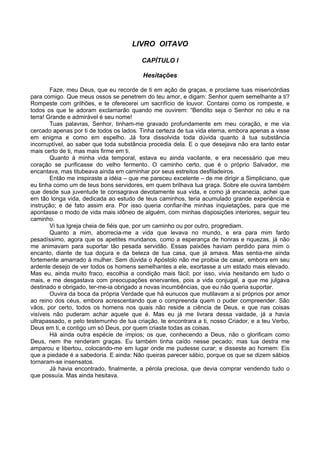 LIVRO OITAVO

                                         CAPÍTULO I

                                          Hesitações

        Faze, meu Deus, que eu recorde de ti em ação de graças, e proclame tuas misericórdias
para comigo. Que meus ossos se penetrem do teu amor, e digam: Senhor quem semelhante a ti?
Rompeste com grilhões, e te oferecerei um sacrifício de louvor. Contarei como os rompeste, e
todos os que te adoram exclamarão quando me ouvirem: “Bendito seja o Senhor no céu e na
terra! Grande e admirável é seu nome!
        Tuas palavras, Senhor, tinham-me gravado profundamente em meu coração, e me via
cercado apenas por ti de todos os lados. Tinha certeza de tua vida eterna, embora apenas a visse
em enigma e como em espelho. Já fora dissolvida toda dúvida quanto à tua substância
incorruptível, ao saber que toda substância procedia dela. E o que desejava não era tanto estar
mais certo de ti, mas mais firme em ti.
        Quanto à minha vida temporal, estava eu ainda vacilante, e era necessário que meu
coração se purificasse do velho fermento. O caminho certo, que é o próprio Salvador, me
encantava, mas titubeava ainda em caminhar por seus estreitos desfiladeiros.
        Então me inspiraste a idéia – que me pareceu excelente – de me dirigir a Simpliciano, que
eu tinha como um de teus bons servidores, em quem brilhava tua graça. Sobre ele ouvira também
que desde sua juventude te consagrava devotamente sua vida, e como já encanecia, achei que
em tão longa vida, dedicada ao estudo de teus caminhos, teria acumulado grande experiência e
instrução; e de fato assim era. Por isso queria confiar-lhe minhas inquietações, para que me
apontasse o modo de vida mais idôneo de alguém, com minhas disposições interiores, seguir teu
caminho.
        Vi tua Igreja cheia de fiéis que, por um caminho ou por outro, progrediam.
        Quanto a mim, aborrecia-me a vida que levava no mundo, e era para mim fardo
pesadíssimo, agora que os apetites mundanos, como a esperança de honras e riquezas, já não
me animavam para suportar tão pesada servidão. Essas paixões haviam perdido para mim o
encanto, diante de tua doçura e da beleza de tua casa, que já amava. Mas sentia-me ainda
fortemente amarrado à mulher. Sem dúvida o Apóstolo não me proibia de casar, embora em seu
ardente desejo de ver todos os homens semelhantes a ele, exortasse a um estado mais elevado.
Mas eu, ainda muito fraco, escolhia a condição mais fácil; por isso, vivia hesitando em tudo o
mais, e me desgastava com preocupações enervantes, pois a vida conjugal, a que me julgava
destinado e obrigado, ter-me-ia obrigado a novas incumbências, que eu não queria suportar.
        Ouvira da boca da própria Verdade que há eunucos que mutilavam a si próprios por amor
ao reino dos céus, embora acrescentando que o compreenda quem o puder compreender. São
vãos, por certo, todos os homens nos quais não reside a ciência de Deus, e que nas coisas
visíveis não puderam achar aquele que é. Mas eu já me livrara dessa vaidade, já a havia
ultrapassado, e pelo testemunho de tua criação, te encontrara a ti, nosso Criador, e a teu Verbo,
Deus em ti, e contigo um só Deus, por quem criaste todas as coisas.
        Há ainda outra espécie de ímpios; os que, conhecendo a Deus, não o glorificam como
Deus, nem lhe renderam graças. Eu também tinha caído nesse pecado; mas tua destra me
amparou e libertou, colocando-me em lugar onde me pudesse curar; e disseste ao homem: Eis
que a piedade é a sabedoria. E ainda: Não queiras parecer sábio, porque os que se dizem sábios
tornaram-se insensatos.
        Já havia encontrado, finalmente, a pérola preciosa, que devia comprar vendendo tudo o
que possuía. Mas ainda hesitava.
 