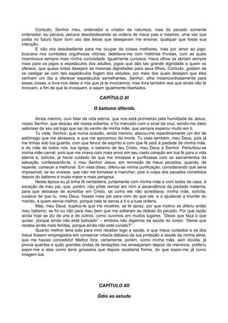 Contudo, Senhor meu, ordenador e criador da natureza, mas do pecado somente
ordenador, eu pecava; pecava desobedecendo as ordens de meus pais e mestres, uma vez que
podia no futuro fazer bom uso das letras que desejavam me ensinar, qualquer que fosse sua
intenção.
        E não era desobediente para me ocupar de coisas melhores, mas por amor ao jogo;
buscava nos combates orgulhosas vitórias; deleitava-me com histórias frívolas, com as quais
incentivava sempre mais minha curiosidade. Igualmente curiosos, meus olhos se abriam sempre
mais para os jogos e espetáculos dos adultos, jogos que dão tao grande dignidade a quem os
oferece, que quase todos desejam as mesmas dignidades para seus filhos. Contudo, gostam de
os castigar se com tais espetáculos fogem dos estudos, por meio dos quais desejam que eles
venham um dia a oferecer espetáculos semelhantes. Senhor, olha misericordiosamente para
essas coisas, e livra-nos delas a nós que já te invocamos; mas livra também aos que ainda não te
invocam, a fim de que te invoquem, e sejam igualmente libertados.

                                        CAPÍTULO XI

                                     O batismo diferido

        Ainda menino, ouvi falar da vida eterna, que nos está prometida pela humildade de Jesus,
nosso Senhor, que desceu até nossa soberba; e fui marcado com o sinal da cruz, sendo-me dado
saborear de seu sal logo que saí do ventre de minha mãe, que sempre esperou muito em ti.
        Tu viste, Senhor, que numa ocasião, ainda menino, atacou-me repentinamente um dor de
estômago que me abrasava, e que me aproximou da morte. Tu viste também, meu Deus, pois já
me tinhas sob tua guarda, com que fervor de espírito e com que fé pedi à piedade de minha mãe,
e da mãe de todos nós, tua Igreja, o batismo de teu Cristo, meu Deus e Senhor. Perturbou-se
minha mãe carnal, pois que me criava com mais amor em seu casto coração em tua fé para a vida
eterna e, solícita, já havia cuidado de que me iniciasse e purificasse com os sacramentos da
salvação, confessando-te, ó meu Senhor Jesus, em remissão de meus pecados, quando, de
repente, comecei a melhorar. Em vista disso, diferiu-se minha purificação, considerando que seria
impossível, se eu vivesse, que não me tornasse a manchar; pois a culpa dos pecados cometidos
depois do batismo é muito maior e mais perigosa.
        Nesta época eu já tinha fé verdadeira, juntamente com minha mãe e com todos da casa, à
exceção de meu pai, que, porém, não pôde vencer em mim a ascendência da piedade materna,
para que deixasse de acreditar em Cristo, tal como ele não acreditava; minha mãe, solícita,
cuidava de que tu, meu Deus, fosses mais pai para mim do que ele, e a ajudavas a triunfar do
marido, a quem servia melhor, porque nele te servia a ti e a tuas ordens.
        Mas, meu Deus, suplico-te que me mostres, se te apraz, por que motivo se diferiu então
meu batismo; se foi ou não para meu bem que me soltaram as rédeas do pecado. Por que razão
ainda hoje se diz de uns e de outros, como ouvimos em muitos lugares: “Deixe que faça o que
quiser, porque ainda não está batizado” – embora não digamos da saúde do corpo: “Deixe que
receba ainda mais feridas, porque ainda não está curado?”
        Quanto melhor teria sido para mim receber logo a saúde, e que meus cuidados e os dos
meus fossem empregados em conservar intacta debaixo da tua proteção a saúde da minha alma,
que me havias concedido! Melhor fora, certamente; porém, como minha mãe, sem dúvida, já
previa quantas e quão grandes ondas de tentações me ameaçariam depois da meninice, preferiu
expor-me a elas como terra grosseira que depois receberia forma, do que expor-me já como
imagem tua.




                                        CAPÍTULO XII

                                       Ódio ao estudo
 