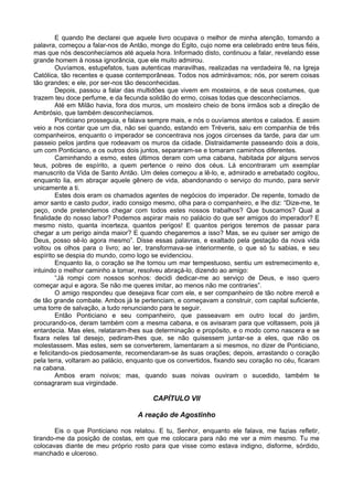 E quando lhe declarei que aquele livro ocupava o melhor de minha atenção, tomando a
palavra, começou a falar-nos de Antão, monge do Egito, cujo nome era celebrado entre teus fiéis,
mas que nós desconhecíamos até aquela hora. Informado disto, continuou a falar, revelando esse
grande homem à nossa ignorância, que ele muito admirou.
         Ouvíamos, estupefatos, tuas autenticas maravilhas, realizadas na verdadeira fé, na Igreja
Católica, tão recentes e quase contemporâneas. Todos nos admirávamos; nós, por serem coisas
tão grandes; e ele, por ser-nos tão desconhecidas.
         Depois, passou a falar das multidões que vivem em mosteiros, e de seus costumes, que
trazem teu doce perfume, e da fecunda solidão do ermo, coisas todas que desconhecíamos.
         Até em Milão havia, fora dos muros, um mosteiro cheio de bons irmãos sob a direção de
Ambrósio, que também desconhecíamos.
         Ponticiano prosseguia, e falava sempre mais, e nós o ouvíamos atentos e calados. E assim
veio a nos contar que um dia, não sei quando, estando em Tréveris, saiu em companhia de três
companheiros, enquanto o imperador se concentrava nos jogos circenses da tarde, para dar um
passeio pelos jardins que rodeavam os muros da cidade. Distraidamente passeando dois a dois,
um com Ponticiano, e os outros dois juntos, separaram-se e tomaram caminhos diferentes.
         Caminhando a esmo, estes últimos deram com uma cabana, habitada por alguns servos
teus, pobres de espírito, a quem pertence o reino dos céus. Lá encontraram um exemplar
manuscrito da Vida de Santo Antão. Um deles começou a lê-lo, e, admirado e arrebatado cogitou,
enquanto lia, em abraçar aquele gênero de vida, abandonando o serviço do mundo, para servir
unicamente a ti.
         Estes dois eram os chamados agentes de negócios do imperador. De repente, tomado de
amor santo e casto pudor, irado consigo mesmo, olha para o companheiro, e lhe diz: “Dize-me, te
peço, onde pretendemos chegar com todos estes nossos trabalhos? Que buscamos? Qual a
finalidade do nosso labor? Podemos aspirar mais no palácio do que ser amigos do imperador? E
mesmo nisto, quanta incerteza, quantos perigos! E quantos perigos teremos de passar para
chegar a um perigo ainda maior? E quando chegaremos a isso? Mas, se eu quiser ser amigo de
Deus, posso sê-lo agora mesmo”. Disse essas palavras, e exaltado pela gestação da nova vida
voltou os olhos para o livro; ao ler, transformava-se interiormente, o que só tu sabias, e seu
espírito se despia do mundo, como logo se evidenciou.
         Enquanto lia, o coração se lhe tornou um mar tempestuoso, sentiu um estremecimento e,
intuindo o melhor caminho a tomar, resolveu abraçá-lo, dizendo ao amigo:
         “Já rompi com nossos sonhos: decidi dedicar-me ao serviço de Deus, e isso quero
começar aqui e agora. Se não me queres imitar, ao menos não me contraries”.
         O amigo respondeu que desejava ficar com ele, e ser companheiro de tão nobre mercê e
de tão grande combate. Ambos já te pertenciam, e começavam a construir, com capital suficiente,
uma torre de salvação, a tudo renunciando para te seguir.
         Então Ponticiano e seu companheiro, que passeavam em outro local do jardim,
procurando-os, deram também com a mesma cabana, e os avisaram para que voltassem, pois já
entardecia. Mas eles, relataram-lhes sua determinação e propósito, e o modo como nascera e se
fixara neles tal desejo, pediram-lhes que, se não quisessem juntar-se a eles, que não os
molestassem. Mas estes, sem se converterem, lamentaram a si mesmos, no dizer de Ponticiano,
e felicitando-os piedosamente, recomendaram-se às suas orações; depois, arrastando o coração
pela terra, voltaram ao palácio, enquanto que os convertidos, fixando seu coração no céu, ficaram
na cabana.
         Ambos eram noivos; mas, quando suas noivas ouviram o sucedido, também te
consagraram sua virgindade.

                                        CAPÍTULO VII

                                   A reação de Agostinho

       Eis o que Ponticiano nos relatou. E tu, Senhor, enquanto ele falava, me fazias refletir,
tirando-me da posição de costas, em que me colocara para não me ver a mim mesmo. Tu me
colocavas diante de meu próprio rosto para que visse como estava indigno, disforme, sórdido,
manchado e ulceroso.
 