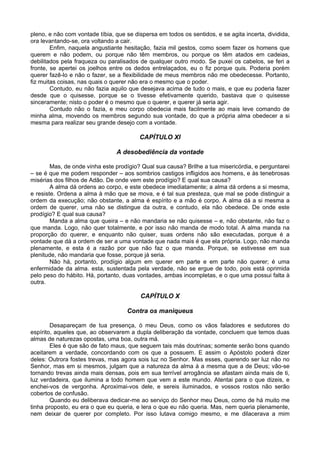 pleno, e não com vontade tíbia, que se dispersa em todos os sentidos, e se agita incerta, dividida,
ora levantando-se, ora voltando a cair.
        Enfim, naquela angustiante hesitação, fazia mil gestos, como soem fazer os homens que
querem e não podem, ou porque não têm membros, ou porque os têm atados em cadeias,
debilitados pela fraqueza ou paralisados de qualquer outro modo. Se puxei os cabelos, se feri a
fronte, se apertei os joelhos entre os dedos entrelaçados, eu o fiz porque quis. Poderia porém
querer fazê-lo e não o fazer, se a flexibilidade de meus membros não me obedecesse. Portanto,
fiz muitas coisas, nas quais o querer não era o mesmo que o poder.
        Contudo, eu não fazia aquilo que desejava acima de tudo o mais, e que eu poderia fazer
desde que o quisesse, porque se o tivesse efetivamente querido, bastava que o quisesse
sinceramente; nisto o poder é o mesmo que o querer, e querer já seria agir.
        Contudo não o fazia, e meu corpo obedecia mais facilmente ao mais leve comando de
minha alma, movendo os membros segundo sua vontade, do que a própria alma obedecer a si
mesma para realizar seu grande desejo com a vontade.

                                         CAPÍTULO XI

                                A desobediência da vontade

        Mas, de onde vinha este prodígio? Qual sua causa? Brilhe a tua misericórdia, e perguntarei
– se é que me podem responder – aos sombrios castigos infligidos aos homens, e às tenebrosas
misérias dos filhos de Adão. De onde vem este prodígio? E qual sua causa?
        A alma dá ordens ao corpo, e este obedece imediatamente; a alma dá ordens a si mesma,
e resiste. Ordena a alma à mão que se mova, e é tal sua presteza, que mal se pode distinguir a
ordem da execução; não obstante, a alma é espírito e a mão é corpo. A alma dá a si mesma a
ordem de querer, uma não se distingue da outra, e contudo, ela não obedece. De onde este
prodígio? E qual sua causa?
        Manda a alma que queira – e não mandaria se não quisesse – e, não obstante, não faz o
que manda. Logo, não quer totalmente, e por isso não manda de modo total. A alma manda na
proporção do querer, e enquanto não quiser, suas ordens não são executadas, porque é a
vontade que dá a ordem de ser a uma vontade que nada mais é que ela própria. Logo, não manda
plenamente, e esta é a razão por que não faz o que manda. Porque, se estivesse em sua
plenitude, não mandaria que fosse, porque já seria.
        Não há, portanto, prodígio algum em querer em parte e em parte não querer; é uma
enfermidade da alma. esta, sustentada pela verdade, não se ergue de todo, pois está oprimida
pelo peso do hábito. Há, portanto, duas vontades, ambas incompletas, e o que uma possui falta à
outra.

                                          CAPÍTULO X

                                    Contra os maniqueus

        Desapareçam de tua presença, ó meu Deus, como os vãos faladores e sedutores do
espírito, aqueles que, ao observarem a dupla deliberação da vontade, concluem que temos duas
almas de naturezas opostas, uma boa, outra má.
        Eles é que são de fato maus, que seguem tais más doutrinas; somente serão bons quando
aceitarem a verdade, concordando com os que a possuem. E assim o Apóstolo poderá dizer
deles: Outrora fostes trevas, mas agora sois luz no Senhor. Mas esses, querendo ser luz não no
Senhor, mas em si mesmos, julgam que a natureza da alma á a mesma que a de Deus; vão-se
tornando trevas ainda mais densas, pois em sua terrível arrogância se afastam ainda mais de ti,
luz verdadeira, que ilumina a todo homem que vem a este mundo. Atentai para o que dizeis, e
enchei-vos de vergonha. Aproximai-vos dele, e sereis iluminados, e vossos rostos não serão
cobertos de confusão.
        Quando eu deliberava dedicar-me ao serviço do Senhor meu Deus, como de há muito me
tinha proposto, eu era o que eu queria, e lera o que eu não queria. Mas, nem queria plenamente,
nem deixar de querer por completo. Por isso lutava comigo mesmo, e me dilacerava a mim
 
