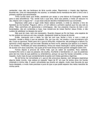 cantarolar; mas não me lembrava de tê-la ouvido antes. Reprimindo o ímpeto das lágrimas,
levantei-me. Uma só interpretação me ocorreu: a vontade divina mandava-me abrir o livro e ler o
primeiro capitulo que encontrasse.
        Tinha ouvido dizer que Antão, assistindo por acaso a uma leitura do Evangelho, tomara
para si esta advertência: “Vai, vende tudo o que tens, dá-lo aos pobres, e terás um tesouro no
céu; depois vem e segue-me” – e que esse oráculo decidira imediatamente sua conversão.
        Depressa voltei para o lugar onde Alípio estava sentado, e onde eu deixara o livro do
Apóstolo ao me levantar. Peguei-o, abri-o, e li em silêncio o primeiro capítulo que me caiu sob os
olhos: “Não caminheis em glutonarias e embriaguez, não nos prazeres impuros do leito e em
leviandades, não em contendas e rixas; mas revesti-vos de nosso Senhor Jesus Cristo, e não
cuideis de satisfazer os desejos da carne”.
        Não quis ler mais, nem era necessário. Quando cheguei ao fim da frase, uma espécie de
luz de certeza se insinuou em meu coração, dissipando todas as trevas de dúvida.
        Então, marcando com o dedo, ou não sei com que, fechei o livro, e com o rosto já
tranqüilo, revelei a Alípio o que se passara. Ele, por sua vez, me revelou o que acontecera com
ele, e que eu ignorava. Pediu para ver o que eu tinha lido; mostrei-lhe, ele prosseguiu a leitura. Eu
ignorava o texto seguinte, que era este: Recebei ao fraco na fé, palavras que aplicou a si mesmo,
e mo revelou. Fortificado por essa advertência, firmou-se nessa resolução e santo propósito, bem
de acordo com seus costumes, nos quais já há muito tempo tomara grande vantagem sobre mim.
        Fomos depois à procura de minha mãe, que ao saber do sucedido, ficou radiante.
Contamo-lhe como o caso se passara; ela exultou, triunfante e bendizendo a ti, que és poderoso
para dar-nos mais do que pedimos ou entendemos, porque via que lhe havias concedido, a meu
respeito, muito mais do que constantemente te pedia com tristes gemidos e lágrimas.
        De tal forma me converteste a ti, que já não procurava esposa, nem abrigava esperança
alguma deste mundo, mas estava já naquela “regra de fé” em que há tantos anos me havias
mostrado à minha mãe. E assim converteste seu pranto em alegria, muito mais fecunda do que
havia desejado, e muito mais preciosa e pura do que a que podia esperar dos netos nascidos de
minha carne.
 
