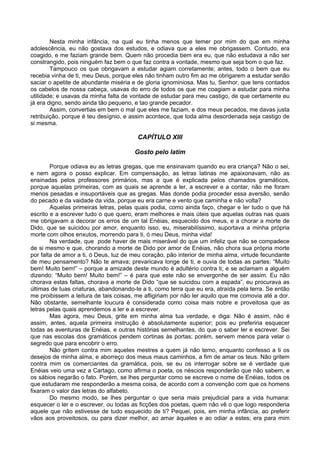 Nesta minha infância, na qual eu tinha menos que temer por mim do que em minha
adolescência, eu não gostava dos estudos, e odiava que a eles me obrigassem. Contudo, era
coagido, e me faziam grande bem. Quem não procedia bem era eu, que não estudava a não ser
constrangido, pois ninguém faz bem o que faz contra a vontade, mesmo que seja bom o que faz.
        Tampouco os que obrigavam a estudar agiam corretamente; antes, todo o bem que eu
recebia vinha de ti, meu Deus, porque eles não tinham outro fim ao me obrigarem a estudar senão
saciar o apetite de abundante miséria e de gloria ignominiosa. Mas tu, Senhor, que tens contados
os cabelos de nossa cabeça, usavas do erro de todos os que me coagiam a estudar para minha
utilidade; e usavas da minha falta de vontade de estudar para meu castigo, de que certamente eu
já era digno, sendo ainda tão pequeno, e tao grande pecador.
        Assim, convertias em bem o mal que eles me faziam, e dos meus pecados, me davas justa
retribuição, porque é teu desígnio, e assim acontece, que toda alma desordenada seja castigo de
si mesma.

                                        CAPÍTULO XIII

                                       Gosto pelo latim

        Porque odiava eu as letras gregas, que me ensinavam quando eu era criança? Não o sei,
e nem agora o posso explicar. Em compensação, as letras latinas me apaixonavam, não as
ensinadas pelos professores primários, mas a que é explicada pelos chamados gramáticos,
porque aquelas primeiras, com as quais se aprende a ler, a escrever e a contar, não me foram
menos pesadas e insuportáveis que as gregas. Mas donde podia proceder essa aversão, senão
do pecado e da vaidade da vida, porque eu era carne e vento que caminha e não volta?
        Aquelas primeiras letras, pelas quais podia, como ainda faço, chegar e ler tudo o que há
escrito e a escrever tudo o que quero, eram melhores e mais úteis que aquelas outras nas quais
me obrigavam a decorar os erros de um tal Enéias, esquecido dos meus, e a chorar a morte de
Dido, que se suicidou por amor, enquanto isso, eu, miserabilíssimo, suportava a minha própria
morte com olhos enxutos, morrendo para ti, ó meu Deus, minha vida!
        Na verdade, que pode haver de mais miserável do que um infeliz que não se compadece
de si mesmo e que, chorando a morte de Dido por amor de Enéias, não chora sua própria morte
por falta de amor a ti, ó Deus, luz de meu coração, pão interior de minha alma, virtude fecundante
de meu pensamento? Não te amava; prevaricava longe de ti, e ouvia de todas as partes: “Muito
bem! Muito bem!” – porque a amizade deste mundo é adultério contra ti; e se aclamam a alguém
dizendo: “Muito bem! Muito bem!” – é para que este não se envergonhe de ser assim. Eu não
chorava estas faltas, chorava a morte de Dido “que se suicidou com a espada”, eu procurava as
últimas de tuas criaturas, abandonando-te a ti, como terra que eu era, atraída pela terra. Se então
me proibissem a leitura de tais coisas, me afligiriam por não ler aquilo que me comovia até a dor.
Não obstante, semelhante loucura é considerada como coisa mais nobre e proveitosa que as
letras pelas quais aprendemos a ler e a escrever.
        Mas agora, meu Deus, grite em minha alma tua verdade, e diga: Não é assim, não é
assim, antes, aquela primeira instrução é absolutamente superior; pois eu preferiria esquecer
todas as aventuras de Enéias, e outras histórias semelhantes, do que o saber ler e escrever. Sei
que nas escolas dos gramáticos pendem cortinas às portas; porém, servem menos para velar o
segredo que para encobrir o erro.
        Não gritem contra mim aqueles mestres a quem já não temo, enquanto confesso a ti os
desejos de minha alma, e aborreço dos meus maus caminhos, a fim de amar os teus. Não gritem
contra mim os comerciantes da gramática, pois, se eu os interrogar sobre se é verdade que
Enéias veio uma vez a Cartago, como afirma o poeta, os néscios responderão que não sabem, e
os sábios negarão o fato. Porém, se lhes perguntar como se escreve o nome de Enéias, todos os
que estudaram me responderão a mesma coisa, de acordo com a convenção com que os homens
fixaram o valor das letras do alfabeto.
        Do mesmo modo, se lhes perguntar o que seria mais prejudicial para a vida humana:
esquecer o ler e o escrever, ou todas as ficções dos poetas, quem não vê o que logo responderia
aquele que não estivesse de tudo esquecido de ti? Pequei, pois, em minha infância, ao preferir
vãos aos proveitosos, ou para dizer melhor, ao amar àqueles e ao odiar a estes; era para mim
 
