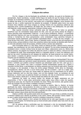 CAPÍTULO IV

                                     A doçura dos salmos

         Por fim, chegou o dia da libertação da profissão de retórico, da qual já me libertara em
pensamento. Assim aconteceu. Livraste minha língua da tarefa de que há havias livrado meu
coração. Eu te bendizia contente, e parti com todos os meus, para a quinta de Verecundo. O que
lá realizei nas letras, já a teu serviço, mas ainda com a respiração ofegante, como durante uma
pausa da luta, e ainda respirando da soberba da erudição, é atestado pelos livros nos quais
anotava meus debates com meus amigos ou comigo mesmo em tua presença (refere-se aos
seguintes livros: Contra Acadêmicos, De beata vita, De ordine e dos Solilóquios). Do que tratei
com Nebrídio, então ausente, claramente o indicam minhas cartas.
         Mas quando encontrei tempo suficiente para dar testemunho de todos os grandes
benefícios que me concedeste nessa época da vida, uma vez que tenho pressa de chegar a
outros assuntos mais importantes? Volta-me – e me é doce confessá-lo, Senhor – a lembrança
dos estímulos internos com que me domaste; o modo como me aplanaste a alma derrubando as
colinas e montanhas de meus pensamentos; como endireitaste meus caminhos tortuosos e
suavizasse minhas asperezas; como também submeteste Alípio – o irmão de meu coração – ao
nome de teu Filho único, Jesus Cristo, Senhor e Salvador nosso, nome que ele mal suportava em
minhas obras, porque preferia o cheiro dos soberbos cedros das escolas, já abatidos pelo Senhor,
ao odor das salutares ervas de tua Igreja, antídoto contra o veneno das serpentes.
         Que invocações elevei a ti, meu Deus, lendo os Salmos de Davi, cânticos de fé, hinos de
piedade, que expulsavam de mim todo sentimento de orgulho? Eu era ainda inexperiente de teu
verdadeiro amor, e dividia minhas horas de lazer com Alípio, catecúmeno como eu. Minha mãe
estava conosco. Ao aspecto da mulher ela aliava fé varonil, a calma da velhice, a ternura de mãe
e a piedade de cristã. Que exclamações elevei a ti naqueles salmos, e como me inflamava com
eles em teu amor! Incendiava-me em desejos de recitá-los, se fosse possível, ao mundo inteiro,
para rebater a soberba do gênero humano! Com efeito, em todo o mundo se cantam. Não há
ninguém que se subtraia a teu calor.
         Com que veemente e dolorosa indagação me levantava contra os maniqueístas! E de novo
me compadecia deles por ignorarem esses sacramentos, esses remédios, investindo loucamente
contra o antídoto que poderia curá-los! Gostaria que estivessem perto de mim, sem que eu o
soubesse, e que vissem meu rosto e ouvissem minhas exclamações quando lia o Salmo 4
naquelas minhas férias, e percebessem os efeitos salutares que me produzia este salmo: Quando
te invoquei, tu me escutaste, ó Deus de minha justiça! Dilataste minha alma na tribulação.
Compadece-te, Senhor, de mim, e ouve minha prece. Se me ouvissem – sem eu o saber, para
que não pensassem que eram por causa deles as palavras que eu entremeava às do salmo,
porque realmente nem eu diria tais coisas, nem as diria daquele modo, se soubesse da sua
presença; e, mesmo que as palavras fossem as mesmas, ele não as entenderiam como eu as
dizia a mim mesmo, diante de ti, na íntima efusão dos afetos de minha alma.
         Estremeci de medo, ao mesmo tempo me abrasei de alegre esperança em tua
misericórdia, ó Pai! E todos estes sentimentos saíam pelos meus olhos e pela voz quando,
dirigindo-se para nós, teu Espírito de bondade nos dizia: Filhos dos homens, até quando sereis
duros de coração? Por que amais a vaidade e buscais a mentira?
         Também eu tinha amado a vaidade e buscado a mentira. Mas tu, Senhor, já havias
glorificado teu eleito, ressuscitando-o de entre os mortos e colocando-o à tua direita, de onde
haveria de nos enviar, segundo a promessa, o Paráclito, o Espírito da Verdade. O Senhor estava
glorificado, ressuscitando de entre os mortos, e subindo aos céus. Antes o Espírito ainda não tinha
sido dado, porque Jesus ainda não tinha sido glorificado.
         Clama o profeta: Até quando sereis duros de coração? Por que amais a vaidade e buscais
a mentira? Sabeis que o Senhor já glorificou a seu santo. Clama: Até quando? Clama: Sabei! – E
eu sem o saber durante tanto tempo, amando a vaidade e buscando a mentira!
         Por isso tremi quando o ouvi, porque me lembrei de ter sido igual àqueles a quem tais
palavras eram dirigidas. Os fantasmas que eu havia tomado pela verdade nada mais eram do que
vaidade e mentira.
         Ah! As queixas fortes e profundas que me inspiravam a dor da recordação! Oxalá as
tivessem ouvido os que ainda amam a vaidade e buscam a mentira! Talvez também se
 