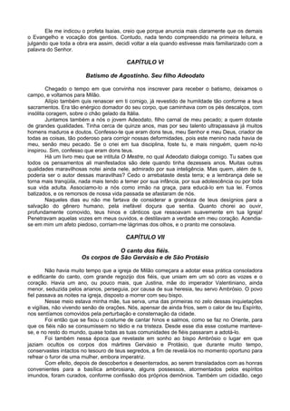 Ele me indicou o profeta Isaías, creio que porque anuncia mais claramente que os demais
o Evangelho e vocação dos gentios. Contudo, nada tendo compreendido na primeira leitura, e
julgando que toda a obra era assim, decidi voltar a ela quando estivesse mais familiarizado com a
palavra do Senhor.

                                         CAPÍTULO VI

                        Batismo de Agostinho. Seu filho Adeodato

        Chegado o tempo em que convinha nos inscrever para receber o batismo, deixamos o
campo, e voltamos para Milão.
        Alípio também quis renascer em ti comigo, já revestido de humildade tão conforme a teus
sacramentos. Era tão enérgico domador do seu corpo, que caminhava com os pés descalços, com
insólita coragem, sobre o chão gelado da Itália.
        Juntamos também a nós o jovem Adeodato, filho carnal de meu pecado; a quem dotaste
de grandes qualidades. Tinha cerca de quinze anos, mas por seu talento ultrapassava já muitos
homens maduros e doutos. Confesso-te que eram dons teus, meu Senhor e meu Deus, criador de
todas as coisas, tão poderoso para corrigir nossas deformidades, pois este menino nada havia de
meu, senão meu pecado. Se o criei em tua disciplina, foste tu, e mais ninguém, quem no-lo
inspirou. Sim, confesso que eram dons teus.
        Há um livro meu que se intitula O Mestre, no qual Adeodato dialoga comigo. Tu sabes que
todos os pensamentos ali manifestados são dele quando tinha dezesseis anos. Muitas outras
qualidades maravilhosas notei ainda nele, admirado por sua inteligência. Mas quem, além de ti,
poderia ser o autor dessas maravilhas? Cedo o arrebataste desta terra; e a lembrança dele se
torna mais tranqüila, nada mais tendo a temer por sua infância, por sua adolescência ou por toda
sua vida adulta. Associamo-lo a nós como irmão na graça, para educá-lo em tua lei. Fomos
batizados, e os remorsos de nossa vida passada se afastaram de nós.
        Naqueles dias eu não me fartava de considerar a grandeza de teus desígnios para a
salvação do gênero humano, pela inefável doçura que sentia. Quanto chorei ao ouvir,
profundamente comovido, teus hinos e cânticos que ressoavam suavemente em tua Igreja!
Penetravam aquelas vozes em meus ouvidos, e destilavam a verdade em meu coração. Acendia-
se em mim um afeto piedoso, corriam-me lágrimas dos olhos, e o pranto me consolava.

                                         CAPÍTULO VII

                                   O canto dos fiéis.
                      Os corpos de São Gervásio e de São Protásio

         Não havia muito tempo que a igreja de Milão começara a adotar essa prática consoladora
e edificante do canto, com grande regozijo dos fiéis, que uniam em um só coro as vozes e o
coração. Havia um ano, ou pouco mais, que Justina, mãe do imperador Valentiniano, ainda
menor, seduzida pelos arianos, perseguia, por causa de sua heresia, teu servo Ambrósio. O povo
fiel passava as noites na igreja, disposto a morrer com seu bispo.
         Nesse meio estava minha mãe, tua serva, uma das primeiras no zelo dessas inquietações
e vigílias, não vivendo senão de orações. Nós, apensar de ainda frios, sem o calor de teu Espírito,
nos sentíamos comovidos pela perturbação e consternação da cidade.
         Foi então que se fixou o costume de cantar hinos e salmos, como se faz no Oriente, para
que os fiéis não se consumissem no tédio e na tristeza. Desde esse dia esse costume manteve-
se, e no resto do mundo, quase todas as tuas comunidades de fiéis passaram a adotá-lo.
         Foi também nessa época que revelaste em sonho ao bispo Ambrósio o lugar em que
jaziam ocultos os corpos dos mártires Gervásio e Protásio, que durante muito tempo,
conservastes intactos no tesouro de teus segredos, a fim de revelá-los no momento oportuno para
refrear o furor de uma mulher, embora imperatriz.
         Com efeito, depois de descobertos e desenterrados, ao serem transladados com as honras
convenientes para a basílica ambrosiana, alguns possessos, atormentados pelos espíritos
imundos, foram curados, conforme confissão dos próprios demônios. Também um cidadão, cego
 