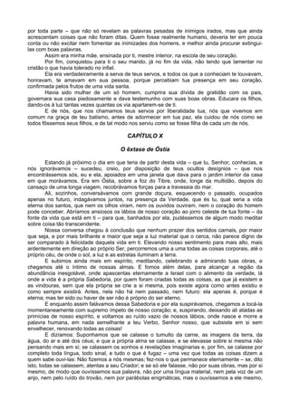 por toda parte – que não só revelam as palavras pesadas de inimigos irados, mas que ainda
acrescentam coisas que não foram ditas. Quem fosse realmente humano, deveria ter em pouca
conta ou não excitar nem fomentar as inimizades dos homens, e melhor ainda procurar extingui-
las com boas palavras.
        Assim era minha mãe, ensinada por ti, mestre interior, na escola de seu coração.
        Por fim, conquistou para ti o seu marido, já no fim da vida, não tendo que lamentar no
cristão o que havia tolerado no infiel.
        Ela era verdadeiramente a serva de teus servos, e todos os que a conheciam te louvavam,
honravam, te amavam em sua pessoa, porque percebiam tua presença em seu coração,
confirmada pelos frutos de uma vida santa.
        Havia sido mulher de um só homem, cumprira sua dívida de gratidão com os pais,
governara sua casa piedosamente e dava testemunho com suas boas obras. Educara os filhos,
dando-os à luz tantas vezes quantas os via apartarem-se de ti.
        E de nós, que nos chamamos teus servos por liberalidade tua, nós que vivemos em
comum na graça de teu batismo, antes de adormecer em tua paz, ela cuidou de nós como se
todos fôssemos seus filhos, e de tal modo nos serviu como se fosse filha de cada um de nós.

                                          CAPÍTULO X

                                       O êxtase de Óstia

        Estando já próximo o dia em que teria de partir desta vida – que tu, Senhor, conhecias, e
nós ignorávamos – sucedeu, creio, por disposição de teus ocultos desígnios – que nos
encontrássemos sós, eu e ela, apoiados em uma janela que dava para o jardim interior da casa
em que morávamos. Era em Óstia, sobre a foz do Tibre, onde, longe da multidão, depois do
cansaço de uma longa viagem, recobrávamos forças para a travessia do mar.
        Ali, sozinhos, conversávamos com grande doçura, esquecendo o passado, ocupados
apenas no futuro, indagávamos juntos, na presença da Verdade, que és tu, qual seria a vida
eterna dos santos, que nem os olhos viram, nem os ouvidos ouviram, nem o coração do homem
pode conceber. Abríamos ansiosos os lábios de nosso coração ao jorro celeste de tua fonte – da
fonte da vida que está em ti – para que, banhados por ela, pudéssemos de algum modo meditar
sobre coisa tão transcendente.
        Nossa conversa chegou à conclusão que nenhum prazer dos sentidos carnais, por maior
que seja, e por mais brilhante e maior que seja a luz material que o cerca, não parece digno de
ser comparado à felicidade daquela vida em ti. Elevando nosso sentimento para mais alto, mais
ardentemente em direção ao próprio Ser, percorremos uma a uma todas as coisas corporais, até o
próprio céu, de onde o sol, a luz e as estrelas iluminam a terra.
        E subimos ainda mais em espírito, meditando, celebrando e admirando tuas obras, e
chegamos até o íntimo de nossas almas. E fomos além delas, para alcançar a região da
abundância inesgotável, onde apascentas eternamente a Israel com o alimento da verdade, lá
onde a vida é a própria Sabedoria, por quem foram criadas todas as coisas, as que já existem e
as vindouras, sem que ela própria se crie a si mesma, pois existe agora como antes existiu e
como sempre existirá. Antes, nela não há nem passado, nem futuro: ela apenas é, porque é
eterna; mas ter sido ou haver de ser não é próprio do ser eterno.
        E enquanto assim falávamos dessa Sabedoria e por ela suspirávamos, chegamos a tocá-la
momentaneamente com supremo ímpeto de nosso coração; e, suspirando, deixando ali atadas as
primícias de nosso espírito, e voltamos ao ruído vazio de nossos lábios, onde nasce e morre a
palavra humana, em nada semelhante a teu Verbo, Senhor nosso, que subsiste em si sem
envelhecer, renovando todas as coisas!
        E dizíamos: Suponhamos que se calasse o tumulto da carne, as imagens da terra, da
água, do ar e até dos céus; e que a própria alma se calasse, e se elevasse sobre si mesma não
pensando mais em si; se calassem os sonhos e revelações imaginarias e, por fim, se calasse por
completo toda língua, todo sinal, e tudo o que é fugaz – uma vez que todas as coisas dizem a
quem sabe ouvi-las: Não fizemos a nós mesmas; fez-nos o que permanece eternamente – se, dito
isto, todas se calassem, atentas a seu Criador; e se só ele falasse, não por suas obras, mas por si
mesmo, de modo que ouvíssemos sua palavra, não por uma língua material, nem pela voz de um
anjo, nem pelo ruído do trovão, nem por parábolas enigmáticas, mas o ouvíssemos a ele mesmo,
 