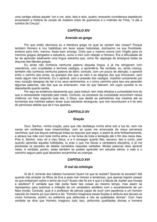uma cantiga odiosa aquele “um e um, dois; dois e dois, quatro; enquanto considerava espetáculo
encantador a história do cavalo de madeira cheio de guerreiros e o incêndio de Tróia, “e até a
sombra de Creuza”.

                                         CAPÍTULO XIV

                                       Aversão ao grego

       Por que então aborrecia eu a literatura grega na qual se cantam tais coisas? Porque
também Homero é mui habilidoso em tecer essas historietas, dulcíssimo na sua frivolidade,
embora para mim, menino, fosse bem amargo. Creio que o mesmo ocorra com Virgilio para os
meninos gregos obrigados a estudá-lo, como a mim com relação a Homero. Era a dificuldade de
ter de aprender totalmente uma língua estranha que, como fel, aspergia de amargura todas as
doçuras das fábulas gregas.
       Eu ainda não conhecia nenhuma palavra daquela língua, e já me obrigavam com
veemência, com crueldades e terríveis castigos, a aprendê-la. Na verdade, eu, ainda criança,
também não conhecia nenhuma palavra de latim; contudo, com um pouco de atenção, o aprendi
entre o carinho das amas, os gracejos dos que se riam e as alegrias dos que brincavam, sem
medo algum nem tormento. Eu o aprendi, sem a pressão dos castigos, impelido unicamente por
meu coração desejoso de dar à luz seus sentimentos, e o único caminho para isso era aprender
algumas palavras, não dos que as ensinavam, mas do que falavam, em cujos ouvidos ia eu
depositando quanto sentia.
       Por aqui se evidencia claramente que, para instruir, tem mais eficácia e curiosidade livre do
que a necessidade inspirada pelo medo. Contudo, os excessos da curiosidade encontram nessa
violência um freio segundo tuas leis, ó Deus; que desde as palmatórias dos mestres até os
tormentos dos mártires sabem dosar suas salutares amarguras, que nos reconduzem a ti do seio
do pernicioso deleite que de ti nos apartara.

                                         CAPÍTULO XV

                                             Oração

       Ouvi, Senhor, minha oração, para que não desfaleça minha alma sob a tua lei, nem me
canse em confessar tuas misericórdias, com as quais me arrancaste de meus perversos
caminhos; que tua doçura sobrepuje todas as doçuras que segui, e assim te ame fortissimamente,
e abrace tua mão com toda minha alma, e me livres de toda a tentação até o fim dos meus dias.
Pois é, Senhor, meu rei e meu Deus, e a ti consagro quanto falo, escrevo, leio e conto, pois
quando aprendia aquelas futilidades, tu eras o que me davas a verdadeira disciplina, e já me
perdoaste os pecados de deleite cometidos naquelas vaidades. Muitas palavras úteis aprendi
nelas, é verdade; porém, estas também se podem aprender em estudos sérios, e este é o
caminho seguro pelo qual deveriam encaminhar as crianças.

                                         CAPÍTULO XVI

                                      O mal da mitologia

        Ai de ti, torrente dos hábitos humanos! Quem há que te resista? Quando te secarás? Até
quando irás arrastar os filhos de Eva a esse mar imenso e tenebroso, que apenas logram passar
os que embarcam sobre o lenho da cruz? Acaso não foi em ti que li a fábula de Júpiter que troveja
e adultera? É verdade que não podia fazer tais coisas ao mesmo tempo, mas assim se
representou para autorizar a imitação de um verdadeiro adultério com o encantamento de um
falso trovão. Contudo, qual é o professor de pênula capaz de ouvir com paciência a um homem
nascido do mesmo pó que clama e diz: “Homero imaginava essas ficções e atribuía aos deuses os
vícios humanos; porém, eu preferiria que atribuísse a nós as qualidades divinas”. Com mais
verdade se diria que Homero imaginou tudo isso, atribuindo qualidades divinas a homens
 