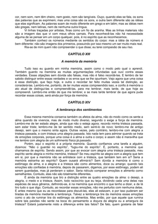 cor, nem som, nem têm cheiro, nem gosto, nem são tangíveis. Ouço, quando elas se fala, os sons
das palavras que as exprimem; mas uma coisa são os sons, e outra bem diferente são as idéias
que elas significam. As palavras soam de modo diferente em grego e em latim; mas as idéias nem
são gregas, nem latinas, nem de nenhuma outra língua.
       Vi linhas traçadas por artistas, finas como um fio de aranha. Mas as linhas materiais não
são a imagem das que vi com meus olhos carnais. Para reconhecê-las não há necessidade
alguma de se pensar em um corpo qualquer, pois, é no espírito que as reconhecemos.
       Também conheci os números mediante os sentidos do corpo: mas a idéia de número é
bem diferente: não são imagens dos primeiros, possuindo por isso mesmo um ser muito mais real.
       Ria-se de mim quem não compreender o que disse; eu terei compaixão de seu riso.

                                        CAPÍTULO XIII

                                   A memória da memória

       Tudo isso eu guardo em minha memória, assim como o modo pelo qual o aprendi.
Também guardo na memória as muitas argumentações infundadas que ouvi contra essas
verdades. Essas objeções sem dúvida são falsas, mas não é falso recordá-las. E lembro de ter
sabido distinguir entre essas verdades e os erros que se lhe opunham. Vejo agora que uma coisa
é essa distinção, que faço hoje, e outra o recordar ter feito muitas vezes tal distinção, ao
considerá-las. Lembro-me, portanto, de ter muitas vezes compreendido isso, e confio à memória o
ato atual de distingui-las e compreendê-las, para me lembrar, mais tarde, de que hoje as
compreendi. Lembro-me então de que me lembrei; e se mais tarde lembrar de que agora pude
recordar essas coisas, será ainda por força da memória.

                                        CAPÍTULO XIV

                               A lembrança dos sentimentos

        Essa mesma memória conserva também os afetos da alma, não do modo como os sente a
alma quando da vivencia, mas de modo muito diverso, segundo o exige a força da memória.
Lembro-me de ter estado alegre, ainda que não o esteja agora; recordo minha tristeza passada,
sem estar triste; lembro-me de ter sentido medo, sem senti-lo de novo; lembro-me de antigo
desejo, sem que o mesmo sinta agora. Outras vezes, pelo contrário, lembro-me com alegria a
tristeza passada, e com tristeza uma alegria passada. Isto nada tem para admirar quando se trata
de emoções corporais, porque uma coisa é a alma e outra o corpo; e assim não é maravilha que
me lembre com alegria de um sofrimento físico já passado.
        Porém, aqui o espírito é a própria memória. Quando confiamos uma tarefa a alguém,
dizemos: “Não o guardei no espírito”, “fugiu-me do espírito”. É, portanto, a memória que
chamamos de espírito. Sendo assim, por que ao evocar com alegria uma tristeza passada, meu
espírito sente alegria e minha memória, tristeza? Se meu espírito se alegra com a alegria que tem
em si, por que a memória não se entristece com a tristeza, que também tem em si? Seria a
memória estranha ao espírito? Quem ousará afirmá-lo? Sem dúvida a memória é como o
estômago da alma, e a alegria e a tristeza são como alimentos, doce ou amargo; quando tais
emoções são confiadas à memória, depois de passarem, digamos, por esse estômago, podem ali
serem guardadas, mas já perderam o sabor. Seria ridículo comparar emoções e alimento como
semelhantes. Contudo, elas não são totalmente diferentes.
        É ainda da memória que tiro a distinção entre as quatro emoções da alma: o desejo, a
alegria, o medo e a tristeza. Assim, todo raciocínio que eu teça, dividindo cada uma delas nas
espécies de seus gêneros, definindo-as, é na memória que encontro o que tenho a dizer, e de lá
tiro tudo o que digo. Contudo, ao recordar essas emoções, não me perturbo com nenhuma delas.
E antes mesmo que eu as recordasse para discuti-las, elas ali estavam, e por isso puderam ser
tiradas da memória mediante a lembrança. Talvez a lembrança tire da memória essas emoções
como o ato de ruminar tira do estômago os alimentos. Mas então, por que aquele que rumina
sobre tais paixões não sente na boca do pensamento a doçura da alegria ou a amargura da
tristeza? Estará justamente nisto a diferença entre tais fatos? De fato, quem gostaria de falar
 